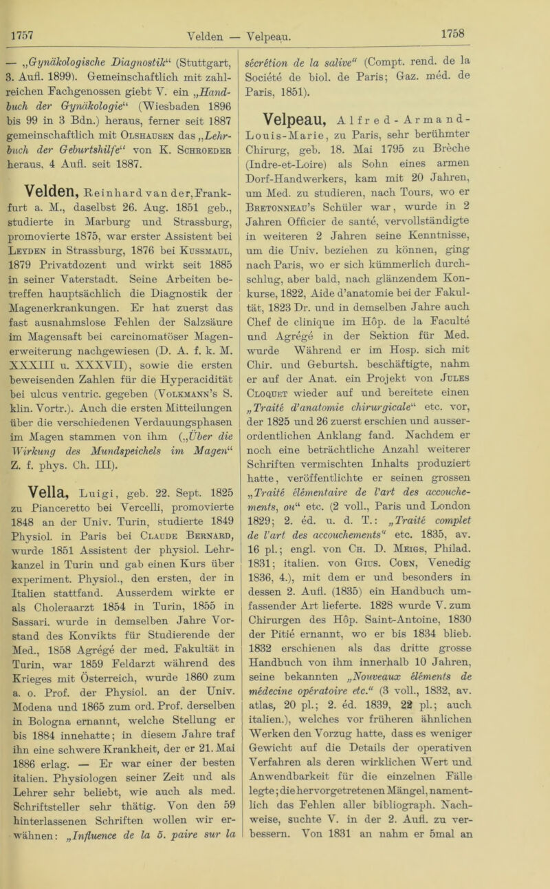 Velden — Velpeau. — „Gynäkologische Diagnostik“ (Stuttgart, 3. Aufl. 1899). Gemeinschaftlich mit zahl- reichen Fachgenossen giebt V. ein „Hand- buch der Gynäkologie“ (Wiesbaden 1896 bis 99 in 3 Bdn.) heraus, ferner seit 1887 gemeinschaftlich mit Olshaüsen das „Lehr- buch der Geburtshilfe“ von K. Schroeder heraus, 4 Aufl. seit 1887. Velden, Reinhard van der,Frank- furt a. M., daselbst 26. Aug. 1851 geb., studierte in Marburg und Strassburg, promovierte 1875, war erster Assistent bei Leyden in Strassburg, 1876 bei Küssmaul, 1879 Privatdozent und wirkt seit 1885 in seiner Vaterstadt. Seine Arbeiten be- treffen hauptsächlich die Diagnostik der Magenerkrankungen. Er hat zuerst das fast ausnahmslose Fehlen der Salzsäure im Magensaft bei carcinomatöser Magen- erweiterung nachgewiesen (D. A. f. k. M. XXXIII u. XXXVII), sowie die ersten beweisenden Zahlen für die Hyperacidität bei ulcus ventric. gegeben (Volkmann’s S. klin. Vortr.). Auch die ersten Mitteilungen über die verschiedenen Verdauungsphasen im Magen stammen von ihm {„Über die Wirkung des Mundspeichels im Magen“ Z. f. phys. Ch. III). Vella, Luigi, geb. 22. Sept. 1825 zu Pianceretto bei Vercelli, promovierte 1848 an der Univ. Turin, studierte 1849 Physiol. in Paris bei Claude Bernard, wurde 1851 Assistent der physiol. Lehr- kanzel in Turin und gab einen Kurs über experiment. Physiol., den ersten, der in Italien stattfand. Ausserdem wirkte er als Choleraarzt 1854 in Turin, 1855 in Sassari. wurde in demselben Jahre Vor- stand des Konvikts für Studierende der Med., 1858 Agrege der med. Fakultät in Turin, war 1859 Feldarzt während des Krieges mit Österreich, wurde 1860 zum a. o. Prof, der Physiol. an der Univ. Modena und 1865 zum ord. Prof, derselben in Bologna ernannt, welche Stellung er bis 1884 innehatte; in diesem Jahre traf ihn eine schwere Krankheit, der er 21. Mai 1886 erlag. — Er war einer der besten italien. Physiologen seiner Zeit und als Lehrer sehr beliebt, wie auch als med. Schriftsteller sehr thätig. V on den 59 hinterlassenen Schriften wollen wir er- wähnen: „Influence de la 5. paire sur la secretion de la salive“ (Compt. rend. de la Societe de biol. de Paris; Gaz. med. de Paris, 1851). Velpeau, Alfred-Armand- Louis-Marie, zu Paris, sehr berühmter Chirurg, geb. 18. Mai 1795 zu Breche (Indre-et-Loire) als Sohn eines armen Dorf-Handwerkers, kam mit 20 Jahren, um Med. zu studieren, nach Tours, wo er Bretonneau’s Schüler war, wurde in 2 Jahren Officier de sante, vervollständigte in weiteren 2 Jahren seine Kenntnisse, um die Univ. beziehen zu können, ging nach Paris, wo er sich kümmerlich durch- schlug, aber bald, nach glänzendem Kon- kurse, 1822, Aide d’anatomie bei der Fakul- tät, 1823 Dr. und in demselben Jahre auch Chef de clinicjue im Höp. de la Faculte und Agrege in der Sektion für Med. wurde Während er im Hosp. sich mit Chir. und Geburtsh. beschäftigte, nahm er auf der Anat. ein Projekt von Jules Cloquet wieder auf und bereitete einen „Traite d’anatomie chirurgicale“ etc. vor, der 1825 und 26 zuerst erschien und ausser- ordentlichen Anklang fand. Nachdem er noch eine beträchtliche Anzahl weiterer Schriften vermischten Inhalts produziert hatte, veröffentlichte er seinen grossen „Traite elementaire de l'art des accouche- ments, ou“ etc. (2 voll., Paris und London 1829; 2. ed. u. d. T.: „ Traite complet de l’art des accouchements etc. 1835, av. 16 pl.; engl, von Ch. D. Meigs, Philad. 1831; italien. von Gius. Coen, Venedig 1836, 4.), mit dem er und besonders in dessen 2. Aufl. (1835) ein Handbuch um- fassender Art lieferte. 1828 wurde V. zum Chirurgen des Höp. Saint-Antoine, 1830 der Pitie ernannt, wo er bis 1834 blieb. 1832 erschienen als das dritte grosse Handbuch von ihm innerhalb 10 Jahren, seine bekannten „Nouveaux elements de medecine operatoire etc.“ (3 voll., 1832, av. atlas, 20 pl.; 2. ed. 1839, 22 pl.; auch italien.), welches vor früheren ähnlichen Werken den Vorzug hatte, dass es weniger Gewicht auf die Details der operativen Verfahren als deren wirklichen Wert und Anwendbarkeit für die einzelnen Fälle legte; die hervorgetretenen Mängel, nament- lich das Fehlen aller bibliograpli. Nach- weise, suchte V. in der 2. Aufl. zu ver- bessern. Von 1831 an nahm er 5mal an
