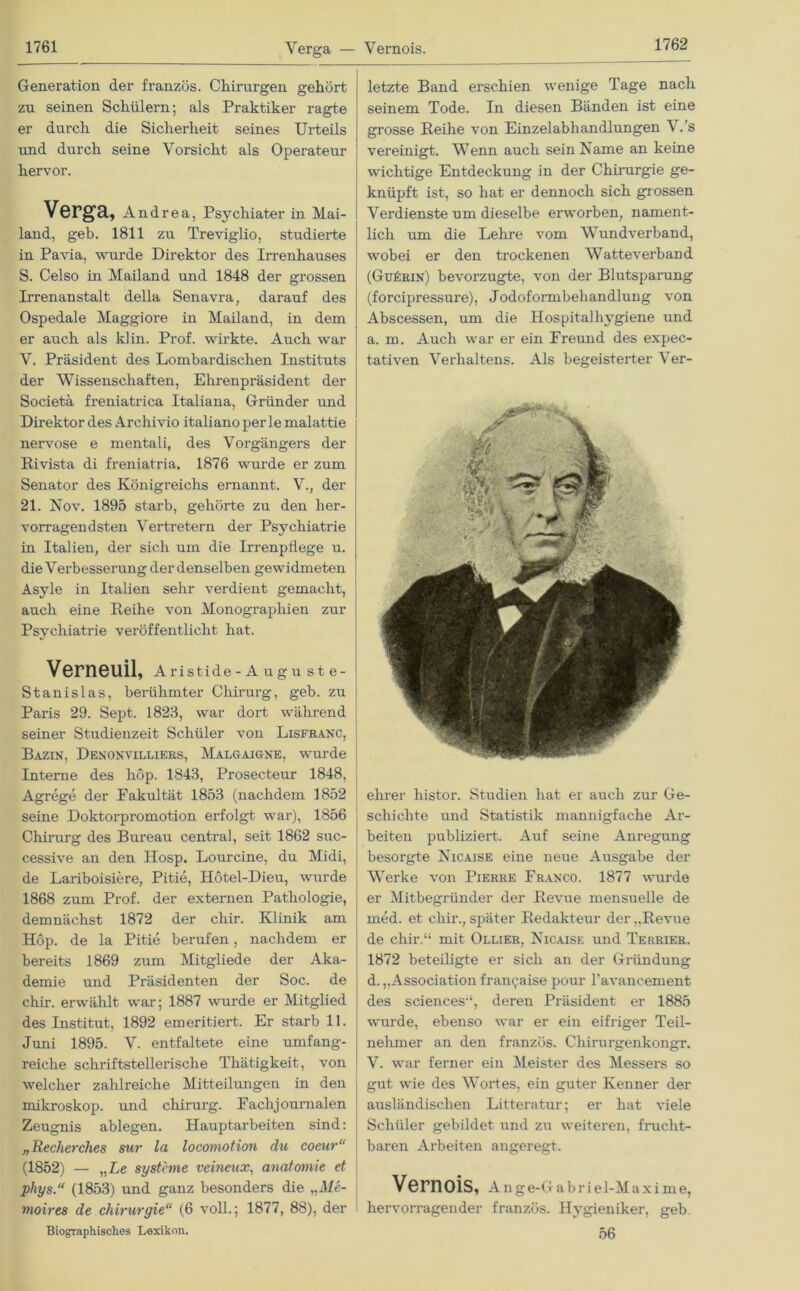 Generation der französ. Chirurgen gehört zu seinen Schülern; als Praktiker ragte er durch die Sicherheit seines Urteils und durch seine Vorsicht als Operateur hervor. Verga, Andrea, Psychiater in Mai- land, geh. 1811 zu Treviglio, studierte in Pavia, wurde Direktor des Irrenhauses S. Celso in Mailand und 1848 der grossen Irrenanstalt della Senavra, darauf des Ospedale Maggiore in Mailand, in dem er auch als kl in. Prof, wirkte. Auch war V. Präsident des Lombardischen Instituts der Wissenschaften, Ehrenpräsident der Societä freniatrica Italiana, Gründer und Direktor des Archivio italiano per le malattie nervöse e mentali, des Vorgängers der Rivista di freniatria. 1876 wurde er zum Senator des Königreichs ernannt. V., der 21. Nov. 1895 starb, gehörte zu den her- vorragendsten Vertretern der Psychiatrie in Italien, der sich um die Irrenpflege u. die Verbesserung der denselben gewidmeten Asyle in Italien sehr verdient gemacht, auch eine Reihe von Monographien zur Psychiatrie veröffentlicht hat. VernGUil, Aristide-Augu ste- Stanislas, berühmter Chirurg, geh. zu Paris 29. Sept. 1823, war dort während seiner Studienzeit Schüler von Lisfranc, Bazin, Denonvilliers, Malgaigne, wurde Interne des hop. 1843, Prosecteur 1848, Agrege der Fakultät 1853 (nachdem 1852 seine Doktorpromotion erfolgt war), 1856 Chirurg des Bureau central, seit 1862 suc- cessive an den Hosp. Lourcine, du Midi, de Lariboisiere, Pitie, Hötel-Dieu, wurde 1868 zum Prof, der externen Pathologie, demnächst 1872 der chir. Klinik am Hop. de la Pitie berufen, nachdem er bereits 1869 zum Mitgliede der Aka- demie und Präsidenten der Soc. de chir. erwählt war; 1887 wurde er Mitglied des Institut, 1892 emeritiert. Er starb 11. Juni 1895. V. entfaltete eine umfang- reiche schriftstellerische Thätigkeit, von welcher zahlreiche Mitteilungen in den mikroskop. und Chirurg. Eaclij ournalen Zeugnis ablegen. Hauptarbeiten sind: „Recherches sur la locomotion du coeur“ (1852) — „Le Systeme veineux, anatomie et phys.“ (1853) und ganz besonders die „Me- moires de Chirurgie“ (6 voll.; 1877, 88), der Biographisches Lexikon. letzte Band erschien wenige Tage nach seinem Tode. In diesen Bänden ist eine grosse Reihe von Einzelabhandlungen V.’s vereinigt. Wenn auch sein Name an keine wichtige Entdeckung in der Chuurgie ge- knüpft ist, so hat er dennoch sich grossen Verdienste um dieselbe erworben, nament- lich um die Lehre vom Wundverband, wobei er den trockenen Watteverband (GuIcrin) bevorzugte, von der Blutsparung (forcipressure), Jodoformbehandlung von Abscessen, um die Hospitalhygiene und a. m. Auch war er ein Freund des expec- tativen Verhaltens. Als begeisterter Ver- ehrer histor. Studien hat er auch zur Ge- schichte und Statistik mannigfache Ar- beiten publiziert. Auf seine Anregung besorgte Nicaise eine neue Ausgabe der Werke von Pierre Franco. 1877 wurde er Mitbegründer der Revue mensuelle de med. et chir., später Redakteur der „Revue de chir.“ mit Ollier, Nicaise und Terrier. 1872 beteiligte er sich an der Gründung d. „Association frangaise pour l’avancement des Sciences“, deren Präsident er 1885 wurde, ebenso war er ein eifriger Teil- nehmer an den französ. Chirurgenkongr. V. war ferner ein Meister des Messers so gut wie des Wortes, ein guter Kenner der ausländischen Litteratur; er hat viele Schüler gebildet und zu weiteren, frucht- baren Arbeiten angeregt. Vernois, A n g e-G a b r i e 1-M a x i m e, hervorragender französ. Hygieniker, geb. 56