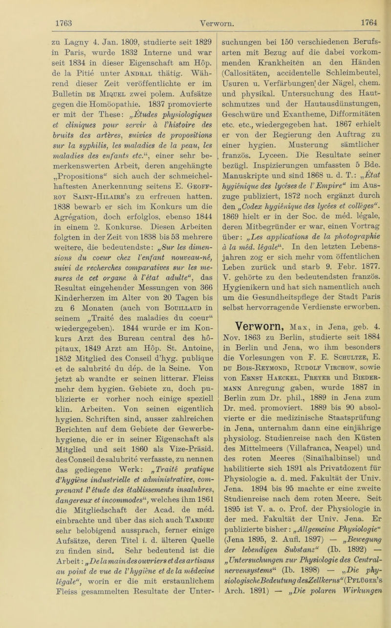 zu Lagny 4. Jan. 1809, studierte seit 1829 in Paris, wurde 1832 Interne und war seit 1834 in dieser Eigenschaft am Hop. de la Pitie unter Andeal thätig. Wäh- rend dieser Zeit veröffentlichte er im Bulletin de Miquel zwei polem. Aufsätze gegen die Homöopathie. 1837 promovierte er mit der These: „JEtudes physiologiques et cliniques pour servir ä Vhistoire des bruits des arteres, snivies de propositions sur la sypliilis, les maladies de la peau, les mala dies des enfants et cP, einer sehr be- merkenswerten Arbeit, deren angehängte „Propositions sich auch der schmeichel- haftesten Anerkennung seitens E. Geoff- koy Saint-Hilaire’s zu erfreuen hatten. 1838 bewarb er sich im Konkurs um die Agregation, doch erfolglos, ebenso 1844 in einem 2. Konkurse. Diesen Arbeiten folgten in der Zeit von 1838 bis 53 mehrere weitere, die bedeutendste: „Sur les dimen- sions du coeur chez l’enfant nouveau-ne, saivi de recherches comparatives sur les me- sures de cet organe ä l'etat adultedas Resultat eingehender Messungen von 366 Kinderherzen im Alter von 20 Tagen bis zu 6 Monaten (auch von Bouillaud in seinem „Traite des maladies du coeur“ wiedergegeben). 1844 wurde er im Kon- kurs Arzt des Bureau central des hö- pitaux, 1849 Arzt am Höp. St. Antoine, 1852 Mitglied des Conseil d’hyg. publique et de salubrite du dep. de la Seine. Von jetzt ab wandte er seinen litterar. Pleiss mehr dem hygien. Gebiete zu, doch pu- blizierte er vorher noch einige speziell klin. Arbeiten. Von seinen eigentlich hygien. Schriften sind, ausser zahlreichen Berichten auf dem Gebiete der Gewerbe- hygiene, die er in seiner Eigenschaft als Mitglied und seit 1860 als Vize-Präsid. des Conseil de salubrite verfasste, zu nennen das gediegene Werk: „Traite pratique d’hygiene industrielle et administrative, com- prenant V etude des etablissements insalubres, dangereux et incommodes11, welches ihm 1861 die Mitgliedschaft der Acad. de med. einbrachte und über das sich auch Tardieu sehr belobigend aussprach, ferner einige Aufsätze, deren Titel i. d. älteren Quelle zu finden sind. Sehr bedeutend ist die Arbeit: „Delamaindes ouvriers et des artisans au point de vue de l’hygiene et de la medecine legale“, worin er die mit erstaunlichem Pleiss gesammelten Resultate der Unter- suchungen bei 150 verschiedenen Berufs- arten mit Bezug auf die dabei vorkom- menden Krankheiten an den Händen (Callositäten, accidentelle Schleimbeutel, Usuren u. Verfärbungen'der Nägel, ehern, und physikal. Untersuchung des Haut- sclimutzes und der Hautausdiinstungen, Geschwüre und Exantheme, Difformitäten etc. etc., wiedergegeben hat. 1867 erhielt er von der Regierung den Auftrag zu einer hygien. Musterung sämtlicher französ. Lyceen. Die Resultate seiner bezügl. Inspizierungen umfassten 5 Bde. Manuskripte und sind 1868 u. d. T.: „Etat hygienique des lycesesde V Empire“ im Aus- zuge publiziert, 1872 noch ergänzt durch den „Codex hygienique des lycees et Colleges“. 1869 hielt er in der Soc. de med. legale, deren Mitbegründer er war, einen Vortrag über: „Les applications de la photographie ä la med. legale“. In den letzten Lebens- jahren zog er sich mehr vom öffentlichen Leben zurück und starb 9. Pebr. 1877. V. gehörte zu den bedeutendsten französ. Hygienikern und hat sich namentlich auch um die Gesundheitspflege der Stadt Paris selbst hervorragende Verdienste erworben. Verworn, Max, in Jena, geb. 4. Nov. 1863 zu Berlin, studierte seit 1884 in Berlin und Jena, wo ihm besonders die Vorlesungen von P. E. Schultze, E. du Bois-Reymond, Rudolf Virchow, sowie von Ernst Haeckel, Preyer und Bieder- mann Anregung gaben, wurde 1887 in Berlin zum Dr. phil., 1889 in Jena zum Dr. med. promoviert. 1889 bis 90 absol- vierte er die medizinische Staatsprüfung in Jena, unternahm dann eine einjährige physiolog. Studienreise nach den Küsten des Mittelmeers (Villafranca, Neapel) und des roten Meeres (Sinaihalbinsel) und habilitierte sich 1891 als Privatdozent für Physiologie a. d. med. Fakultät der Univ. Jena. 1894 bis 95 machte er eine zweite Studienreise nach dem roten Meere. Seit 1895 ist V. a. o. Prof, der Physiologie in der med. Fakultät der Univ. Jena. Er publizierte bisher: „Allgemeine Physiologie“ (Jena 1895, 2. Aufl. 1897) — „Bewegung der lebendigen Substanz“ (Ib. 1892) — „ Untersuchungen zur Physiologie des Centrcd- nervensystems<‘l (Ib. 1898) — „Die phy- siologischeBedeutungdesZellkems“(P'P'L\iGr^E& Arch. 1891) — „Die polaren Wirkungen