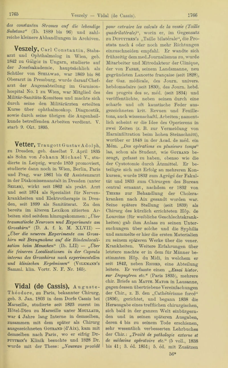 Veszely — Vidal (de Cassis). 1766 des constanten Stromes auf die lebendige Substanz“ (Ib. 1S89 bis 96) und zahl- reiche kleinere Abhandlungen in Archiven. Veszely, Carl Constantin, Stabs- arzt und Ophtlialmolog in Wien. geb. 1842 zu Gälgöz in Ungarn, studierte auf der Josefsakademie, hauptsächlich als Schüler von Stell wag, war 1869 bis 86 Oberarzt in Pressburg, wurde darauf Chef- arzt der Augenabteilung im Garnison- hospital No. 1 zu Wien, war Mitglied des Militär-Sanitäts-Komitees und machte sich durch seine den Militärärzten erteilten Kurse über Ophthalmoskop. Diagnostik, sowie durch seine übrigen die Augenheil- kunde betreffenden Arbeiten verdient. V. starb 9. Okt. 1895. Vetter, Tra ugott Gustav Adolph, zu Dresden, geb. daselbst 7. April 1835 als Sohn von Johann Michael V., stu- dierte in Leipzig, wurde 1859 promoviert, studierte dann noch in Wien, Berlin, Paris und Prag, war 1861 bis 62 Assistenzarzt in der Diakonissenanstalt in Dresden (unter Seiler), wirkt seit 1862 als prakt. Arzt und seit 1874 als Spezialist für Nerven- krankheiten und Elektrotherapie in Dres- den, seit 1899 als Sanitätsrat. Zu den bereits im älteren Lexikon zitierten Ar- beiten sind seitdem hinzugekommen: „ Über traumatische Neurosen und Experimente am Grosshirn“ (D. A. f. k. M. XLVII) — „Uber die neueren Experimente am Gross- hirn mit Bezugnahme auf die Rindenlocali- sation beim Menschen“ (Ib. LII) — „Über die feineren Localisationen in der Capsula interna des Grosshirns nach experimentellen und klinischen Ergebnissen“ (Volkmann’s Samml. klin. Vortr. N. E. Nr. 165). Vidal (de Cassis), Auguste- Theodore, zu Paris, bekannter Chirurg, geb. 3. Jan. 1803 in dem Dorfe Cassis bei Marseille, studierte seit 1823 zuerst im Hötel-Dieu zu Marseille unter Moullaud, war 4 Jahre lang Interne in demselben, zusammen mit dem später als Chirurg ausgezeichneten Goyrand (d’Aix), kam mit demselben nach Paris, wo er eifrig Du- püytren’s Klinik besuchte und 1828 Dr. wurde mit der These: „Nouveau procede pour extraire les calculs de la vessie (Taille quadrilaterale)“, worin er, im Gegensatz zu Dupoytren’s „Taille bilaterale“, die Pro- stata nach 4 oder noch mehr Richtungen einzuschneiden empfahl. Er wandte sich frühzeitig dem med.Journalismus zu, wurde Mitarbeiter und Mitredakteur der Clinique, der von Fahre, seinem Landsmanne, neu gegründeten Lancette fran^aise (seit 1828), der Gaz. medicale, des Journ. univers. hebdomadaire (seit 1830), des Joum. hebd. des progres des sc. med. (seit 1834) und veröffentlichte, neben seinen durch eine scharfe und oft kaustische Feder aus- gezeichneten krit. Revuen und Feuille- tons, auch Wissenschaft! Arbeiten; nament- lich scheint er die Idee des Operierens in zwei Zeiten (z. B. zur Vermeidung von Harninfiltration beim hohen Steinschnitt), worüber er 1848 in der Acad. de med. ein Mem. „Des operations en plusieurs temps“ las, schon als Student, wie Goyrand be- zeugt, gefasst zu haben, ebenso wie die der Cystotomie durch Ätzmittel. Er be- teiligte sich mit Erfolg an mehreren Kon- kursen, wurde 1832 zum Agrege der Fakul- tät und 1833 zum Chirurgen des Bureau central ernannt, nachdem er 1832 von Thiers zur Behandlung der Cholera- kranken nach Aix gesandt worden war. Seine spätere Stellung (seit 1839) als Chirurg des kürzlich errichteten Hop. de Lourcine (für weibliche Geschlechtskrank- heiten) gab ihm Anlass zu seinen Unter- suchungen über solche und die Syphilis und sammelte er hier die ersten Materialien zu seinem späteren Werke über die vener. Krankheiten. Weitere Erfahrungen über letztere machte er in dem für Männer be- stimmten Hop. du Midi, in welchem er seit 1842, neben Ricord, eine Abteilung leitete. Er verfasste einen „Essai histor. sur Dupuytren etc.“ (Paris 1835), mehrere chir. Briefe an Matth. Mayor in Lausanne, gegen dessen übertriebene Vereinf acliungen der Chir., z. B. den „Catheterisme force“ (1836), gerichtet, und begann 1838 die Herausgabe eines trefflichen chirurgischen, sich bald in der ganzen Welt einbürgern- den und in seinen späteren Ausgaben, deren 4 bis zu seinem Tode erschienen, sehr wesentlich verbesserten Lehrbuches der Chir.: „Traiti de pathologie externe et de medecine operatoire etc.“ (5 voll., 1838 bis 41; 3. ed. 1851; 5. ed. mit Zusätzen 56*