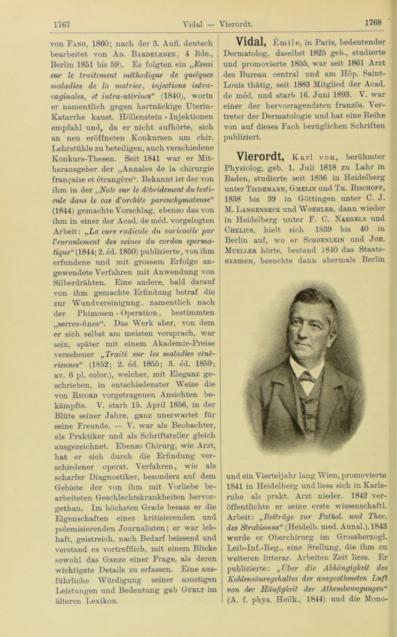 1768 von Fano, 1860; nach der 3. Aufl. deutsch bearbeitet von Ad. Bardeleben, 4 Bde., Berlin 1851 bis 59). Es folgten ein „Essai sur le traitement methodique de quelques maladies de la matrice, injections intra- vaginales, et intra-uterine8“ (1840), worin er namentlich gegen hartnäckige Uterin- Katarrhe kaust. Höllenstein - Injektionen empfahl und, da er nicht aufhörte, sich an neu eröffneten Konkursen um chir. Lehrstühle zu beteiligen, auch verschiedene Konkurs-Thesen. Seit 1841 war er Mit- herausgeber der „Annales de la Chirurgie frangaise et etrangere“. Bekannt ist der von ihm in der „Note sur le debridement du testi- cule dans le cas d’orchite parenchymateuse“ (1844) gemachte Vorschlag, ebenso das von ihm in einer der Acad. de med. vorgelegten Arbeit: „La eure radicale du varicocele par Venroulement des veines du cordon sperma- tique“ (1844; 2. ed. 1850) publizierte, von ihm erfundene und mit grossem Erfolge an- gewendete Verfahren mit Anwendung von Silberdrähten. Eine andere, bald darauf von ihm gemachte Erfindung betraf die zur Wundvereinigung, namentlich nach der Phimosen - Operation, bestimmten „serres-flnes“. Das Werk aber, von dem er sich selbst am meisten versprach, war sein, später mit einem Akademie-Preise versehener „Traite sur les maladies v'ene- riennes“ (1852; 2. ed. 1855; 3. ed. 1859; av. 6 pl. color.), welcher, mit Eleganz ge- schrieben, in entschiedenster W eise die von Ricord vorgetragenen Ansichten be- kämpfte. V. starb 15. April 1856, in der Blüte seiner Jahre, ganz unerwartet für seine Freunde. — V. war als Beobachter, als Praktiker und als Schriftsteller gleich ausgezeichnet. Ebenso Chirurg, wie Arzt, hat er sich durch die Erfindung ver- schiedener operat. Verfahren, wie als scharfer Diagnostiker, besonders auf dem Gebiete der von ihm mit Vorliebe be- arbeiteten Geschlechtskrankheiten hervor- gethan. Im höchsten Grade besass er die Eigenschaften eines kritisierenden und polemisierenden Journalisten; er war leb- haft, geistreich, nach Bedarf beissend und verstand es vortrefflich, mit einem Blicke sowohl das Ganze einer Frage, als deren wichtigste Details zu erfassen. Eine aus- führliche Würdigung seiner sonstigen Leistungen und Bedeutung gab Gurlt im älteren Lexikon. Vidal, Emile, in Paris, bedeutender Dermatolog, daselbst 1825 geb., studierte und promovierte 1855, war seit 1861 Arzt des Bureau central und am Höp. Saint- Louis thätig, seit 1883 Mitglied der Acad. de med. und starb 16. Juni 1893. V. war einer der hervorragendsten französ. Ver- treter der Dermatologie und hat eine Reihe von auf dieses Fach bezüglichen Schriften publiziert. Vierordt, Karl von, berühmter Physiolog, geb. 1. Juli 1818 zu Lahr in Baden, studierte seit 1836 in Heidelberg unter Tiedemann, Gmelin und Th. Bischoff, 1838 bis 39 in Göttingen unter C. J. M. Langenbeck und Woehler, dann wieder in Heidelberg unter F. C. Naegele und Chelius, hielt sich 1839 bis 40 in Berlin auf, wo er Schoenlein und Joh. Mueller hörte, bestand 1840 das Staats- examen, besuchte dann abermals Berlin und ein Vierteljahr lang Wien, promovierte 1841 in Heidelberg und liess sich in Karls- ruhe als prakt. Arzt nieder. 1842 ver- öffentlichte er seine erste Wissenschaft!. Arbeit: „Beiträge zur Pathol. und Tlier. des Strabismus“ (Heidelb. med. Annal.). 1843 wurde er Oberchirurg im Grossherzogi. Leib-Inf.-Reg., eine Stellung, die ihm zu weiteren litterar. Arbeiten Zeit liess. Er publizierte: „Über die Abhängigkeit des Kohlensäuregehaltes der ausgeathmeten Luft von der Häufigkeit der Athembewegungen“ (A. f. phys. Heilk., 1844) und die Mono-