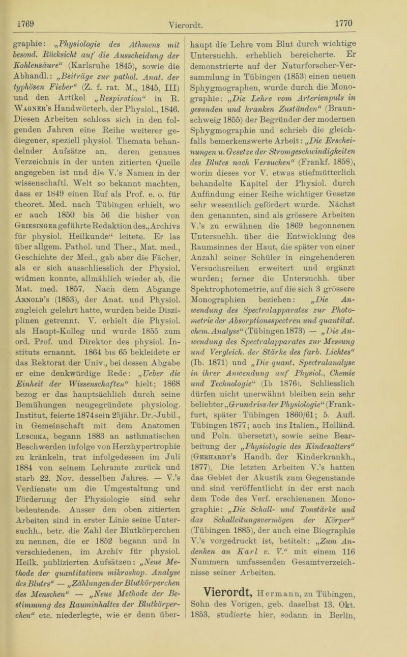 grapliie: „Physiologie des Athmens mit besond. Rücksicht auf die Aussclieiduny der Kohlensäure“ (Karlsruhe 1845), sowie die Abhandl.: „Beiträge zur pathol. Anat. der typhösen Fieber“ (Z. f. rat. M., 1845, III) und den Artikel „ Respiration“ in R. Wagner’s Handwörterb. der Physiol., 1846. Diesen Arbeiten schloss sich in den fol- genden Jahren eine Reihe weiterer ge- diegener, speziell physiol. Themata behan- delnder Aufsätze an, deren genaues Verzeichnis in der unten zitierten Quelle angegeben ist und die V.’s Namen in der Wissenschaft! Welt so bekannt machten, dass er 1849 einen Ruf als Prof. e. o. für theoret. Med. nach Tübingen erhielt, wo er auch 1850 bis 56 die bisher von Griesinger geführte Redaktion des,, Archivs für physiol. Heilkunde“ leitete. Er las über allgem. Pathol. und Ther., Mat. med., Geschichte der Med., gab aber die Fächer, als er sich ausschliesslich der Physiol. widmen konnte, allmählich wieder ab, die Mat. med. 1857. Nach dem Abgänge Arnold’s (1853), der Anat. und Physiol. zugleich gelehrt hatte, wurden beide Diszi- plinen getrennt. V. erhielt die Physiol. als Haupt-Kolleg und wurde 1855 zum ord. Prof, und Direktor des physiol. In- stituts ernannt. 1864 bis 65 bekleidete er das Rektorat der Univ., bei dessen Abgabe er eine denkwürdige Rede: „ Ueber die Einheit der Wissenschaften“ hielt; 1868 bezog er das hauptsächlich durch seine Bemühungen neugegründete physiolog. Institut, feierte 1874sein 25jähr. Dr.-Jubil., in Gemeinschaft mit dem Anatomen Luschka, begann 1883 an asthmatischen Beschwerden infolge von Herzhypertrophie zu kränkeln, trat infolgedessen im Juli 1884 von seinem Lehramte zurück und starb 22. Nov. desselben Jahres. — V.’s Verdienste um die Umgestaltung und Förderung der Physiologie sind sehr bedeutende. Ausser den oben zitierten Arbeiten sind in erster Linie seine Unter- suchh., betr. die Zahl der Blutkörperchen zu nennen, die er 1852 begann und in verschiedenen, im Archiv für physiol. Heilk. publizierten Aufsätzen: „Neue Me- thode der quantitativen mikroskop. Analyse des Blutes“ — „Zählungen der Blutkörperchen des Menschen“ — „Neice Methode der Be- stimmung des Rauminhaltes der Blutkörper- chen“ etc. niederlegte, wie er denn über- haupt die Lehre vom Blut durch wichtige Untersuclih. erheblich bereicherte. Er demonstrierte auf der Naturforscher-V er- sammlung in Tübingen (1853) einen neuen Sphygmographen, wurde durch die Mono- graphie: „Die Lehre vom Arterienpuls in gesunden und kranken Zuständen“ (Braun- schweig 1855) der Begründer der modernen Sphygmographie und schrieb die gleich- falls bemerkenswerte Arbeit: „Die Erschei- nungen u. Gesetze der Stromgeschwindigkeit en des Blutes nach Versuchen“ (Frank! 1858), worin dieses vor V. etwas stiefmütterlich behandelte Kapitel der Physiol. durch Auffindung einer Reihe wichtiger Gesetze sehr wesentlich gefördert wurde. Nächst den genannten, sind als grössere Arbeiten V.’s zu erwähnen die 1869 begonnenen Untersuclih. über die Entwicklung des Raumsinnes der Haut, die später von einer Anzahl seiner Schüler in eingehenderen Versuchsreihen erweitert und ergänzt wurden; ferner die Untersuchh. über Spektrophotometrie, auf die sich 3 grössere Monographien beziehen: „Die An- wendung des Spectralapparates zur Photo- metrie der Absorptionsspectren und quantitat. ehern. Analyse“ (Tübingen 1873) — „Die An- ivendung des Spectralapparates zur Messung und Vergleich, der Stärke des färb. Lichtes“ (Ib. 1871) und „Die quant. Spedralanalyse in ihrer Anwendung auf Physiol., Chemie und Technologie“ (Ib 1876). Schliesslich dürfen nicht unerwähnt bleiben sein sehr bei iebter „ Grundriss der Physiologie“ (Frank- furt, später Tübingen 1860/61; 5. Auf! Tübingen 1877; auch ins Italien., Holländ. und Poln. übersetzt), sowie seine Bear- beitung der „Physiologie des Kindesalters“ (Gerhardt’s Handb. der Kinderkrankh., 1877). Die letzten Arbeiten V.’s hatten das Gebiet der Akustik zum Gegenstände und sind veröffentlicht in der erst nach dem Tode des Verf. erschienenen Mono- graphie: „Die Schall- und Tonstärke und das Schalleitungsvermögen der Körper“ (Tübingen 1885), der auch eine Biographie V.’s vorgedruckt ist, betitelt: „Zum An- denken an Karl v. V.“ mit einem 116 Nummern umfassenden Gesamtverzeich- nisse seiner Arbeiten. Vierordt, Hermann, zu Tübingen, Sohn des Vorigen, geh. daselbst 13. Okt, 1853. studierte hier, sodann in Berlin,