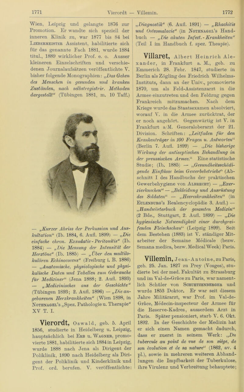 Wien, Leipzig und gelangte 1876 zur Promotion. Er wandte sich speziell der inneren Klinik zu, war 1877 bis 84 bei Liebermeister Assistent, habilitierte sich für das genannte Eacb 1881, wurde 1884 titul., 1889 wirklicher Prof. e. o. Ausser kleineren Einzelschriften und verschie- denen Journalaufsätzen veröffentlichte V. bisher folgende Monographien: „Das Gelten des Menschen in gesunden und kranken Zuständen, nach selbstregistrir. Methoden dargestellt“ (Tübingen 1881, m. 10 Taff.) — „Kurzer Abriss der Perkussion und Aus- kultation1'1 (Ib. 1884, 6. Aufl. 1899) — „Die einfache clxron. Exsudativ - Peritonitis“ (Ib. 1884) — „Die Messung der Intensität der Herztöne“ (Ib. 1885) — „ Über den midtilo- kulären Echinococcus“ (Freiburg i. B. 1886) — „Anatomische, physiologische und physi- kalische Daten und Tabellen zum Gebrauche für Mediziner“ (Jena 1888; 2. Aufl. 1893) — „Medizinisches aus der Geschichte“ (Tübingen 1893; 2. Aufl. 1896) —„Die an- geborenen Herzkrankheiten“ (Wien 1898, in Nothnagel’s „Spez. Pathologie u. Therapie XV T. I. Vierordt, Oswald, geh. 5. April 1856, studierte in Heidelberg u. Leipzig, hauptsächlich bei Erb u. Wagner, promo- vierte 1881, habilitierte sich 1884 in Leipzig, wurde 1888 nach Jena als Dirigent der Poliklinik, 1890 nach Heidelberg als Diri- gent der Poliklinik und Kinderklinik und Prof. ord. berufen. V. veröffentlichte: „Diagnostik“ (6. Aufl. 1891) — „Rhachitis und Osteomalacie“ (in Nothnagel’s Hand- buch — „Die akuten Infect.- Krankheiten“ (Teil I im Handbuch f. spez. Theapie). Villaret, Albert Heinrich Ale- xander, in Frankfurt a. M., geb. zu Emmerich 28. Febr. 1847, studierte in Berlin als Zögling des Friedrich Wilhelms- Instituts, dann an der Univ., promovierte 1870, um als Feld-Assistenzarzt in die Armee einzutreten und den Feldzug gegen Frankreich mitzumachen. Nach dem Kriege wurde das Staatsexamen absolviert, worauf V. in die Armee zurücktrat, der er noch angehört. Gegenwärtig ist Y. in Frankfurt a/M. Generaloberarzt der 21. Division. Schriften: ,,Leitfaden für den Krankenträger in 100 Fragen u. Antworten“ (Berlin 7. Aufl. 1899) — „Die bisherige Wirkung der antiseptischen Behandlung in der preussischen Armee.“ Eine statistische Studie; (Ib. 1885) — „Gesundheitsschädi- gende Einflüsse beim G ewerbebetriebe“ (Ab- schnitt I des Handbuchs der praktischen Gewerbehygiene von Albrecht) — „Exer- zierknochen“ — ,,Bekleidung und Ausrüstung des Soldaten“ — ,,Heereskrankheiten“ (in Eulenburg’s Realencyclopädie 3. Aufl.) — „Handwörterbuch der gesamten Medizinu (2 Bde., Stuttgart, 2. Aufl. 1899) — „Die hygienische Notwendigkeit einer durchgrei- fenden Fleischschau“ (Leipzig 1899). Seit dem Bestehen (1883) ist V. ständiger Mit- arbeiter der Semaine Medicale (bezw. Semana medica, bezw. Medical Week) Paris. Villemin Jean-Antoine, zu Paris, geb. 25. Jan. 1827 zu Prey (Yosges), stu- dierte bei der med. Fakultät zu Strassburg und im Yal-de-Gräce zu Paris, war nament- lich Schüler von Schuetzenberger und wurde 1853 Doktor. Er war seit diesem Jahre Militärarzt, war Prof, im Val-de- Gräce, Medecin-inspecteur der Armee für die Reserve-Kadres, ausserdem Arzt in Paris. Später pensioniert, starb V. 6. Okt. 1892. In der Geschichte der Medizin hat er sich einen Namen gemacht dadurch, dass er zuerst in seinem Werk: „D?< tubercule au point de vue de son siege, de son evolution et de sa nature11 (1862, av. 4 pl.), sowie in mehreren weiteren Abhand- lungen die Impfbarkeit der Tuberkulose, ihre Virulenz und Verbreitung behauptete;