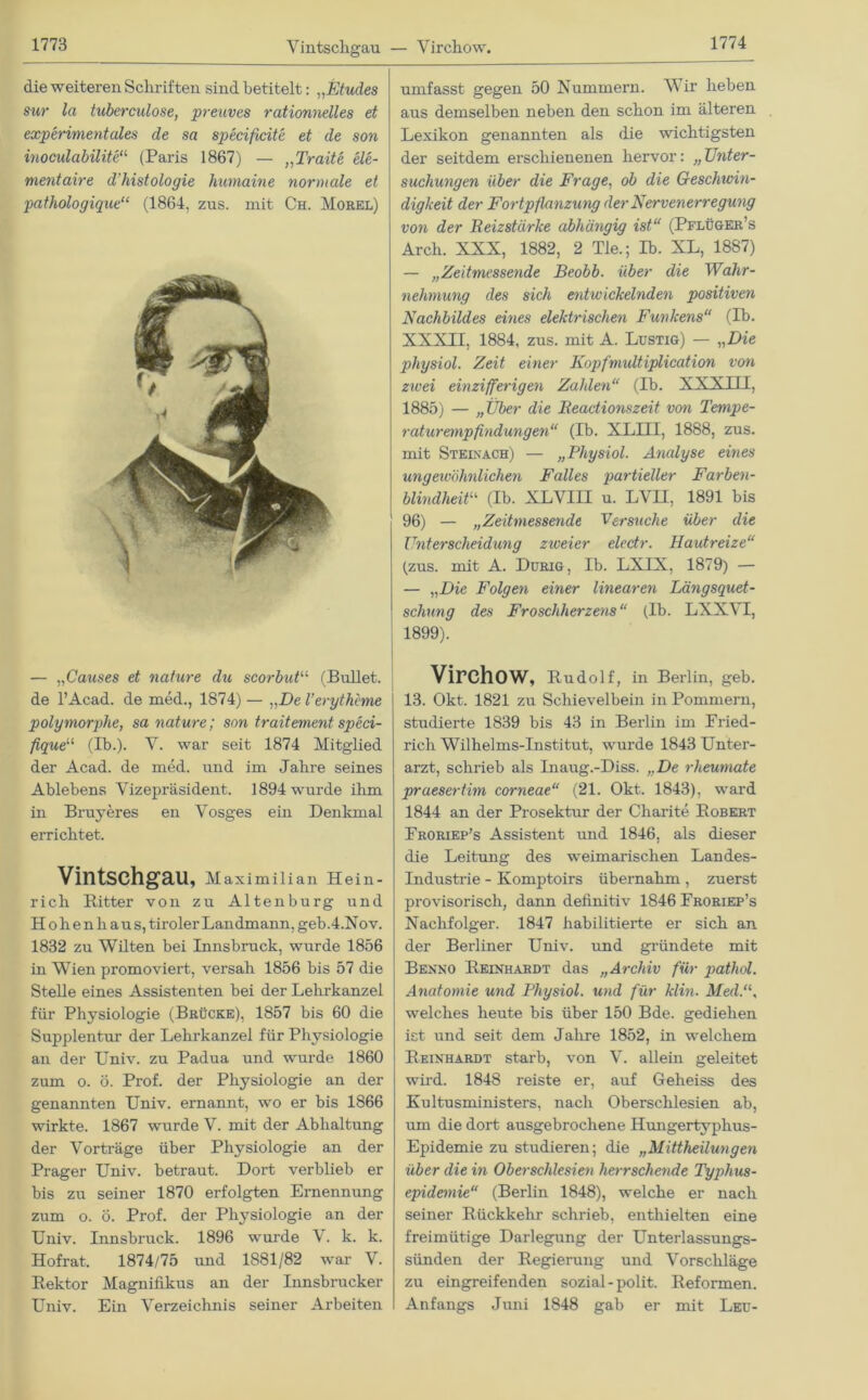 Vintschgau — Virchow. die weiteren Schriften sind betitelt: „Etudes sur la tuberculose, preuves rationnelles et experimentales de sa specificite et de son inoculabilite“ (Paris 1867) — „Traite ele- mentaire d'histologie lmmaine normale et pathologique“ (1864, zus. mit Ch. Morel) — „Causes et nature du scorbut“ (Bullet, de l’Acad. de med., 1874) — „De Veryth'cme polymorphe, sa nature; son traitement speci- fique“ (Ib.). V. war seit 1874 Mitglied der Acad. de med. und im Jahre seines Ablebens Vizepräsident. 1894 wurde ihm in Bruyeres en Vosges ein Denkmal errichtet. Vintschgau, Maximilian Hein- rich Bitter von zu Alten bürg und Hohenhaus, tiroler Landmann, geb.4.Nov. 1832 zu Wilten bei Innsbruck, wurde 1856 in Wien promoviert, versah 1856 bis 57 die Stelle eines Assistenten bei der Lehrkanzel für Physiologie (Brücke), 1857 bis 60 die Supplentur der Lehrkanzel für Physiologie an der Univ. zu Padua und wurde 1860 zum o. ö. Prof, der Physiologie an der genannten Univ. ernannt, wo er bis 1866 wirkte. 1867 wurde V. mit der Abhaltung der Vorträge über Physiologie an der Prager Univ. betraut. Dort verblieb er bis zu seiner 1870 erfolgten Ernennung zum o. ö. Prof, der Physiologie an der Univ. Innsbruck. 1896 wurde \. k. k. Hofrat. 1874/75 und 1881/82 war V. Bektor Magnifikus an der Innsbrucker Univ. Ein Verzeichnis seiner Arbeiten umfasst gegen 50 Nummern. Wir heben aus demselben neben den schon im älteren Lexikon genannten als die wichtigsten der seitdem erschienenen hervor: „ Unter- suchungen über die Frage, ob die Geschwin- digkeit der Fortpflanzung der Nervenerregung von der Beizstürke abhängig ist“ (Pflüger’s Arch. XXX, 1882, 2 Tie.; Ib. XL, 1887) — „Zeitmessende Beobb. über die Wahr- nehmung des sich entwickelnden positiven Nachbildes eines elektrischen Funkens“ (Ib. XXXII, 1884, zus. mit A. Lustig) — „Die physiol. Zeit einer Kopfmultiplication von zivei einzifferigen Zahlen“ (Ib. XXXIII, 1885) — „Über die Beadionszeit von Tempe- raturempfindungen“ (Ib. XLHI, 1888, zus. mit Steinach) — „Physiol. Analyse eines ungewöhnlichen Falles partieller Farben- blindheit“ (Ib. XLVIII u. LVH, 1891 bis 96) — „Zeitmessende Versuche über die Unterscheidung ztveier electr. Hautreize“ (zus. mit A. Durig, Ib. LXIX, 1879) — — „Die Folgen einer linearen Längsquet- schung des Froschherzens“ (Ib. LXXYI, 1899). Virchow, Budolf, in Berlin, geb. 13. Okt. 1821 zu Schievelbein in Pommern, studierte 1839 bis 43 in Berlin im Fried- rich Wilhelms-Institut, wurde 1843 Unter- arzt, schrieb als Liaug.-Diss. „De rheumate praesertim corneae“ (21. Okt. 1843), ward 1844 an der Prosektur der Charite Bobert Froriep’s Assistent und 1846, als dieser die Leitung des weimarischen Landes- industrie - Komptoirs übernahm, zuerst provisorisch, dann definitiv 1846 Froriep’s Nachfolger. 1847 habilitierte er sich an der Berliner Univ. und gründete mit Benno Beinhardt das „Archiv für pathol. Anatomie und Physiol. und für klin. Med.“, welches heute bis über 150 Bde. gediehen ist und seit dem Jahre 1852, in welchem Beinhardt starb, von V. allein geleitet wird. 1848 reiste er, auf Geheiss des Kultusministers, nach Oberschlesien ab, um die dort ausgebrochene Hungertyphus- Epidemie zu studieren; die „Mittheilungen über die in Oberschlesien herrschende Typhus- epidemie“ (Berlin 1848), welche er nach seiner Bückkehr schrieb, enthielten eine freimütige Darlegung der Unterlassungs- sünden der Begierung und Vorschläge zu eingreifenden sozial-polit. Beformen. Anfangs Juni 1848 gab er mit Leu-