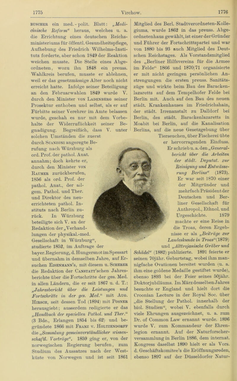 buscher ein med.-polit. Blatt: „Medi- cinische Reform“ heraus, welches u. a. die Errichtung eines deutschen Reichs- ministeriums für öffentl. Gesundheitspflege, Aufhebung des Friedrich Wilhelms-Insti- tuts forderte, aber schon 1849 der Reaktion weichen musste. Die Stelle eines Abge- ordneten, wozu ihn 1848 ein preuss. Wahlkreis berufen, musste er ablehnen, weil er das gesetzmässige Alter noch nicht erreicht hatte. Infolge seiner Beteiligung an den Februarwahlen 1849 wurde V. durch den Minister von Ladenberg seiner Prosektur enthoben und selbst, als er auf Fürbitte seiner Verehrer im Amte belassen wurde, geschah es nur mit dem Vorbe- halte der Widerruflichkeit seiner Be- gnadigung. Begreiflich, dass V. unter solchen Umständen die zuerst durch Scanzoni angeregte Be- rufung nach Wilrzburg als ord. Prof, der pathol. Anat. annahm; doch kehrte er, durch den Minister von Raumer zurückberufen, 1856 als ord. Prof, der pathol. Anat., der ad- gem. Pathol. und Ther. und Direktor des neu- errichteten pathol. In- stituts nach Berlin zu- rück. In Würzburg beteiligte sich V. an der Redaktion der „ Verhand- lungen der pliysikal.-med. Gesellschaft in Würzburg“, studierte 1852, im Aufträge der bayer.Regierung, d. Hungersnotim Spessart und übernahm in demselben Jahre, auf Er- suchen Eisenmann’s, mit diesem u. Scherer die Redaktion der CANSTATT’schen Jahres- berichte über die Fortschritte der ges. Med. in allen Ländern, die er seit 1867 u. d. T.: „Jahresbericht über die Leistungen und Fortschritte in der ges. Med.“ mit Aug. Hirsch, seit dessen Tod (1894) mit Posner herausgiebt; ausserdem redigierte er das „Handbuch der speciellen Pathol. und Ther.“ (3 Bde., Erlangen 1854 bis 62) und be- gründete 1866 mit Franz v. Holtzendorff die „Sammlung gemeinverständlicher ivissen- scliaftl. Vorträge“. 1859 ging er, von der norwegischen Regierung berufen, zum Studium des Aussatzes nach der West- küste von Norwegen und ist seit 1861 Mitglied des Berl. Stadtverordneten-Kolle- giums, wurde 1862 in das preuss. Abge- ordnetenhaus gewählt, ist einer der Gründer und Führer der Fortschrittspartei und war von 1880 bis 93 auch Mitglied des Deut- schen Reichstages. Als Vorstandsmitglied des „Berliner Hilfsvereins für die Armee im Felde“ 1866 und 1870/71 organisierte er mit nicht geringen persönlichen An- strengungen die ersten preuss. Sanitäts- züge und wirkte beim Bau des Baracken- lazaretts auf dem Tempelhofer Felde bei Berlin mit. Auch auf den Bau des neuen städt. Krankenhauses im Friedrichshain, der städt. Irrenanstalt zu Dalldorf bei Berlin, des städt. Barackenlazaretts in Moabit bei Berlin, auf die Kanalisation Berlins, auf die neue Gesetzgebung über Tierseuchen, über Fischerei übte er hervorragenden Einfluss. Er schrieb u. a. den „General- bericht über die Arbeiten der städt. Deputat, zur Reinigung und Entwässe- rung Berlins“ (1873). Er war seit 1870 einer der Mitgründer und mehrfach Präsident der Deutschen und Ber- liner Gesellschaft für Anthropol., Ethnol. und Urgeschichte. 1879 machte er eine Reise in die Troas, deren Ergeb- nisse er als „Beiträge zur Landeskunde in Troas“(1879) und „Alttrojanische Gräber und Schädel“ (1882) publizierte. 1891 feierte er seinen 70jähr. Geburtstag, wobei ihm man- nigfache Ovationen bereitet wurden (u. a. ihm eine goldene Medaille gestiftet wurde), ebenso 1893 bei der Feier seines 50jähr. Doktorjubiläums. Im März desselben Jahres besuchte er England und hielt dort die Croonian Lecture in der Royal Soc. über „die Stellung der Pathol. innerhalb der biol. Studien“, wobei V. ebenfalls durch viele Ehrungen ausgezeichnet, u. a. zum Dr. of Common Law ernannt wurde. 1896 wurde V. zum Kommandeur der Ehren- legion ernannt. Auf der Naturforscher- versammlung in Berlin 1886, dem internat. Kongress daselbst 1890 hielt er als Vors, d. Geschäftskomitee’s die Eröffnungsreden, ebenso 1897 auf der Düsseldorfer Natur-