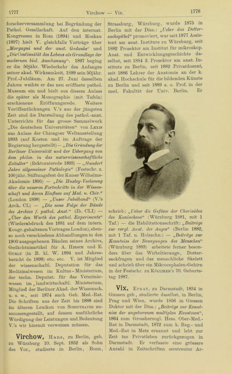 1778 forscherversammlung bei Begründung der Pathol. Gesellschaft. Auf den intemat. Kongressen in Rom (1894) und Moskau (1897) hielt V. gleichfalls Vorträge über „Morgagni und der anat. Gedanke“ und „Die Continuität des Lebens als Grundlage der modernen biol. Anschauung“. 1897 beging er die 50jähr. Wiederkehr des Anfanges seiner akad. Wirksamkeit, 1899 sein 50jähr. Prof.-Jubiläum. Am 27. Juni desselben Jahres weihte er das neu eröffnete pathol. Museum ein und hielt aus diesem Anlass die später als Monographie (mit Tafeln) erschienene Eröffnungsrede. Weitere Veröffentlichungen V.’s aus der jüngsten Zeit sind die Darstellung des pathol.-anat. Unterrichts für das grosse Sammelwerk „Die deutschen Universitäten“ von Lexis aus Anlass der Chicagoer Weltausstellung 1893 (auf Kosten und im Aufträge der Regierung hergestellt) — „Die Gründung der Berliner Universität und der Uebergang von dem philos. in das naturwissenschaftliche Zeitalter“ (Rektoratsrede 1893) — „Hundert Jahre allgemeiner Pathologie“ (Festschr. z. 100 j ähr. Stiftungsfest der Kaiser Wilhelms- Akademie 1895) — „Die Huxley- Vorlesung über die neueren Fortschritte in der Wissen- schaft und deren Einfluss auf Med. u. Chir.“ (London 1898) — „Unser Jubelband“ (V.’s Arch. CL) — „Die neue Folge der Bände des Archivs f. pathol. Anat.“ (Ib. CLI) — „Über den Werth des pathol. Experiments“ (Wiederabdruck des 1881 auf dem intern. Kongr. gehaltenen V ortr ages London), eben- so noch verschiedene Abhandlungen in den 1900 ausgegebenen Bänden seines Archivs, Gedächtnisartikel für A. Hirsch und E. Gorlt (in B. kl. W. 1894 und Jahres- bericht de 1898) etc. etc. V. ist Mitglied der wissenschaftl. Deputation für das Medizinalwesen im Kultus - Ministerium, der techn. Deputat, für das Veterinär- wesen im t landwirtschaftl. Ministerium, Mitglied der Berliner Akad. der Wissensch. u. s. w., seit 1874 auch Geh. Med.-Rat. Die Schriften aus der Zeit bis 1888 sind im älteren Lexikon von Scheuthauer zu- sammengestellt, auf dessen ausführliche Würdigung der Leistungen und Bedeutung V.’s wir hiermit verweisen müssen. Virchow, Hans, zu Berlin, geb. zu Würzburg 10. Sept. 1852 als Sohn des Vor., studierte in Berlin, Bonn, Strassburg, Würzburg, wurde 1875 in Berlin mit der Diss.: „Ueber das Dotter- sackepithel“ promoviert, war seit 1877 Assis- tent am anat. Institute zu Würzburg, seit 1882 Prosektor am Institut für mikroskop. Anat. und Entwicklungsgeschichte da- selbst, seit 1884 2. Prosektor am anat. In- stitute zu Berlin, seit 1882 Privatdozent, seit 1886 Lehrer der Anatomie an der k. akad. Hochschule für die bildenden Künste zu Berlin und seit 1889 a. o. Prof, in der med. Fakultät der Univ. Berlin. Er schrieb: „Ueber die Gefässe der Chorioidea des Kaninchens“ (Würzburg 1881, mit 1 Taf.) — die Habilitationsschrift: „Beiträge zur vergl. Anat. des Auges“ (Berlin 1882, mit 1 Taf. u. Holzsclin.) — „Beiträge zur Kenntniss der Bewegungen des Mensche?iu (Würzburg 1883) arbeitete ferner beson- ders über das Wirbeltierauge, Dotter- sackfragen und das menschliche Skelett und schrieb über ein Mikrocephalen-Gehim in der Festschr. zu Kölliker’s 70. Geburts- tag 1887. Vix, Ernst, zu Darmstadt, 1834 in Giessen geb, studierte daselbst, in Berlin, Prag und Wien, wurde 1856 in Giessen Doktor mit der Diss.: „Beiträge zur Kennt- niss der angeborenen multiplen Exostosen“, 1864 zum Grossherzogi. Hess. Ober-Med.- Rat in Darmstadt, 1872 zum k. Reg.- und Med.-Rat in Metz ernannt und lebt zur Zeit ins Privatleben zurückgezogen in Darmstadt. Er verfasste eine grössere Anzahl in Zeitschriften zerstreuter Ar-