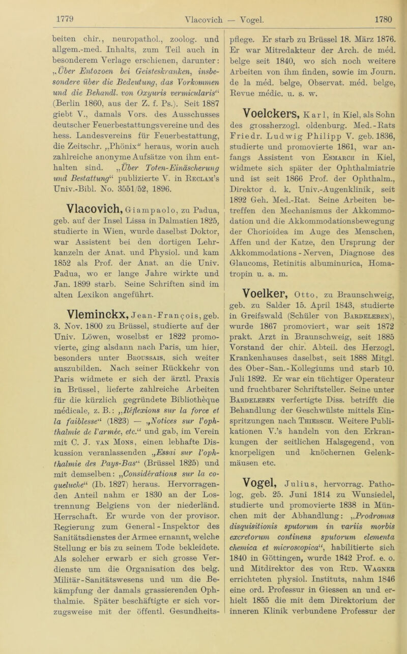 Vlacovich — Vogel. beiten cliir., neuropatliol., zoolog. und allgem.-med. Inhalts, zum Teil auch in besonderem Verlage erschienen, darunter: ,, Über Entozoen bei Geisteskranken, insbe- sondere über die Bedeutung, das Vorkommen und die Behandl. von Oxyuris vermicularis“ (Berlin 1860, aus der Z. f. Ps.). Seit 1887 giebt V., damals Vors, des Ausschusses deutscher Peuerbestattungsvereine und des hess. Landesvereins für Feuerbestattung, die Zeitsclir. ,,Phönix heraus, worin auch zahlreiche anonyme Aufsätze von ihm ent- halten sind. „Über Toten-Einäscherung und Bestattung“ publizierte V. in Beclam’s Univ.-Bibl. No. 3551/52, 1896. Vlacovich, Giampaolo, zu Padua, geb. auf der Insel Lissa in Dalmatien 1825, studierte in Wien, wurde daselbst Doktor, war Assistent bei den dortigen Lehr- kanzeln der Anat. und Physiol. und kam 1852 als Prof, der Anat. an die Univ. Padua, wo er lange Jahre wirkte und Jan. 1899 starb. Seine Schriften sind im alten Lexikon angeführt. Vleminckx, j ean-Francois, geb. 3. Nov. 1800 zu Brüssel, studierte auf der Univ. Löwen, woselbst er 1822 promo- vierte, ging alsdann nach Paris, um hier, besonders unter Broussais, sich weiter auszubilden. Nach seiner Rückkehr von Paris widmete er sich der ärztl. Praxis in Brüssel, lieferte zahlreiche Arbeiten für die kürzlich gegründete Bibliotheque medicale, z. B.: ,,Reflexions sur la force et la faiblesseu (1823) — „Notices sur Voph- thalmie de l'armee, etc.u und gab, im Verein mit C. J. van Möns, einen lebhafte Dis- kussion veranlassenden „Essai sur l’oph- thalmie des Pays-Basu (Brüssel 1825) und mit demselben: „Considerations sur la co- queluclie“ (Ib. 1827) heraus. Hervorragen- den Anteil nahm er 1830 an der Los- trennung Belgiens von der niederländ. Herrschaft. Er wurde von der provisor. Regierung zum General - Inspektor des Sanitätsdienstes der Armee ernannt, welche Stellung er bis zu seinem Tode bekleidete. Als solcher erwarb er sich grosse Ver- dienste um die Organisation des belg. Militär-Sanitätswesens und um die Be- kämpfung der damals grassierenden Oph- thalmie. Später beschäftigte er sich vor- zugsweise mit der öffentl. Gesundheits- pflege. Er starb zu Brüssel 18. März 1876. Er war Mitredakteur der Arcli. de med. beige seit 1840, wo sich noch weitere Arbeiten von ihm finden, sowie im Journ. de la med. beige, Observat. med. beige, Revue medic. u. s. w. Voelckers, Karl, in Kiel, als Sohn des grossherzogl. Oldenburg. Med.-Rats Friedr. Ludwig Philipp V. geb. 1836, studierte und promovierte 1861, war an- fangs Assistent von Esmarch in Kiel, widmete sich später der Ophthalmiatrie und ist seit 1866 Prof, der Ophthalm., Direktor d. k. Univ.-Augenklinik, seit 1892 Geh. Med.-Rat. Seine Arbeiten be- treffen den Mechanismus der Akkommo- dation und die Akkommodationsbewegung der Cliorioidea im Auge des Menschen, Affen und der Katze, den Ursprung der Akkommodations-Nerven, Diagnose des Glaucoms, Retinitis albuminurica, Homa- tropin u. a. m. Voelker, Otto, zu Braunschweig, geb. zu Salder 15. April 1843, studierte in Greifswald (Schüler von Bardeleben), wurde 1867 promoviert, war seit 1872 prakt. Arzt in Braunschweig, seit 1885 Vorstand der chir. Abteil, des Herzogi. Krankenhauses daselbst, seit 1888 Mitgl. des Ober-San.-Kollegiums und starb 10. Juli 1892. Er war ein tüchtiger Operateur und fruchtbarer Schriftsteller. Seine unter Bardeleben verfertigte Diss. betrifft die Behandlung der Geschwülste mittels Ein- spritzungen nach Thiehsch. Weitere Publi- kationen V.’s handeln von den Erkran- kungen der seitlichen Halsgegend, von knorpeligen und knöchernen Gelenk- mäusen etc. Vogel, Julius, hervorrag. Patho- log, geb. 25. Juni 1814 zu Wunsiedel, studiei’te und promoviei’te 1838 in Mün- chen mit der Abhandlung: „Prodromus disquisitionis sputorum in variis morbis excretorum continens sputorum elementa chemica et microscopicahabilitierte sich 1840 in Göttingen, wurde 1842 Prof. e. o. und Mitdirektor des von Rud. Wagner errichteten physiol. Instituts, nahm 1846 eine ord. Professur in Giessen an und er- hielt 1855 die mit dem Direktorium der inneren Klinik verbundene Professur der
