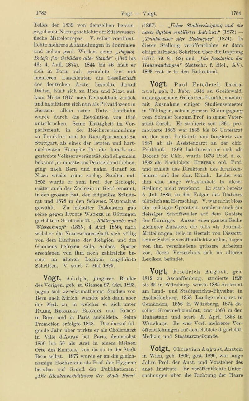 Teiles der 1839 von demselben heraus- gegebenen Naturgeschichte der Süss wasser- fische Mitteleuropas. V. selbst veröffent- lichte mehrere Abhandlungen in Journalen und neben geol. Werken seine „Physiol. Briefe für Gebildete aller Stände“ (1845 bis 46; 4. Aufl. 1874). 1844 bis 46 hielt er sich in Paris auf, gründete hier mit mehreren Landsleuten die Gesellschaft der deutschen Arzte, besuchte darauf Italien, hielt sich zu Rom und Nizza auf, kam Mitte 1847 nach Deutschland zurück und habilitierte sich nun als Privatdozent in Giessen; allein seine Univ. - Laufbahn wurde durch die Devolution von 1848 unterbrochen. Seine Thätigkeit im Vor- parlament, in der Reichsversammlung zu Prankfurt und im Rumpfparlament zu Stuttgart, als eines der letzten und hart- näckigsten Kämpfer für die damals an- gestrebte Volkssouveränetät, sind allgemein bekannt; er musste aus Deutschland fliehen, ging nach Bern und nahm darauf zu Nizza wieder seine zoolog. Studien auf. 1852 wurde er zum Prof, der Geologie, später auch der Zoologie in Genf ernannt, in den grossen Rat, den eidgenöss. Stände- rat und 1878 in den Schweiz. Nationalrat gewählt. Zu lebhafter Diskussion gab seine gegen Rudolf Wagner in Göttingen gerichtete Streitschrift: „Köhlerglaube und Wissenschaftu (1855; 4. Aufl. 1856), nach welcher die Naturwissenschaft sich völlig von dem Einflüsse der Religion und des Glaubens befreien solle, Anlass. Später erschienen von ihm noch zahlreiche be- reits im älteren Lexikon angeführte Schriften. V. starb 7. Mai 1895. Vogt, Adolph, j iingerer Bruder des Vorigen, geb. zu Giessen 27. Okt. 1823, begab sich zwecks mathemat. Studien von Bern nach Zürich, wandte sich dann aber der Med. zu, in welcher er sich unter Raabe, Regnault, Blondin und Ricord in Bern und in Paris ausbildete. Seine Promotion erfolgte 1848. Das darauf fol- gende Jahr über wirkte er als Choleraarzt in Ville d’Avray bei Paris, demnächst 1850 bis 56 als Arzt in einem kleinen Orte des Kantons, von da ab in der Stadt Bern selbst. 1877 wurde er an die gleich- namige Hochschule als Prof, der Hygiene berufen auf Grund der Publikationen: „Die Kloakenverhältnisse der Stadt Bern“ (1867) — „ Ueber Städtereinigung und ein neues System ventilirter Latrinen“ (1873) — „Trinkivasser oder Bodengase“ (1874). In dieser Stellung veröffentlichte er dann einige kritische Schriften über die Impfung (1877, 79, 81, 82) und „Die Insolation der Hausivandungen“ (Zeitschr. f. Biol., XV). 1893 trat er in den Ruhestand. Vogt, Paul Eriedricli Imma- nuel, geb. 3. Pebr. 1844 zu Greifswald, aus angesehener Gelehrten-Pamilie, machte, mit Ausnahme einiger Studiensemester in Tübingen, seinen ganzen Bildungsgang vom Schüler bis zum Prof, in seiner Vater- stadt durch. Er studierte seit 1861, pro- movierte 1865, war 1865 bis 66 Unterarzt an der med. Poliklinik und fungierte von 1867 ab als Assistenzarzt an der cliir. Poliklinik. 1869 habilitierte er sich als Dozent für Chir., wurde 1873 Prof. d. o., 1882 als Nachfolger Hueter’s ord. Prof, und erhielt das Direktorat des Kranken- hauses und der chir. Klinik. Leider war ihm eine lange Wirksamkeit in dieser Stellung nicht vergönnt. Er starb bereits 5. Juli 1885, an den Folgen des Diabetes plötzlich am Herzschlag. V. war nicht bloss ein tüchtiger Operateur, sondern auch ein fleissiger Schriftsteller auf dem Gebiete der Chirurgie. Ausser einer ganzen Reihe kleinerer Aufsätze, die teils als Journal- Mitteilungen, teils in Gestalt von Dissertt. seiner Schüler veröffentlicht wurden, liegen von ihm verschiedene grössere Arbeiten vor, deren Verzeichnis sich im älteren Lexikon befindet. Vogt, Friedrich August, geb. 1812 zu Aschaffenburg, studierte 1828 bis 32 in Würzburg, wurde 1835 Assistent am Land- und Stadtgerichts-Physikat in Aschaffenburg, 1853 Landgerichtsarzt in Gemiinden, 1856 in Würzburg, 1874 da- selbst Kreismedizinalrat, trat 1883 in den Ruhestand und starb 22. April 1893 in Würzburg. Er war Verf. mehrerer Ver- öffentlichungen auf dem Gebiete d.gerichtl. Medizin und Staatsarzneikunde. Voigt, Christian August, Anatom in Wien, geb. 1809, gest. 1890, war lange Jahre Prof, der Anat. und Vorsteher des anat. Instituts. Er veröffentlichte Unter- suchungen über die Richtung der Haare