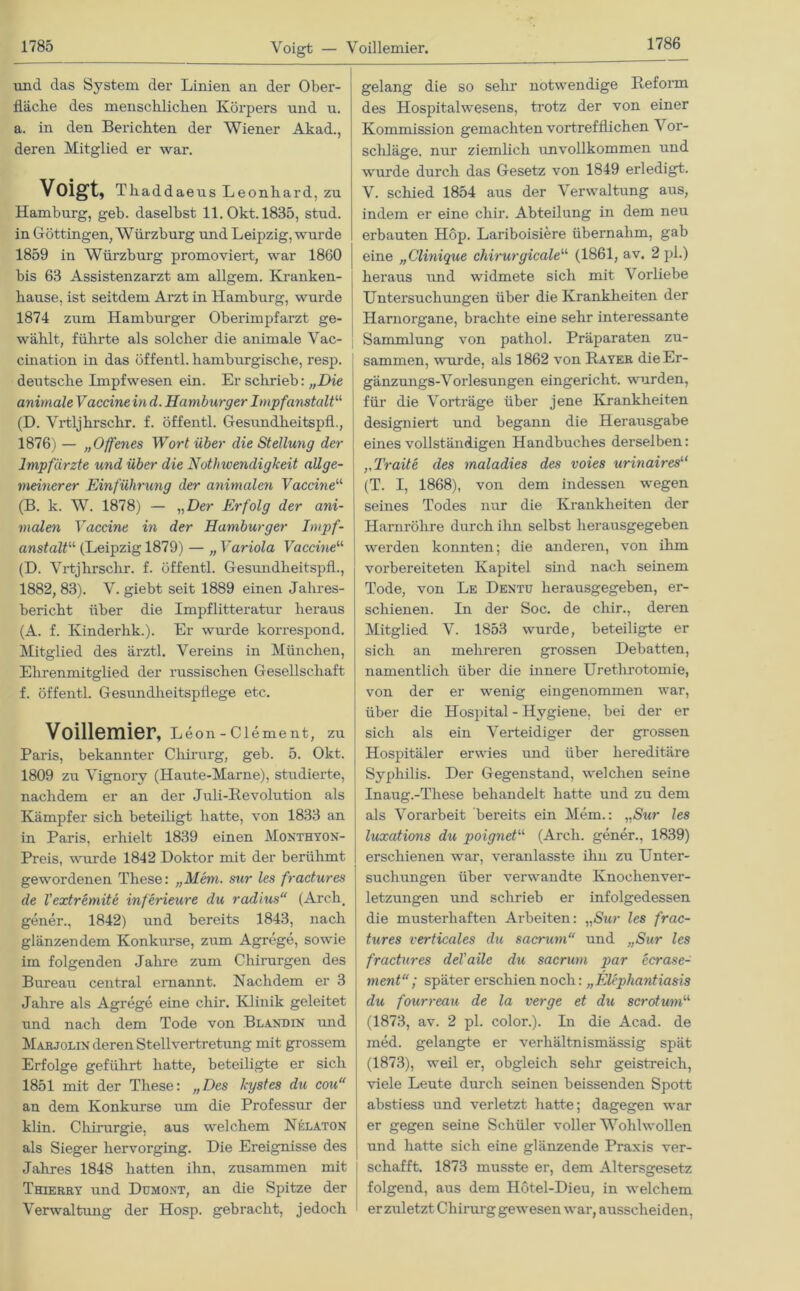 Voigt — Voillemier. und das System der Linien an der Ober- fläche des menschlichen Körpers und u. a. in den Belichten der Wiener Akad., deren Mitglied er war. Voigt, Thaddaeus Leonhard, zu Hamburg, geb. daselbst ll.Okt.1835, stud. in Göttingen, Würzburg und Leipzig, wurde 1859 in Würzburg promoviert, war 1860 bis 63 Assistenzarzt am allgem. Kranken- hause, ist seitdem Arzt in Hamburg, wurde 1874 zum Hamburger Oberimpfarzt ge- wählt, führte als solcher die animale Vac- cination in das öffentl. hamburgische, resp. deutsche Impfwesen ein. Er schrieb: „Die animaleVäccine in d. Hamburger Impfanstalt“ (D. Vrtljhrschr. f. öffentl. Gesundheitspfl., 1876) — „Offenes Wort über die Stellung der Impfärzte und über die Nothwendigkeit allge- meinerer Einführung der animalen Vaccine“ (B. k. W. 1878) — „Der Erfolg der ani- malen Vaccine in der Hamburger Impf- anstaltu (Leipzig 1879) — „ Variola Vaccine“ (D. Vrtjhrschr. f. öffentl. Gesundheitspfl., 1882, 83). V. giebt seit 1889 einen Jahres- bericht über die Impflitteratur heraus (A. f. Kinderhk.). Er wurde korrespond. Mitglied des ärztl. Vereins in München, Ehrenmitglied der russischen Gesellschaft f. öffentl. Gesundheitspflege etc. Voillemier, Leon - Clement, zu Paris, bekannter Chirurg, geb. 5. Okt. 1809 zu Vignory (Haute-Marne), studierte, nachdem er an der Juli-Revolution als Kämpfer sich beteiligt hatte, von 1833 an in Paris, erhielt 1839 einen Monthyon- Preis, wurde 1842 Doktor mit der berühmt gewordenen These: „Mem. sur les fractures de l'extremite inferieure du radius“ (Areh, gener., 1842) und bereits 1843, nach glänzendem Konkurse, zum Agrege, sowie im folgenden Jahre zum Chirurgen des Bureau central ernannt. Nachdem er 3 Jahre als Agrege eine chir. Klinik geleitet und nach dem Tode von Blandin und Marjolin deren Stellvertretung mit grossem Erfolge geführt hatte, beteiligte er sich 1851 mit der These: „Des kystes du cou“ an dem Konkurse um die Professur der klin. Chirurgie, aus welchem Nelaton als Sieger hervorging. Die Ereignisse des Jahres 1848 hatten ihn. zusammen mit Thierry und Dumont, an die Spitze der Verwaltung der Hosp. gebracht, jedoch gelang die so sein- notwendige Reform des Hospitalwesens, trotz der von einer Kommission gemachten vortrefflichen V or- scliläge, nur ziemlich unvollkommen und wurde durch das Gesetz von 1849 erledigt. V. schied 1854 aus der Verwaltung aus, indem er eine chir. Abteilung in dem neu erbauten Hop. Lariboisiere übernahm, gab eine „Clinique chirurgicale“ (1861, av. 2 pl.) heraus und widmete sich mit Vorliebe Untersuchungen über die Krankheiten der Harnorgane, brachte eine sehr interessante Sammlung von pathol. Präparaten zu- sammen, wurde, als 1862 von Rayer die Er- gänzungs-Vorlesungen eingericht. wurden, füi’ die Vorträge über jene Krankheiten designiert und begann die Herausgabe eines vollständigen Handbuches derselben: „Tratte des rnaladies des voies urinaires“ (T. I, 1868), von dem indessen wegen seines Todes nur die Krankheiten der Harnröhre durch ihn selbst herausgegeben werden konnten; die anderen, von ihm vorbereiteten Kapitel sind nach seinem Tode, von Le Dentu herausgegeben, er- schienen. In der Soc. de chir., deren Mitglied V. 1853 wurde, beteiligte er sich an mehreren grossen Debatten, namentlich über die innere Urethrotomie, von der er wenig eingenommen war, über die Hospital - Hygiene, bei der er sich als ein Verteidiger der grossen Hospitäler erwies und über hereditäre Syphilis. Der Gegenstand, welchen seine Inaug.-These behandelt hatte und zu dem als Vorarbeit bereits ein Mem.: „Sur les luxations du poignetu (Arch. gener., 1839) erschienen war, veranlasste ihn zu Unter- suchungen über verwandte Knochenver- letzungen und schrieb er infolgedessen die musterhaften Arbeiten: „Sur les frac- tures verticales du sacrum“ und „Sur les fractures deVaile du sacrum par ecrase- ment“; später erschien noch: „Elephantiasis du fourreau de la verge et du scrotum“ (1873, av. 2 pl. color.). In die Acad. de med. gelangte er verhältnismässig spät (1873), weil er, obgleich sehr geistreich, viele Leute durch seinen heissenden Spott abstiess und verletzt hatte; dagegen war er gegen seine Schüler voller Wohlwollen und hatte sich eine glänzende Praxis ver- schafft. 1873 musste er, dem Altersgesetz folgend, aus dem Hötel-Dieu, in welchem erzuletzt Chirurg gewesen war, ausscheiden,