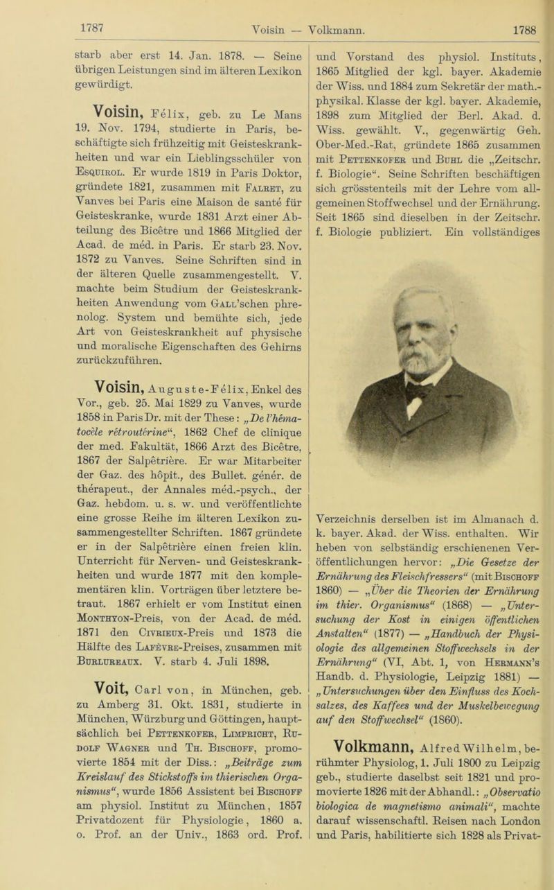 Yoisin — Volkmann 1788 starb aber erst 14. Jan. 1878. — Seine übrigen Leistungen sind im älteren Lexikon gewürdigt. Voisin, Felix, geb. zu Le Mans i 19. Nov. 1794, studierte in Paris, be- schäftigte sich frühzeitig mit Geisteskrank- heiten und war ein Lieblingsschüler von Esquirol. Er wurde 1819 in Paris Doktor, gründete 1821, zusammen mit Falret, zu Vanves bei Paris eine Maison de sante für Geisteskranke, wurde 1831 Arzt einer Ab- teilung des Bicetre und 1866 Mitglied der Acad. de med. in Paris. Er starb 23. Nov. 1872 zu Vanves. Seine Schriften sind in der älteren Quelle zusammengestellt. V. machte beim Studium der Geisteskrank- heiten Anwendung vom GALu’schen phre- nolog. System und bemühte sich, jede Art von Geisteskrankheit auf physische und moralische Eigenschaften des Gehirns zurückzuführen. Voisin , Auguste-Felix,Enkel des I Vor., geb. 25. Mai 1829 zu Vanves, wurde 1858 in Paris Dr. mit der These: „De l’hema- tocele retrouterine“, 1862 Chef de clinique der med. Fakultät, 1866 Arzt des Bicetre, 1867 der Salpetriere. Er war Mitarbeiter der Gaz. des höpit., des Bullet, gener. de therapeut., der Annales med.-psych., der Gaz. hebdom. u. s. w. und veröffentlichte eine grosse Reihe im älteren Lexikon zu- sammengestellter Schriften. 1867 gründete er in der Salpetriere einen freien klin. Unterricht für Nerven- und Geisteskrank- heiten und wurde 1877 mit den komple- mentären klin. Vorträgen über letztere be- traut. 1867 erhielt er vom Institut einen MoNTHYON-Preis, von der Acad. de med. 1871 den CiVRiEüx-Preis und 1873 die Hälfte des LAFEVRE-Preises, zusammen mit Bürlureaux. V. starb 4. Juli 1898. Voit, Carl von, in München, geb. ' zu Amberg 31. Okt. 1831, studierte in München, Würzburgund Göttingen, haupt- sächlich bei Pettenkofer, Limpricht, Ru- dolf Wagner und Th. Bischoff, promo- vierte 1854 mit der Diss.: „Beiträge zum Kreislauf des Stickstoffs im thierischen Orga- nismus, wurde 1856 Assistent bei Bischoff am physiol. Institut zu München, 1857 Privatdozent für Physiologie, 1860 a. o. Prof, an der Univ., 1863 ord. Prof. und Vorstand des physiol. Instituts, 1865 Mitglied der kgl. bayer. Akademie der Wiss. und 1884 zum Sekretär der math.- physikal. Klasse der kgl. bayer. Akademie, 1898 zum Mitglied der Berl. Akad. d. Wiss. gewählt. V., gegenwärtig Geh. Ober-Med.-Rat, gründete 1865 zusammen mit Pettenkofer und Buhl die „Zeitschr. f. Biologie“. Seine Schriften beschäftigen sich grösstenteils mit der Lehre vom all- gemeinen Stoffwechsel und der Ernährung. Seit 1865 sind dieselben in der Zeitschr. f. Biologie publiziert. Ein vollständiges Verzeichnis derselben ist im Almanach d. k. bayer. Akad. der Wiss. enthalten. Wir heben von selbständig erschienenen Ver- öffentlichungen hervor: „Die Gesetze der Ernährung des Fleischfressers“ (mit Bischoff 1860) — „ Über die Theorien der Ernährung im thier. Organismus“ (1868) — „Unter- suchung der Kost in einigen öffentlichen Anstalten“ (1877) — „Handbuch der Physi- ologie des allgemeinen Stoffwechsels in der Ernährung“ (VI, Abt. 1, von Hermann’s Handb. d. Physiologie, Leipzig 1881) — „ Untersuchungen über den Einfluss des Koch- salzes., des Kaffees und der Muskelbewegung auf den Stoffwechsel“ (1860). Volkmann, Alfred Wilhelm, be- rühmter Physiolog, 1. Juli 1800 zu Leipzig geb., studierte daselbst seit 1821 und pro- movierte 1826 mit der Abhandl.: „ Observatio biologica de magnetismo animali“, machte darauf Wissenschaft! Reisen nach London und Paris, habilitierte sich 1828 als Privat-