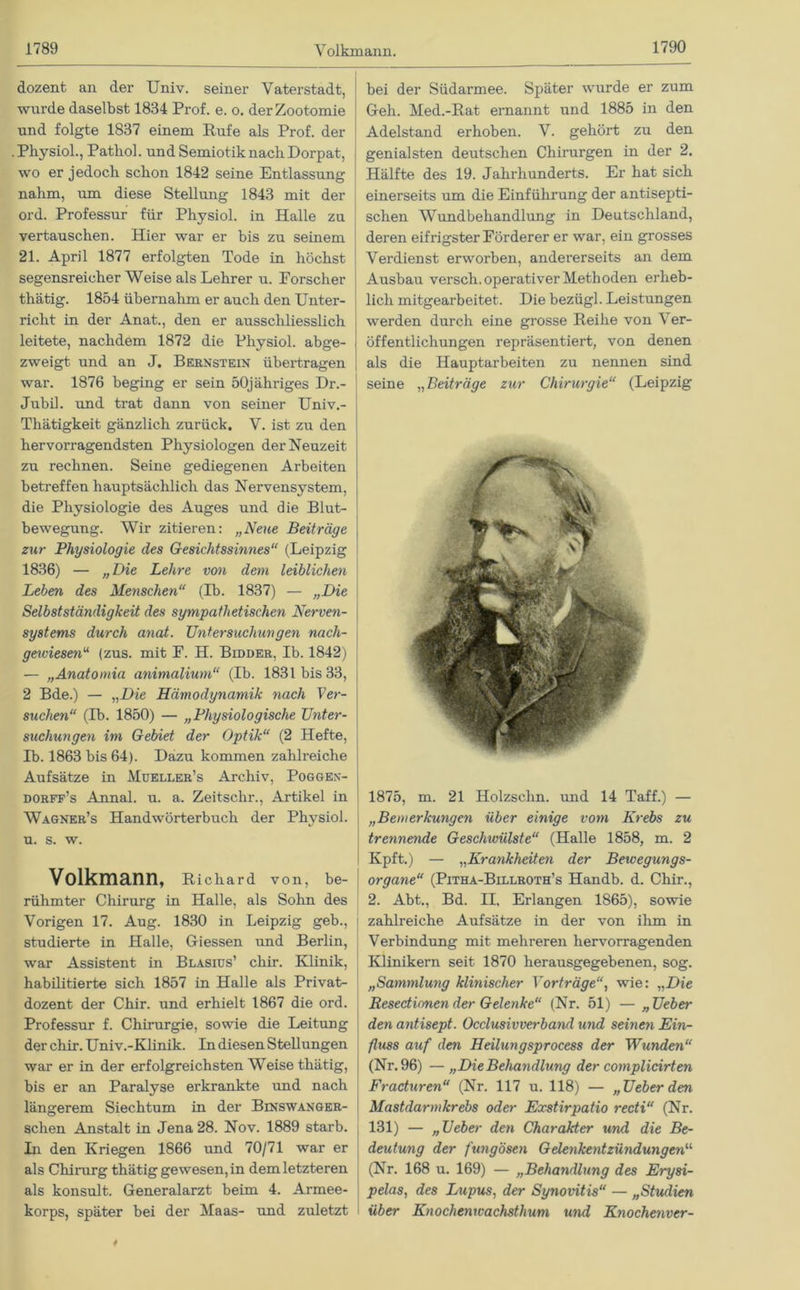 dozent an der Univ. seiner Vaterstadt, wurde daselbst 1834 Prof. e. o. derZootomie und folgte 1837 einem Rufe als Prof, der Physiol., Patliol. und Semiotik nach Dorpat, wo er jedoch schon 1842 seine Entlassung nahm, um diese Stellung 1843 mit der ord. Professur für Physiol. in Halle zu vertauschen. Hier war er bis zu seinem 21. April 1877 erfolgten Tode in höchst segensreicher Weise als Lehrer u. Forscher thätig. 1854 übernahm er auch den Unter- richt in der Anat., den er ausschliesslich leitete, nachdem 1872 die Physiol. abge- zweigt und an J. Bernstein übertragen war. 1876 beging er sein 50jähriges Dr.- Jubil. und trat dann von seiner Univ.- Thätigkeit gänzlich zurück. V. ist zu den hervorragendsten Physiologen der Neuzeit zu rechnen. Seine gediegenen Arbeiten betreffen hauptsächlich das Nervensystem, die Physiologie des Auges und die Blut- bewegung. Wir zitieren: „Neue Beiträge zur Physiologie des Gesichtssinnes“ (Leipzig 1836) — „Die Lehre von dem leiblichen Leben des Menschen“ (Ib. 1837) — „Die Selbstständigkeit des sympathetischen Nerven- systems durch anat. Untersuchungen nach- gewiesen“ (zus. mit F. H. Bidder, Ib. 1842) — „Anatomia animalium“ (Ib. 1831 bis 33, 2 Bde.) — „Die Hämodynamik nach Ver- suchen“ (Ib. 1850) — „Physiologische Unter- suchungen im Gebiet der Optik“ (2 Hefte, Ib. 1863 bis 64). Dazu kommen zahlreiche Aufsätze in Mueller’s Archiv, Poggen- dorff’s Annal. u. a. Zeitschr., Artikel in Wagner’s Handwörterbuch der Physiol. u. s. w. Volkmann, Richard von, be- rühmter Chirurg in Halle, als Sohn des Vorigen 17. Aug. 1830 in Leipzig geb., studierte in Halle, Giessen und Berlin, war Assistent in Blasius’ chir. Klinik, habilitierte sich 1857 in Halle als Privat- dozent der Chir. und erhielt 1867 die ord. Professur f. Chirurgie, sowie die Leitung der chir. Univ.-Klinik. In diesen Stellungen war er in der erfolgreichsten Weise thätig, bis er an Paralyse erkrankte und nach längerem Siechtum in der Binswanger- schen Anstalt in Jena 28. Nov. 1889 starb. In den Kriegen 1866 und 70/71 war er als Chirurg thätig ge wesen, in dem letzteren als konsult. Generalarzt beim 4. Armee- korps, später bei der Maas- und zuletzt bei der Südarmee. Später wurde er zum Geh. Med.-Rat ernannt und 1885 in den Adelstand erhoben. V. gehört zu den genialsten deutschen Chirurgen in der 2. Hälfte des 19. Jahrhunderts. Er hat sich einerseits um die Einführung der antisepti- schen Wundbehandlung in Deutschland, deren eifrigster Förderer er war, ein grosses Verdienst erworben, andererseits an dem Ausbau versch. operativer Methoden erheb- lich mitgearbeitet. Die bezügl. Leistungen werden durch eine grosse Reihe von Ver- öffentlichungen repräsentiert, von denen als die Hauptarbeiten zu nennen sind seine „Beiträge zur Chirurgie“ (Leipzig 1875, m. 21 Holzschn. und 14 Taff.) — „Bemerkungen über einige vom Krebs zu trennende Geschwülste“ (Halle 1858, m. 2 Kpft.) — „Krankheiten der Bewegungs- organe“ (Pitha-Billroth’s Handb. d. Chir., 2. Abt., Bd. II, Erlangen 1865), sowie [ zahlreiche Aufsätze in der von ihm in Verbindung mit mehreren hervorragenden Klinikern seit 1870 herausgegebenen, sog. „Sammlung klinischer Vorträgewie: „Die Resedionen der Gelenke“ (Nr. 51) — „Ueber den antisept. Occlusivverband und seinen Ein- fluss auf den Heilungsprocess der Wunden“ (Nr. 96) — „DieBehandlung der complicirten Fraduren“ (Nr. 117 u. 118) — „Ueber den Mastdarmkrebs oder Exstirpatio recti“ (Nr. 131) — „Ueber den Charakter und die Be- deutung der fungösen Gdenkentzündungen“ (Nr. 168 u. 169) — „Behandlung des Ery si- pelas, des Lupus, der Synovitis“ — „Studien über Knochenwachsthum und Knochenver-