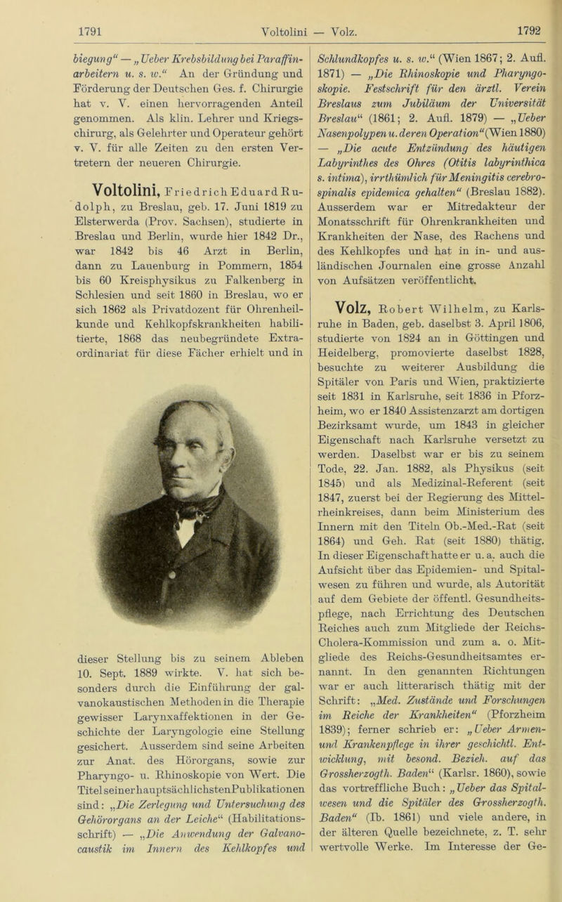 biegung“ — „ lieber Krebsbildung bei Paraffin- arbeitern u. s. iv.“ An der Gründung und Förderung der Deutschen Ges. f. Chirurgie hat v. V. einen hervorragenden Anteil genommen. Als klin. Lehrer und Kriegs- chirurg, als Gelehrter und Operateur gehört v. Y. für alle Zeiten zu den ersten Ver- tretern der neueren Chirurgie. Voltolini, Friedrich Eduard Ru- dolph, zu Breslau, geb. 17. Juni 1819 zu Elsterwerda (Prov. Sachsen), studierte in Breslau und Berlin, wurde hier 1842 Dr., war 1842 bis 46 Arzt in Berlin, dann zu Lauenburg in Pommern, 1854 bis 60 Kreisphysikus zu Falkenberg in Schlesien und seit 1860 in Breslau, wo er sich 1862 als Privatdozent für Ohrenheil- kunde und Kehlkopfskrankheiten habili- tierte, 1868 das neubegründete Extra- ordinariat für diese Fächer erhielt und in dieser Stellung bis zu seinem Ableben 10. Sept. 1889 wirkte. Y. hat sich be- sonders durch die Einführung der gal- vanokaustischen Methoden in die Therapie gewisser Larynxaffektionen in der Ge- schichte der Laryngologie eine Stellung gesichert. Ausserdem sind seine Arbeiten zur Anat. des Hörorgans, sowie zur Pharyngo- u. Bhinoskopie von Wert. Die Titel seiner liauptsächlichstenPublikationen sind: „Die Zerlegung und Untersuchung des Gehörorgans an der Leiche“ (Habilitations- schrift) — „Die Anwendung der Galvano- caustik im Innern des Kehlkopfes und Schlundkopfes u. s. w.a (Wien 1867; 2. Aufl. 1871) — „Die Khinoskopie und Pharyngo- skopie. Festschrift für den ärztl. Verein Breslaus zum Jubiläum der Universität Breslau“ (1861; 2. Aufl. 1879) — „Ueber Nasenpolypenu. deren Operation“(Wien 1880) — „Die acute Entzündung des häutigen Labyrinthes des Ohres (Otitis labyrinthica s. intima), irrthümlich für Meningitis cerebro- spinalis epidemica gehalten“ (Breslau 1882). Ausserdem war er Mitredakteur der Monatsschrift für Ohrenkrankheiten und Krankheiten der Nase, des Rachens und des Kehlkopfes und hat in in- und aus- ländischen Journalen eine grosse Anzahl von Aufsätzen veröffentlicht. Volz, Robert Wilhelm, zu Karls- ruhe in Baden, geb. daselbst 3. April 1806, studierte von 1824 an in Göttingen und Heidelberg, promovierte daselbst 1828, besuchte zu weiterer Ausbildung die Spitäler von Paris und Wien, praktizierte seit 1831 in Karlsruhe, seit 1836 in Pforz- heim, wo er 1840 Assistenzarzt am dortigen Bezirksamt wurde, um 1843 in gleicher Eigenschaft nach Karlsruhe versetzt zu werden. Daselbst war er bis zu seinem Tode, 22. Jan. 1882, als Physikus (seit 1845) und als Medizinal-Referent (seit 1847, zuerst bei der Regierung des Mittel- rheinkreises, dann beim Ministerium des Innern mit den Titeln Ob.-Med.-Rat (seit 1864) und Geh. Rat (seit 1880) thätig. In dieser Eigenschaft hatte er u. a. auch die Aufsicht über das Epidemien- und Spital- wesen zu führen und wurde, als Autorität auf dem Gebiete der öffentl. Gesundheits- pflege, nach Errichtung des Deutschen Reiches auch zum Mitgliede der Reichs- Cholera-Ivommission und zum a. o. Mit- gliede des Reichs-Gesundheitsamtes er- nannt. In den genannten Richtungen war er auch litterarisch thätig mit der Schrift: „Med. Zustände und Forschungen im Reiche der Krankheiten“ (Pforzheim 1839); ferner schrieb er: „Ueber Armen- und Krankenpflege in ihrer geschichtl. Ent- wicklung, mit besond. Bezieh, auf das Grossherzogth. Baden“ (Karlsr. 1860), sowie das vortreffliche Buch : „ Ueber das Spital- wesen und die Spitäler des Grossherzogth. Baden“ (Tb. 1861) und viele andere, in der älteren Quelle bezeichnete, z. T. sehr wertvolle Werke. Im Interesse der Ge-