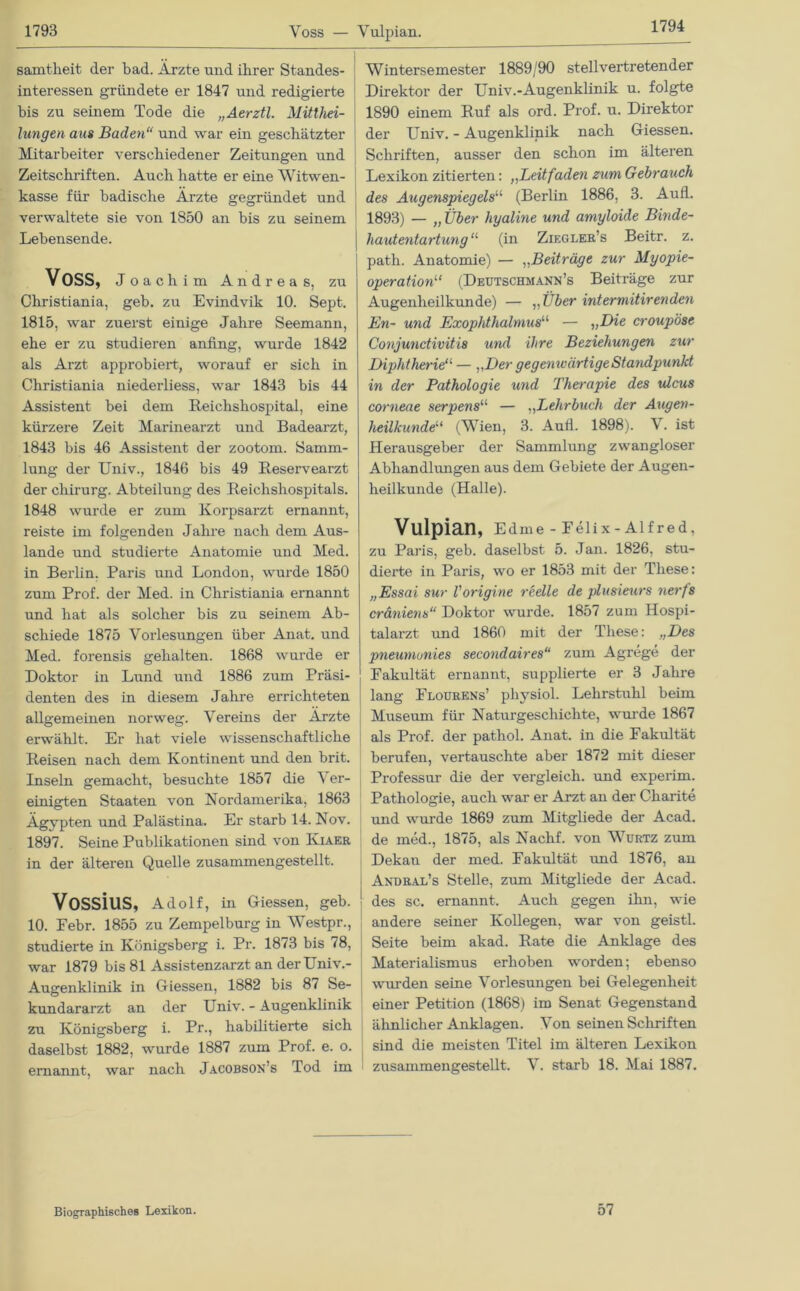 1794 samtlieit der bad. Ärzte und ihrer Standes- interessen gründete er 1847 und redigierte bis zu seinem Tode die „Aerztl. Mitthei- lungen aus Baden“ und war ein geschätzter Mitarbeiter verschiedener Zeitungen und Zeitschriften. Auch hatte er eine Witwen- kasse für badische Ärzte gegründet und verwaltete sie von 1850 an bis zu seinem Lebensende. Voss, Joachim Andreas, zu Christiania, geb. zu Evindvik 10. Sept. 1815, war zuerst einige Jahre Seemann, ehe er zu studieren anfing, wurde 1842 als Arzt approbiert, worauf er sich in Christiania niederliess, war 1843 bis 44 Assistent bei dem Reichshospital, eine kürzere Zeit Marinearzt und Badearzt, 1843 bis 46 Assistent der zootom. Samm- lung der Univ., 1846 bis 49 Reservearzt der Chirurg. Abteilung des Reichshospitals. 1848 wurde er zum Korpsarzt ernannt, reiste im folgenden Jahre nach dem Aus- lande und studierte Anatomie und Med. in Berlin. Paris und London, wurde 1850 zum Prof, der Med. in Christiania ernannt und hat als solcher bis zu seinem Ab- schiede 1875 Vorlesungen über Anat. und Med. forensis gehalten. 1868 wurde er Doktor in Lund und 1886 zum Präsi- denten des in diesem Jahre errichteten allgemeinen norweg. Vereins der Arzte erwählt. Er hat viele wissenschaftliche Reisen nach dem Kontinent und den brit. Inseln gemacht, besuchte 1857 die Ver- einigten Staaten von Nordamerika, 1863 Ägypten und Palästina. Er starb 14. Nov. 1897. Seine Publikationen sind von Kiaer in der älteren Quelle zusammengestellt. VOSSiUS, Adolf, in Giessen, geb. 10. Febr. 1855 zu Zempelburg in Westpr., studierte in Königsberg i. Pr. 1873 bis 78, war 1879 bis 81 Assistenzarzt an derüniv.- Augenklinik in Giessen, 1882 bis 87 Se- kundararzt an der Univ. - Augenklinik zu Königsberg i. Pr., habilitierte sich daselbst 1882, wurde 1887 zum Prof. e. o. ernannt, war nach Jacobson’s Tod im Wintersemester 1889/90 stellvertretender Direktor der Univ.-Augenklinik u. folgte 1890 einem Ruf als ord. Prof. u. Direktor der Univ. - Augenklinik nach Giessen. Schriften, ausser den schon im älteren Lexikon zitierten: „Leitfaden zum Gebrauch des Augenspiegels“ (Berlin 1886, 3. Aufl. 1893) — „ Über hyaline und amyloide Binde- hautentartung u (in Ziegler’s Beitr. z. path. Anatomie) — „Beiträge zur Myopie- operation11 (Deutschmann’s Beiträge zur Augenheilkunde) — „Über int er mitir enden En- und Exophthalmusu — „Die croupöse Conjunctivitis und ihre Beziehungen zur Diphtherie11 — „Der gegenwärtige Standpunkt in der Pathologie und Therapie des ulcus corneae serpensu — ,,Lehrbuch der Augen- heilkundeu (Wien, 3. Aufl. 1898). V. ist Herausgeber der Sammlung zwangloser Abhandlungen aus dem Gebiete der Augen- heilkunde (Halle). Vulpian, Edme- Felix-Alfred, zu Paris, geb. daselbst 5. Jan. 1826, stu- dierte in Paris, wo er 1853 mit der These: „Essai sur Vorigine reelle de plusieurs nerfs cräniens“ Doktor wurde. 1857 zum Hospi- talarzt und 1860 mit der These: „Des pneumunies secondaires“ zum Agrege der Fakultät ernannt, supplierte er 3 Jahre lang Flourens’ physiol. Lehrstuhl beim Museum für Naturgeschichte, wurde 1867 als Prof, der pathol. Anat. in die Fakultät berufen, vertauschte aber 1872 mit dieser Professur die der vergleich, und experim. Pathologie, auch war er Arzt an der Charite und wurde 1869 zum Mitgliede der Acad. de med., 1875, als Naclif. von Wurtz zum Dekan der med. Fakultät und 1876, an Andral’s Stelle, zum Mitgliede der Acad. des sc. ernannt. Auch gegen ihn, wie andere seiner Kollegen, war von geistl. Seite beim akad. Rate die Anklage des Materialismus erhoben worden; ebenso wurden seine Vorlesungen bei Gelegenheit einer Petition (1868) im Senat Gegenstand ähnlicher Anklagen. Von seinen Schriften sind die meisten Titel im älteren Lexikon zusammengestellt. V. starb 18. Mai 1887. Biographisches Lexikon. 57