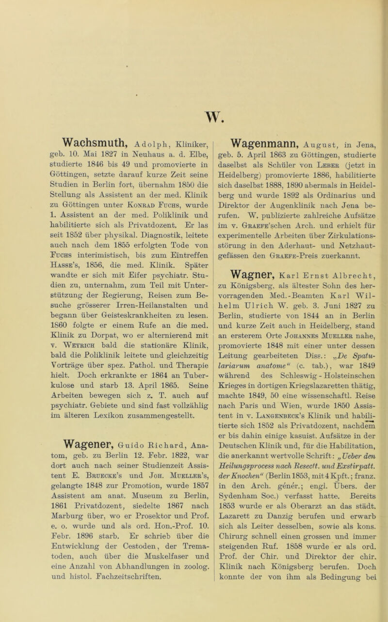 Wachsmuth, Adolph, Kliniker, geh. 10. Mai 1827 in Neuhaus a. d. Elbe, studierte 1846 bis 49 und promovierte in Göttingen, setzte darauf kurze Zeit seine Studien in Berlin fort, übernahm 1850 die Stellung als Assistent an der med. Klinik zu G-öttingen unter Konrad Fuchs, wurde 1. Assistent an der med. Poliklinik und habilitierte sich als Privatdozent. Er las seit 1852 über physikal. Diagnostik, leitete auch nach dem 1855 erfolgten Tode von Fuchs interimistisch, bis zum Eintreffen Hasse’s, 1856, die med. Klinik. Später wandte er sich mit Eifer psychiatr. Stu- dien zu, unternahm, zum Teil mit Unter- stützung der Regierung, Reisen zum Be- suche grösserer Irren-Heilanstalten und begann über Geisteskrankheiten zu lesen. 1860 folgte er einem Rufe an die med. Klinik zu Dorpat, wo er alternierend mit v. Weyrich bald die stationäre Klinik, bald die Poliklinik leitete und gleichzeitig Vorträge über spez. Pathol. und Therapie hielt. Doch erkrankte er 1864 an Tuber- kulose und starb 13. April 1865. Seine Arbeiten bewegen sich z. T. auch auf psychiatr. Gebiete und sind fast vollzählig im älteren Lexikon zusammengestellt. Wagener, Guido Richard, Ana- tom, geh. zu Berlin 12. Febr. 1822, war dort auch nach seiner Studienzeit Assis- tent E. Bruecke’s und Joh. Mueller’s, gelangte 1848 zur Promotion, wurde 1857 Assistent am anat. Museum zu Berlin, 1861 Privatdozent, siedelte 1867 nach Marburg über, wo er Prosektor und Prof, e. o. wurde und als ord. Hon.-Prof. 10. Febr. 1896 starb. Er schrieb über die Entwicklung der Cestoden, der Trema- toden, auch über die Muskelfaser und eine Anzahl von Abhandlungen in zoolog. und histol. Fachzeitschriften. Wagenmann, August, in Jena, geh. 5. April 1863 zu Göttingen, studierte daselbst als Schüler von Leber (jetzt in Heidelberg) promovierte 1886, habilitierte sich daselbst 1888, 1890 abermals in Heidel- berg und wurde 1892 als Ordinarius und Direktor der Augenklinik nach Jena be- rufen. W. publizierte zahlreiche Aufsätze im v. GRAEFE’schen Arch. und erhielt für experimentelle Arbeiten über Zü'kulations- störung in den Aderhaut- und Netzhaut- gefässen den GRAEFE-Preis zuerkannt. Wagner, Karl Ernst Albrecht, zu Königsberg, als ältester Sohn des her- vorragenden Med.-Beamten Karl Wil- helm Ulrich W. geb. 3. Juni 1827 zu Berlin, studierte von 1844 an in Berlin und kurze Zeit auch in Heidelberg, stand an ersterem Orte Johannes Mueller nahe, promovierte 1848 mit einer unter dessen Leitung gearbeiteten Diss.: „De Spatu- lariarum anatome“ (c. tab.), war 1849 während des Schleswig - Holsteinschen Krieges in dortigen Kriegslazaretten thätig, machte 1849, 50 eine Wissenschaft!. Reise nach Paris und Wien, wurde 1850 Assis- tent in v. Langenbeck’s Klinik und habili- tierte sich 1852 als Privatdozent, nachdem er bis dahin einige kasuist. Aufsätze in der Deutschen Klinik und, für die Habilitation, die anerkannt wertvolle Schrift: „ Ueber den Heilungsprocess nach Resectt. und Exstirpatt. der Knochen“ (Berlin 1853, mit4Kpft.; franz. in den Arch. gener.; engl. Ubers, der Sydenham Soc.) verfasst hatte. Bereits 1853 wurde er als Oberarzt an das städt. Lazarett zu Danzig berufen und erwarb sich als Leiter desselben, sowie als kons. Chirurg schnell einen grossen und immer steigenden Ruf. 1858 wurde er als ord. Prof, der Chir. und Direktor der chir. Klinik nach Königsberg berufen. Doch konnte der von ihm als Bedingung bei