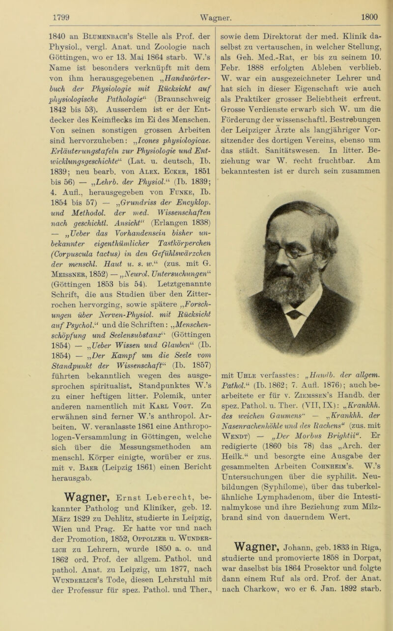 1840 an Blumenbach’s Stelle als Prof, der Pliysiol., vergl. Anat. und Zoologie nacli Göttingen, wo er 13. Mai 1864 starb. W.’s Name ist besonders verknüpft mit dem von ihm herausgegebenen „Handwörter- buch der Physiologie mit Rücksicht auf physiologische Pathologie“ (Braunschweig 1842 bis 53). Ausserdem ist er der Ent- decker des Keimflecks im Ei des Menschen. Von seinen sonstigen grossen Arbeiten sind hervorzuheben: „Icones physiologicae. Erläuterungstafeln zur Physiologie und Ent- loicklungsgeschichteu (Lat. u. deutsch, Ib. 1839; neu bearb. von Alex. Ecker, 1851 bis 56) — „Lehrb. der PhysiolN (Ib. 1839; 4. Aufl., herausgegeben von Eunke, Ib. 1854 bis 57) — ,,Grundriss der Encyklop. und Methodol. der med. Wissenschaften nach geschichtl. Ansicht11 (Erlangen 1838) — „JJeber das Vorliayidensein bisher un- bekannter eigenthümlicher Tastkörperchen (Corpuscula tactus) in den Gefühlswärzchen der menschl. Haxit u. s. w.u (zus. mit G. Meissner, 1852) — „Neural. Untersuchungen“ (Göttingen 1853 bis 54). Letztgenannte Schrift, die aus Studien über den Zitter- rochen hervorging, sowie spätere ,,Forsch- ungen über Nerven-Physiol. mit Rückst cid auf PsycholP und die Schriften: ,,Menschen- schöpfung und Seelensubstanz14 (Göttingen 1854) — „Ueber Wissen und Glaubenu (Ib. 1854) — ,, Der Kampf um die Seele vom Standpmikt der Wissenschaftu (Ib. 1857) führten bekanntlich wegen des ausge- sprochen spiritualist. Standpunktes W.’s zu einer heftigen litter. Polemik, unter anderen namentlich mit Karl Vogt. Zu erwähnen sind ferner W.’s anthropol. Ar- beiten. W. veranlasste 1861 eine Anthropo- logen-Versammlung in Göttingen, welche sich über die Messungsmethoden am menschl. Körper einigte, worüber er zus. mit v. Baer (Leipzig 1861) ehien Bericht herausgab. Wagner, Ernst Leberecht, be- kannter Patholog und Kliniker, geb. 12. März 1829 zu Dehlitz, studierte in Leipzig, Wien und Prag. Er hatte vor und nach der Pi’omotion, 1852, Oppolzer u. Wunder- lich zu Lehrern, wurde 1850 a. o. und 1862 ord. Prof, der allgem. Pathol. und pathol. Anat. zu Leipzig, um 1877, nach Wunderlich’s Tode, diesen Lehrstuhl mit der Professur für spez. Pathol. und Ther., sowie dem Direktorat der med. Klinik da- selbst zu vertauschen, in welcher Stellung, als Geh. Med.-Bat, er bis zu seinem 10. Febr. 1888 erfolgten Ableben verblieb. W. war ein ausgezeichneter Lehrer und hat sich in dieser Eigenschaft wie auch als Praktiker grosser Beliebtheit erfreut. Grosse Verdienste erwarb sich W. um die Förderung der wissenschaftl. Bestrebungen der Leipziger Arzte als langjähriger Vor- sitzender des dortigen Vereins, ebenso um das städt. Sanitätswesen. In litter. Be- ziehung war W. recht fruchtbar. Am bekanntesten ist er durch sein zusammen mit Uhle verfasstes: „Handb. der allgem. Pathol.“ (Ib. 1862; 7. Aufl. 1876); auch be- arbeitete er für v. Ziemssen’s Handb. der spez. Pathol. u. Ther. (VII, IX): „Krankhh. des iveiclien Gaumens“ — „Krankhh. der Nasenrachenhöhle und des Rachens“ (zus. mit Wendt) — „Der Morbus Briglitii“. Er redigierte (1860 bis 78) das „Arch. der Heilk.“ und besorgte eine Ausgabe der gesammelten Arbeiten Cohnheim’s. W.’s Untersuchungen über die syphilit. Neu- bildungen (Sypliilome), über das tuberkel- ähnliche Lymphadenom, über die Intesti- nalmykose und ihre Beziehung zum Milz- brand sind von dauerndem Wert. Wagner, Johann, geb. 1833 in Biga, studierte und promovierte 1858 in Dorpat, war daselbst bis 1864 Prosektor und folgte dann einem Buf als ord. Prof, der Anat. nach Charkow, wo er 6. Jan. 1892 starb.