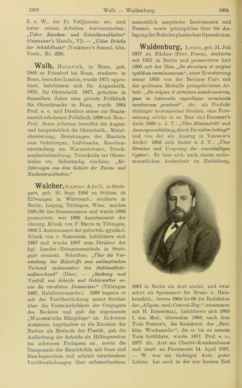 Walb — Waldenburg. Z. u. W., der Pr. Vrtljbrsclir. etc. sind unter seinen Arbeiten hervorzuheben: „ Ueher Knochen- und Gelenkkrankheiten“ (Gerhardt’s Handb., VI) — „lieber Brüche der Schädelbasis11, (Volkmann’s Sarnml. klin. Vortr., Nr. 228). Walb, Heinrich, in Bonn, geh. 1848 zu Friesdorf bei Bonn, studierte in Bonn, besuchte London, wurde 1871 appro- biert, habilitierte sich für Augenlieilk. 1875, für Ohrenheilk. 1877, gründete in demselben Jahre eine private Poliklinik für Ohrenkranke in Bonn, wurde 1884 Prof. e. o. und Direktor seiner zur Staats- anstalt erhobenen Poliklinik. 1898 ord. Hon.- Prof. Seine Arbeiten betreffen die Augen - und hauptsächlich die Ohrenheilk., Mittel- ohreiterung, Beziehungen der Mandeln zum Gehörorgan, Luftdusche, Knochen- entzündung am Warzenfortsatz, Druck- sondenbehandiung, Tuberkulin bei Ohren- leiden etc. Selbständig erschien: „Er- fahrungen aus dem Gebiete der Nasen- und Bachenkrankheiten. “ Walcher, Gustav Adolf, in Stutt- gart, geb. 21. Sept. 1856 zu Schloss ob Ellwangen in Württemb., studierte in Berlin, Leipzig, Tübingen, Wien, machte 1881/82 das Staatsexamen und wurde 1883 promoviert, war 1882 Assistenzarzt der chirurg. Klinik von P. Bruns in Tübingen, 1883 I. Assistenzarzt der geburtsh.-gynäkol. Klinik von v. Saexinger, habilitierte sich 1887 und wurde 1887 zum Direktor der kgl. Landes - Hebammenschule in Stutt- gart ernannt. Schriften: „Über die Ver- wendung des Holzstoffs zum antiseptischen Verband insbesondere den Sublimatholz- wolleverband“ (Diss.) — „Senkung und Vorfall von Scheide und Gebärmutter so- nne die veralteten Dammrisse“ (Tübingen 1887, Habilitationsschr.). 1889 begann er mit der Veröffentlichung seiner Studien über die Veränderlichkeit der Conjugata des Beckens und gab die sogenannte „WALCHER’sche Hängelage“ an. In kurzen Aufsätzen begründete er die Excision der Narben als Methode der Plastik, gab die Aufheftung der Scheide als Hilfsoperation bei schweren Prolapsen an, sowie die Tamponade der Bauchhöhle mit Gaze und Bauchspeculum und schrieb verschiedene Vei'öffentlichungen über selbsterfundene, namentlich aseptische Instrumente und Pessare, sowie prinzipielles über die An- legung der Naht bei plastischen Operationen. Waldenburg, Louis, geb. 31. Juli 1837 zu Filehne (Prov. Posen), studierte seit 1857 in Berlin und promovierte hier 1860 mit der Diss. „De strudura et origine cystidum verminosarumV, einer Erweiterung seiner 1859 von der Berliner Univ. mit der goldenen Medaille preisgekrönten Ar- beit: „De origine et strudura membranarum, quae in tubercxdis capsulisque verminosis involucrum praebent“, die, als Produkt tüchtiger zootomischer Studien, eine Fort- setzung erfuhr in du Bois und Reichert’s Arch. 1860 u. d. T.: „ Über Blutaustritt und Aneurysmenbildung, durch Parasiten bedingt“ und von der ein Auszug in Virchow’s Archiv 1862 sich findet u. d. T.: „Über Strudur und Ursprung der ivurmhaltigen Cysten“. Er liess sich, nach einem mehr- monatlichen Aufenthalt zu Heidelberg, 1861 in Berlin als Arzt nieder, und zwar sofort als Spezialarzt für Brust- u. Hals- krankhh., leitete 1864 bis 68 die Redaktion der„Allgem. med.Central-Ztg.“ (zusammen mit H. Rosenthal), habilitierte sich 1865 f. inn. Med., übernahm 1868, nach dem Tode Posner’s, die Redaktion der ,,Berl. klin. Wochenschr.“, die er bis zu seinem Tode fortführte, wurde 1871 Prof. e. o., 1877 dir. Arzt am Charite-Krankenhause und starb an Pneumonie 14. April 1881. — W. war ein tüchtiger Arzt, guter Lehrer, hat auch in der nur kurzen Zeit