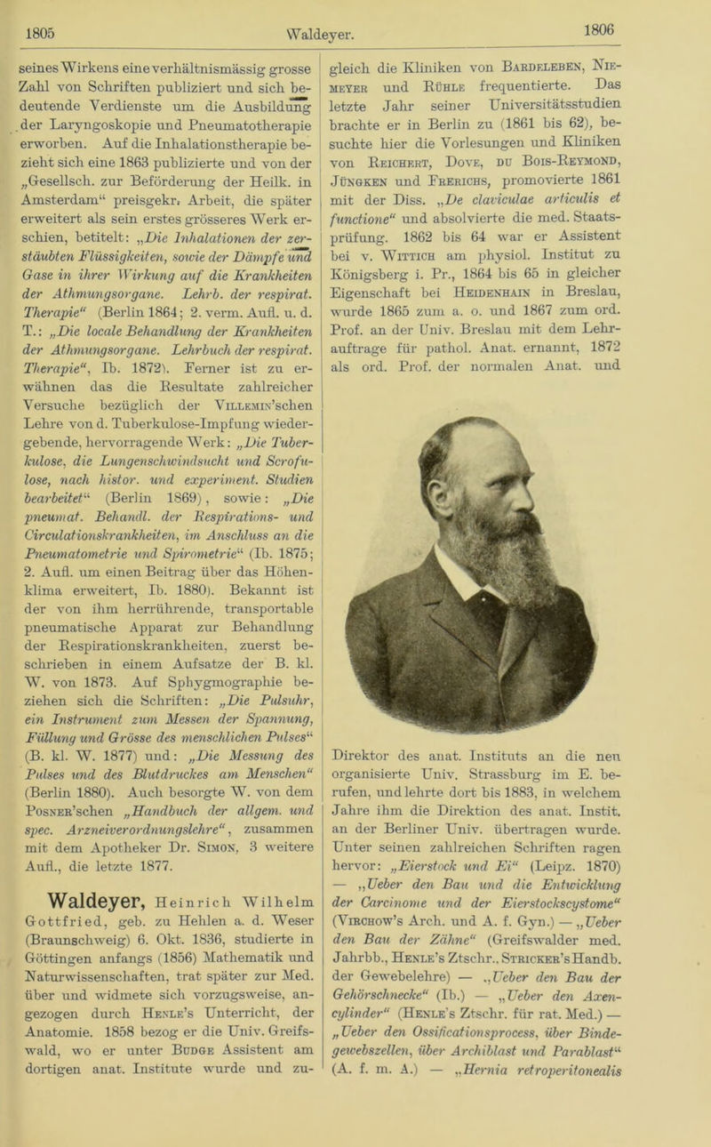 1806 seines Wirkens eine verhältnismässig grosse Zahl von Schriften publiziert und sich be- deutende Verdienste um die Ausbildung der Laryngoskopie und Pneumatotherapie erworben. Auf die Inhalationstherapie be- zieht sich eine 1863 publizierte und von der „Gesellscli. zur Beförderung der Heilk. in Amsterdam“ preisgekr, Arbeit, die später erweitert als sein erstes grösseres Werk er- schien, betitelt: „Die Inhalationen der zer- stäubten Flüssigkeiten, sowie der Dämpfe und Gase in ihrer Wirkung auf die Krankheiten der Athmungsorgane. Lehrb. der respirat. Therapie“ (Berlin 1864; 2. verm. Aufl. u. d. T.: „Die locale Behandlung der Krankheiten der Athmungsorgane. Lehrbuch der respirat. Therapie, Ib. 1872b Ferner ist zu er- wähnen das die Resultate zahlreicher Versuche bezüglich der ViLLEMiN’schen Lehre von d. Tuberkulose-Impfung wieder- gebende, hervorragende Werk: „Die Tuber- kulose, die Lungenschwindsucht und Scrofu- lose, nach histor. und experiment. Studien bearbeitet“ (Berlin 1869), sowie: „Die pneumat. Beliandl. der Bespirations- und Circulationskrankheiten, im Anschluss an die Pneumatometrie und Spirometrie“ (Ib. 1875; 2. Aufl. um einen Beitrag über das Höhen- klima erweitert, Ib. 1880). Bekannt ist der von ihm herrührende, transportable pneumatische Apparat zur Behandlung der Respirationskrankheiten, zuerst be- schrieben in einem Aufsatze der B. kl. W. von 1873. Auf Sphygmographie be- ziehen sich die Schriften: „Die Pulsuhr, ein Instrument zum Messen der Spannung, Füllung und Grösse des menschlichen Pulsesu (B. kl. W. 1877) und: „Die Messung des Pulses und des Blutdruckes am Menschen“ (Berlin 1880). Auch besorgte W. von dem PosNER’schen „Handbuch der öligem, und spec. Arzneiverordnungslehre“, zusammen mit dem Apotheker Dr. Simon, 3 weitere Aufl., die letzte 1877. Waldeyer, Heinrich Wilhelm Gottfried, geb. zu Hehlen a. d. Weser (Braunschweig) 6. Okt. 1836, studierte in Göttingen anfangs (1856) Mathematik und Naturwissenschaften, trat später zur Med. über und widmete sich vorzugsweise, an- gezogen durch Henle’s Unterricht, der Anatomie. 1858 bezog er die Univ. Greifs- wald, wo er unter Budge Assistent am dortigen anat. Institute wurde und zu- gleich die Kliniken von Bardeleben, Nie- meyer und Rühle frequentierte. Das letzte Jahr seiner Universitätsstudien brachte er in Berlin zu (1861 bis 62), be- suchte hier die Vorlesungen und Kliniken von Reichert, Dove, du Bois-Reymond, Jüngken und Frerichs, promovierte 1861 mit der Diss. „De claviculae articidis et fundione“ und absolvierte die med. Staats- prüfung. 1862 bis 64 war er Assistent bei v. Wittich am physiol. Institut zu Königsberg i. Pr., 1864 bis 65 in gleicher Eigenschaft bei Heidenhain in Breslau, wurde 1865 zum a. o. und 1867 zum ord. Prof, an der Univ. Breslau mit dem Lehr- auftrage für pathol. Anat. ernannt, 1872 als ord. Prof, der normalen Anat. und Direktor des anat. Instituts an die neu organisierte Univ. Strassburg im E. be- rufen, und lehrte dort bis 1883, in welchem Jahre ihm die Direktion des anat. Instit. an der Berliner Univ. übertragen wurde. Unter seinen zahlreichen Schriften ragen hervor: „Eierstock und Ei“ (Leipz. 1870) — ,, Ueber den Bau und die Entwicklung der Carcinome und der Eierstockscystojne“ (Virchow’s Arch. und A. f. Gyn.) — „Ueber den Bau der Zähne“ (Greifswalder med. Jahrbb., Henle’s Ztsclir.. STRicKER’sHandb. der Gewebelehre) — „Ueber den Bau der Gehörschnecke“ (Ib.) — „Ueber den A:ren- cylinder“ (Henle’s Ztschr. für rat. Med.) — „Ueber den Ossificationsprocess, Über Binde- gewebszellen, über Archiblast und Parablast11 (A. f. m. A.) — „Hernia retroperitonealis