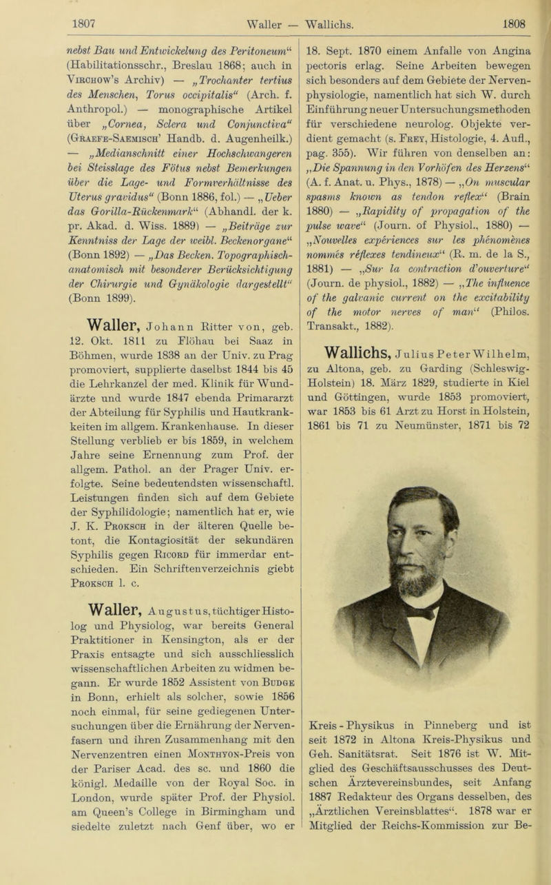 nebst Bau und Entwickelung des Peritoneum“ (Habilitationsschr., Breslau 1868; auch in Virchow’s Archiv) — „Trochanter tertius des Menschen, Torus occipitalis“ (Arch. f. Anthropol.) — monographische Artikel über „Cornea, Sclera und Conjunctiva“ (Graefe-Saemisch’ Handb. d. Augenheilk.) — „Medianschnitt einer Hochschwangeren bei Steisslage des Fötus nebst Bemerkungen über die Lage- und Formverhältnisse des Uterus gravidus“ (Bonn 1886, fol.) — „ Ueber das Gorilla-Rückenmark11 (Abhandl. der k. pr. Akad. d. Wiss. 1889) — „Beiträge zur Kenntniss der Lage der weibl. Beckenorgane“ (Bonn 1892) — „Das Becken. Topographisch- anatomisch mit besonderer Berücksichtigung der Chirurgie und Gunäkoloqie dargestellt“ (Bonn 1899). Waller, Johann Bitter von, geb. 12. Okt. 1811 zu Flöhau bei Saaz in Böhmen, wurde 1838 an der Univ. zu Prag promoviert, supplierte daselbst 1844 bis 45 die Lehrkanzel der med. Klinik für Wund- ärzte und wurde 1847 ebenda Primararzt der Abteilung für Syphilis und Hautkrank- heiten im allgem. Krankenhause. In dieser Stellung verblieb er bis 1859, in welchem Jahre seine Ernennung zum Prof, der allgem. Pathol. an der Prager Univ. er- folgte. Seine bedeutendsten Wissenschaft!. Leistungen finden sich auf dem Gebiete der Syphilidologie; namentlich hat er, wie J. K. Proksch in der älteren Quelle be- tont, die Kontagiosität der sekundären Syphilis gegen Bicord für immerdar ent- schieden. Ein Schriftenverzeichnis giebt Proksch 1. c. Waller, Augustus, tüchtiger Histo- log und Physiolog, war bereits General Praktitioner in Kensington, als er der Praxis entsagte und sich ausschliesslich wissenschaftlichen Arbeiten zu widmen be- gann. Er wurde 1852 Assistent von Budge in Bonn, erhielt als solcher, sowie 1856 noch einmal, für seine gediegenen Unter- suchungen über die Ernährung der Nerven- fasern und ihren Zusammenhang mit den Nervenzentren einen MoNTHYON-Preis von der Pariser Acad. des sc. und 1860 die königl. Medaille von der Boyal Soc. in London, wurde später Prof, der Physiol. am Queen’s College in Birmingham und siedelte zuletzt nach Genf über, wo er 18. Sept. 1870 einem Anfalle von Angina pectoris erlag. Seine Arbeiten bewegen sich besonders auf dem Gebiete der Nerven- physiologie, namentlich hat sich W. durch Einführung neuer Untersuchungsmethoden für verschiedene neurolog. Objekte ver- dient gemacht (s. Frey, Histologie, 4. Aufl., pag. 355). Wir führen von denselben an: „Die Spannung in den Vorhöfen des Herzens“ (A. f. Anat. u. Phys., 1878) — „On muscular s])asms known as tendon reflexu (Brain 1880) — „Rapidity of propagation of the pulse wave11 (Journ. of Physiol., 1880) — „Nouvelles experiences sur les phenomenes nommes reflexes tendineuxu (B. m. de la S., 1881) — „Sur la contraction d'ouvertureKl (Journ. de physiol., 1882) — „The influence of the galvanic current on the excitability of the motor nerves of man“ (Philos. Transakt., 1882). Wallichs, Julius Peter Wilhelm, zu Altona, geb. zu Garding (Schleswig- Holstein) 18. März 1829, studierte in Kiel und Göttingen, wurde 1853 promoviert, war 1853 bis 61 Arzt zu Horst in Holstern, 1861 bis 71 zu Neumünster, 1871 bis 72 Kreis - Physikus in Pinneberg und ist seit 1872 in Altona Kreis-Pliysikus und Geh. Sanitätsrat. Seit 1876 ist W. Mit- glied des Geschäftsausschusses des Deut- schen Ärztevereinsbundes, seit Anfang 1887 Bedakteur des Organs desselben, des „Ärztlichen Vereinsblattes“. 1878 war er Mitglied der Beichs-Kommission zur Be-