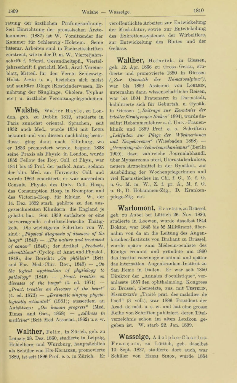 Walshe — Wasseige. ratung der ärztlichen Prüfungsordnung. Seit Einrichtung der preussischeu Ärzte- kammern (1887) ist W. Vorsitzender der Kammer für Schleswig - Holstein. Seine Mtterar. Arbeiten sind in Fachzeitschriften zerstreut, wie in der D. m. W., Vierteljahrs- schrift f. öffentl. Gesundheitspfl., Viertel- jahrsschrift f. gerichtl. Med., Ärztl. Vereins- blatt, Mitteil, für den Verein Schleswig- Holst. Ärzte u. a., beziehen sich meist auf sanitäre Dinge (Kostkinderwesen, Er- nährung der Säuglinge, Cholera, Typhus etc.) u. ärztliche Vereinsangelegenheiten. Walshe, Walter Hayle, zu Lon- don, geb. zu Dublin 1812, studierte in Paris zunächst oriental. Sprachen, seit 1832 auch Med., wurde 1834 mit Louis bekannt und von diesem nachhaltig beein- flusst, ging dann nach Edinburg, wo er 1836 promoviert wurde, begann 1838 seine Praxis als Physic. in London, wurde 1852 Fellow des Roy. Coli, of Phys., war 1841 bis 49 Prof, der pathol. Anat., sodann der klin. Med. am University Coli, und wurde 1862 emeritiert; er war ausserdem Consult. Physic. des Univ. Coli. Hosp., des Consumption Hosp. in Brompton und des Victoria-Hosp. für Kinder. W., der 14. Dez. 1892 starb, gehörte zu den aus- gezeichnetsten Klinikern, die England je gehabt hat. Seit 1839 entfaltete er eine hervorragende schriftstellerische Thätig- keit. Die wichtigsten Schriften von W. sind: „Physical diagnosis of diseases of tlie lungs“ (1843) — „ The nature and treatment of cancer“ (1846); der Artikel „Products, adventitious“ (Cyclop. of Anat. and Physiol., 1848), der Bericht: „On phtliisis“ (Brit. and For. Med.-Chir. Rev., 1849) — „On the logiccd application of physiology to pathology“ (1849) — „Prad. treatise on diseases of the lungs“ (4. ed. 1871) — „Pract. treatise on diseases of the lieart“ (4. ed. 1873) — „Dramatic singing physio- logically estimated“ (1881); ausserdem an Aufsätzen: „On human progress“ (Med. Times and Gaz., 1858) — „Address in medicine“ (Brit. Med. Associat., 1862) u. s. w. Walther, Fei i x, in Zürich, geb. zu Leipzig 28. Dez. 1860, studierte in Leipzig, Heidelberg und Würzburg, hauptsächlich als Schüler von His-Kölliker, promovierte 1889, ist seit 1896 Prof. e. o. in Zürich. Er veröffentlichte Arbeiten zur Entwickelung der Muskulatur, sowie zur Entwickelung des Exkretionssystemes der Wirbeltiere, zur Entwickelung des Blutes und der Gefässe. Walther, Heinrich, in Giessen, geb. 12. Apr. 1866 zu Gross-Gerau, stu- dierte und promovierte 1890 in Giessen („Zur Casuistik der Ilämatosalpinx“), war bis 1892 Assistent von Löhlein, unternahm dann wissenschaftliche Reisen, war bis 1894 Frauenarzt in Darmstadt, habilitierte sich für Geburtsh. u. Gynäk. in Giessen („Beiträge zur Kenntniss der trichterförmig engen Becken“ 1894), wurde da- selbst Hebammenlehrer a. d. Univ.-Frauen- klinik und 1899 Prof. e. o. Schriften: „Leitfaden zur Pflege, der Wöchnerinnen und Neugeborenen“ (Wiesbaden 1898) — „Grundzügedes Geburtsmechanismus“ (Berlin 1900), dazu zahlreiche Journalabhandl. über Myosarcoma uteri, Uterustuberkulose, neuere Arzneimittel in der Gynäkol., zur Ausbildung der Wochenpflegerinnen und viel Kasuistisches im Cbl. f. G., Z. f. G. u. G., M. m. W., Z. f. pr. Ä., M. f. G. u. G., D. Hebammen-Ztg., D. Kranken- pflege-Ztg. etc. Warlomont, E v a r i s t e, zu Brüssel, geb. zu Aubel bei Lüttich 26. Nov. 1820, studierte in Loewen, wurde daselbst 1844 Doktor, war 1845 bis 52 Militärarzt, über- nahm von da an die Leitung des Augen- kranken-Instituts von Brabant zu Brüssel, wurde später zum Medecin-oculiste des Königs ernannt und gründete um 1860 das Institut vaccinogene animal und später das internation. Augenkranken-Institut zu San Remo in Italien. Er war seit 1850 Direktor der „Annales d’oculistique“, ver- anlasste 1857 den ophthalmolog. Kongress zu Brüssel, übersetzte, zus. mit Testelin, Mackenzie’s „Tratte prat. des maladies de l’oeil (3 voll.), war 1886 Präsident der Acad. de med. u. s. w. und hat eine grosse Reihe von Schriften publiziert, deren Titel- verzeichnis schon im alten Lexikon ge- geben ist. W. starb 22. Jan. 1899. Wasseige, Adolphe-Charles- Frangois, zu Lüttich, geb. daselbst 10. Sept. 1827, studierte dort auch, war Schüler von Henri Simon, wurde 1854