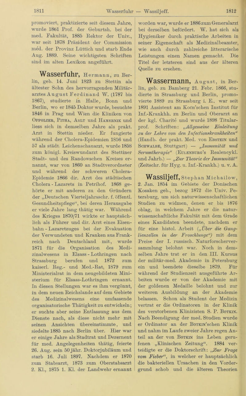 Wasserfulir — Wassiljeff. promoviert, praktizierte seit diesem Jahre, wurde 18b 1 Prof, der Geburtsh. bei der med. Pakultät, 1885 Sektor der Univ., war seit 1878 Präsident der Commission med. der Provinz Lüttich und starb Ende Aug. 1889. Seine wichtigsten Schriften sind im alten Lexikon angeführt. Wasserfuhr, Hermann, zu Ber- lin, geh. 14. Juni 1823 zu Stettin als ältester Sohn des hervorragenden Militär- arztes August Ferdinand W. (1787 bis 1867), studierte in Halle, Bonn und Berlin, wo er 1845 Doktor wurde, besuchte 1846 in Prag und Wien die Kliniken von Oppolzer, Pitha, Arlt und Hamernik und liess sich in demselben Jahre als prakt. Arzt in Stettin nieder. Er fungierte während der Cholera-Epidemien 1856 und 57 als städt. Leichenschauarzt, wurde 1858 zum königl. Kreiswundarzt des Stettiner Stadt- und des Bandowschen Kreises er- nannt, war von 1860 an Stadtverordneter und während der schweren Cholera- Epidemie 1866 dir. Arzt des städtischen Cholera - Lazarets in Petrihof. 1868 ge- hörte er mit anderen zu den Gründern der „Deutschen Vierteljahrsschr. f. offentl. Gesundheitspflege“, bei deren Herausgabe er viele Jahre lang thätig war. Während des Krieges 1870/71 wirkte er hauptsäch- lich als Führer und dir. Arzt eines Eisen- bahn - Lazaretzuges bei der Evakuation der Verwundeten und Kranken aus Frank- reich nach Deutschland mit, wurde 1871 für die Organisation des Medi- zinalwesens in Eisass - Lothringen nach Strassburg berufen und 1872 zum kaiserl. Heg.- und Med.-Rat, 1879 zum Ministerialrat in dem neugebildeten Mini- sterium für Elsass-Lothringen ernannt. In diesen Stellungen war es ihm vergönnt, in dem neuen Reichslande auf dem Gebiete des Medizinalwesens eine umfassende organisatorische Thätigkeit zu entwickeln; er suchte aber seine Entlassung aus dem Dienste nach, als diese nicht mehr mit seinen Ansichten übereinstimmte, und siedelte 1885 nach Berlin über. Hier war er einige Jahre als Stadtrat und Dezernent für med. Angelegenheiten thätig, feierte 26. Aug. sein 50 jähr. Doktorjubiläum und starb 16. Juli 1897. Nachdem er 1870 zum Stabsarzt, 1873 zum Oberstabsarzt 2. KJ., 1875 1. Kl. der Landwehr ernannt worden war, wurde er 1886 zum Generalarzt bei derselben befördert. W. hat sich als Hygieniker durch praktische Arbeiten in seiner Eigenschaft als Medizinalbeamter, wie auch durch zahlreiche litterarisclie Leistungen einen Namen gemacht. Die Titel der letzteren sind aus der älteren Quelle zu ersehen. Wassermann, August, in Ber- lin, geb. zu Bamberg 21. Febr. 1866, stu- dierte in Strassbui'g und Berlin, promo- vierte 1889 zu Strassburg i. E., war seit 1891 Assistent am KoCH’schen Institut für Inf.-Kranklih. zu Berlin und Oberarzt an der kgl. Charite und wurde 1898 Titular- prof. Schriften: „Allgemeine Einleitung zu der Lehre von den Infectiomkranklieiten“ (Handb. der prakt. Med. von Ebstein und Schwalbe, Stuttgart) — „Immunität und Serumtherapie“ (Eulenburg’s Realencykl. und Jahrb.) — „Zur Theorie der Immunität“ (Zeitschr. für Hyg. u. Inf.-Krankh.) u. v. A. Wassiljeff, Stephan Michailow, 2. Jan. 1854 im Gebiete der Donischen Kosaken geb., bezog 1872 die Univ. Pe- tersburg, um sich naturwissenschaftlichen Studien zu widmen, denen er bis 1876 oblag, in welchem Jahre er die natur- wissenschaftliche Fakultät mit dem Grade eines Kandidaten beendete, nachdem er für eine histol. Arbeit („Über die Grang- lienzellen in der Froschlunge“) mit dem Preise der I. russisch. Naturforscher Ver- sammlung belohnt war. Noch in dem- selben Jahre trat er in den III. Kursus der militär-med. Akademie in Petersburg ein und beendete dieselbe 1879. Für während der Studienzeit ausgeführte Ar- beiten wurde er von der Akademie mit der goldenen Medaille belohnt und zur weiteren Ausbildung an der Akademie belassen. Schon als Student der Medizin vertrat er die Ordinatoren in der Klinik des verstorbenen Klinizisten S. P. Botkin. Nach Beendigung der med. Studien wurde er Ordinator an der BoTKiN’schen Klinik und nahm im Laufe zweier Jahre regen An- teil an der von Botkin ins Leben geru- fenen „Klinischen Zeitung“. 1884 ver- teidigte er die Doktorschrift: „Zur Frage vom Fieber“, in welcher er hauptsächlich die bakteriellen Ursachen in den Vorder- grund schob und die älteren Theorien