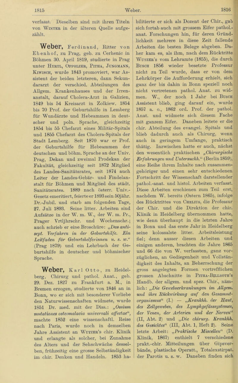 verfasst. Dieselben sind mit ihren Titeln von Winter in der älteren Quelle auf ge- zählt. Weber, Ferdinand, Ritter von Ebenhof, zu Prag, geb. zu Cerhenic in Böhmen 30. April 1819, studierte in Prag unter Hyrtl, Oppolzer, Pitha, Jungmann, Kiwisch, wurde 1843 promoviert, war As- sistent der beiden letzteren, dann Sekun- dararzt der verschied. Abteilungen des Allgern. Krankenhauses und der Irren- anstalt, darauf Cholera-Arzt in Galizien, 1849 bis 54 Kreisarzt in Zolkiew. 1854 bis 70 Prof, der Geburtshilfe in Lemberg für Wundärzte und Hebeammen in deut- scher und poln. Sprache, gleichzeitig 1854 bis 55 Chefarzt eines Militär-Spitals und 1855 Chefarzt des Cliolera-Spitals der Stadt Lemberg. Seit 1870 war er Prof, der Geburtshilfe für Hebeammen der deutschen und böhm. Sprache an der Univ. Prag, Dekan und zweimal Prodekan der Fakultät, gleichzeitig seit 1872 Mitglied des Landes-Sanitätsrates, seit 1874 auch Leiter der Landes-Gebär- und Findelan- stalt für Böhmen und Mitglied des städt. Sanitätsrates. 1889 nach österr. Univ.- Gesetz emeritiert, feierte er 1893 sein 50jähr. Dr.-Jubil. und starb am folgenden Tage, 27. Juli 1893. Seine litter. Arbeiten sind Aufsätze in der W. m. W., der W. m. Pr., Prager Yrtljhrschr. und Wochenschr.; auch schrieb er eine Broschüre: „Das anti- sept. Verfahren in der Geburtshilfe. Ein Leitfaden für Geburtshelferinnen u. s. w.“ (Prag 1879) und ein Lehrbuch der Ge- burtshilfe in deutscher und böhmischer Sprache. Weber, Karl Otto, zu Heidel- berg, Chirurg und pathol. Anat., geb. 29. Dez. 1827 zu Frankfurt a. M., in Bremen erzogen, studierte von 1846 an in Bonn, wo er sich mit besonderer Vorliebe den Naturwissenschaften widmete, wurde 1851 Dr. med. mit der Diss.: „Ossiuni mutationes osteomalacia universali affectaeu, machte 1852 eine Wissenschaft! Reise nach Paris, wurde noch in demselben Jahre Assistent an Wutzer’s chir. Klinik und erlangte als solcher, bei Zunahme des Alters und der Sehschwäche dessel- ben, frühzeitig eine grosse Selbständigkeit im chir. Denken und Handeln. 1853 ha- bilitierte er sich als Dozent der Chir., gab sich fortab auch mit grossem Eifer pathol.- anat. Forschungen hin, für deren Gründ- lichkeit mehrere in diese Zeit fallende Arbeiten die besten Belege abgeben. Da- her kam es, als ihm, nach dem Rücktritte Wutzer’s vom Lehramte (1855), die durch Busch 1856 wieder besetzte Professur nicht zu Teil wurde, dass er von dem Lehrkörper die Aufforderung erhielt, sich ganz der bis dahin in Bonn speziell noch nicht vertretenen pathol. Anat. zu wid- men. W., der noch 1 Jahr bei Busch Assistent blieb, ging darauf ein, wurde 1857 a. o., 1862 ord. Prof, der pathol. Anat. und widmete sich diesem Fache mit ganzem Eifer. Daneben leitete er die chir. Abteilung des evangel. Spitals und blieb dadurch auch als Chirurg, wenn auch in geringem Umfange, praktisch thätig. Inzwischen hatte er auch, nächst den wesentlich praktischen „Chirurgische Erfahrungen und Untersuchh.u (Berlin 1859), eine Reihe ihrem Inhalte nach zusammen- gehöriger und einen sehr entschiedenen Fortschritt der Wissenschaft darstellender pathol.-anat. und histol. Arbeiten verfasst. Diese Arbeiten erschienen zum Teil erst, nachdem W. bereits (Ostern 1865), infolge des Rücktrittes von Chelius, die Professur der Chir. und die Direktion der chir. Klinik in Heidelberg übernommen hatte, wie denn überhaupt in die letzten Jahre in Bonn und das erste Jahr in Heidelberg seine kolossalste litter. Arbeitsleistung fiel; denn ausser diesen Arbeiten und einigen anderen, brachten die Jahre 1865 und 66 die von W. verfassten, ganz vor- züglichen, an Gediegenheit und Vollstän- digkeit des Inhalts, an Beherrschung der gross angelegten Formen vortrefflichen grossen Abschnitte in Pitha-Billroth’s Handb. der allgern. und spez. Chir., näm- lich: „Die Gewebserkrankungen im Allgern. und ihre Rückwirkung auf den Gesammt- organismus“ (I.) — ,,Krankhh. der Haut, des Zellgewebes, des Lymphgefässsystemes, der Venen, der Arterien und der Nerven“ (H, Abt. 2) und „Die Chirurg. Krankhh. des Gesichtes11 (IH, Abt. 1, Heft 2). Seine letzte Arbeit: „Praktische Miscellen11 (D. Klinik, 1867) enthielt 7 verschiedene prakt.-chir. Mitteilungen über Gipsver- bände, plastische Operatt., Totalexstirpat. der Parotis u. s. w. Daneben finden sich