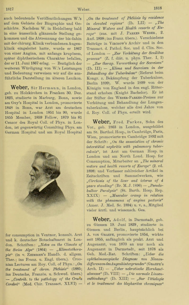 1818 auch bedeutende Veröffentlichungen W.’s auf dem Gebiete der Biographie und Ge- schichte. Nachdem W. in Heidelberg bald in eine äusserlich glänzende Stellung ge- kommen und die Abtrennung der bis dahin mit der Chirurg. Klinik verbundenen Augen- klinik eingeleitet hatte, wurde er 1867 von einer Angina, mit anfangs krupösem, später diphtherischem Charakter befallen, der er 11. Juni 1867 erlag. — Bezüglich der weiteren AVürdigung von W.’s Leistungen und Bedeutung verweisen wir auf die aus- führliche Darstellung im älteren Lexikon. Weber, Sir Hermann, in London, geb. zu Holzkirchen in Franken 30. Dez. 1823, studierte in Marburg, Bonn, sowie am Guy’s Hospital in London, promovierte 1848 in Bonn, war Arzt am deutschen Hospital in London 1851 bis 90, wurde 1855 Member, 1859 Fellow, 1879 bis 81 Censor des Royal Coli, of Phys. in Lon- don, ist gegenwärtig Consulting Phys. am German Hospital und am Royal Hospital for consumption in Ventnor, konsuit. Arzt und k. deutscher Botschaftsarzt in Lon- don. Schriften: „Notes on the Climate of the Stviss Alps“ (1864) — „Klimatothera- pieu (in v. Ziemssen’s Handb. d. allgem. Ther.; ins Franz, u. Engl, übers.). Croo- nian Lectures am Roy. Coli, of Phys.: „On the treatment of chron. Phthisis“ (1885; ins Deutsche, Franzos, u. Schwed. übers.) — „Contrib. to the pathology of the Crufa Cerebri“ (Med. Cliir. Transact. XLVI) — „On the treatment of Phthisis by residence in elevated regions“ (Ib. LH) — „The Mineral Waters and Health resorts of Eu- rope“ (zus. mit J. Parkes Weber, 2. Aufl. 1898; ins Franz, übers.). Verschiedene Beiträge in Virchow’s Archiv und in den Transact. d. Pathol. Soc. und d. Clin. Soc. of London — „Zur Verhütung der Senilitas praecox“ (Z. f. diät. u. phys. Ther. I, 1) — „Zur therap. Venverthung der Seereisen“ (Ib. III) — „Klima und Seereisen in der Behandlung der Tuberkulose1,1, (Referat beim Kongr. z. Bekämpfung der Tuberkulose, Berlin 1899). W. wurde 1899 von der Königin von England in den engl. Ritter- stand erhoben (Kniglit Bachelor). Er ist der Stifter des WEBER-PARKES-Preises zur Verhütung und Behandlung der Lungen- tuberkulose, welcher alle drei Jahre von d. Roy. Coli, of Phys. erteilt wird. Weber, Fred. Parkes, Sohn des Vor., geb. 1863 in London, ausgebildet am St. Barthol. Hosp., in Cambridge, Paris, Wien, promovierte-zu Cambridge 1892 mit der Schrift: „On the association of chronic interstitial nephritis with pulmonary tuber- culosis11, ist Arzt am German Hosp. in London und am North Lond. Hosp. for Consumption, Mitarbeiter an „The mineral tvaters and health resorts of Europe“ (2. ed. 1898) und Verfasser zahlreicher Artikel in Zeitschriften und Sammelwerken, wie „Cirrhosis of the liver and icterus of 4 years standing“ (Br. M. J. 1896) — „Pseudo- bulbar Paralysis“ (St. Barth. Hosp. Rep. XXIX) — „Muscular cramp in relation with the phenomena of angina pectoris“ (Amer. J. Med. Sc. 1894) u. v. a., Mitglied vieler ärztl. und wissensch. Ges. Weber, Adolf, in Darmstadt, geb. zu Giessen 19. Juni 1829, studierte in Giessen und Berlin, hauptsächlich bei A. von Graefe, promovierte 1854, wirkte seit 1855, anfänglich als prakt. Arzt und Augenarzt, von 1870 an nur noch als Augenarzt in Darmstadt, seit 1878 als Geh. Med.-Rat. Schriften: „Ueber die ophtJialmoscopische Diagnose von Niveau- differenzendes Augenhintergrundes“ (Graefe’s Arch. H) — „Leier nekrotische Hornhaut- abscesse“ (Ib. VHI) — „Die normale Linsen- entbindung“ (Ib. XIII) — „Sur Vetiologie et le traitement des blepharites chroniques“