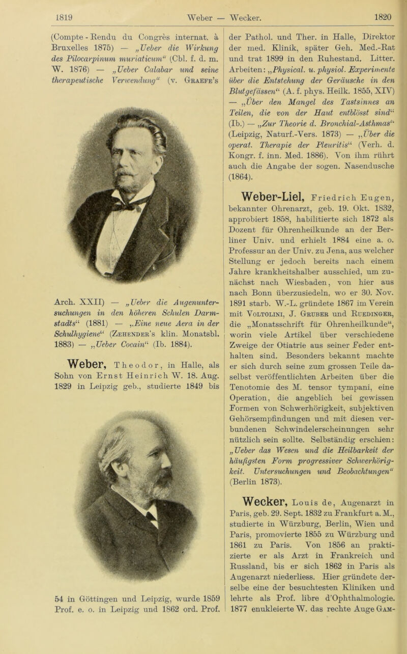 (Compte - Rendu du Congres internat. ä Bruxelles 1875) — „ Ueber die Wirkung des Pilocarpinum muriaticum“ (Cbl. f. d. m. W. 1876) — „Ueber Culabar und seine therapeutische Verwendung“ (v. Graefe’s Arch. XXII) — „Ueber die Augenunter- suchungen in den höheren Schulen Darrn- stadts“ (1881) — yEine neue Aera in der Schulhygiene“ (Zehender's klin. Monatsbl. 1883) — „Ueber Cocain“ (Ib. 1884). Weber, Theodor, in Halle, als Sohn von Ernst Heinrich W. 18. Aug. 1829 in Leipzig geb., studierte 1849 bis 54 in Göttingen und Leipzig, wurde 1859 Prof. e. o. in Leipzig und 1862 ord. Prof. der Pathol. und Ther. in Halle, Direktor der med. Klinik, später Geh. Med.-Rat und trat 1899 in den Ruhestand. Litter. Arbeiten: „Physical. u.physiol. Experimente über die Entstehung der Geräusche in den Blutgefässen11 (A. f. phys. Heilk. 1855, XTV) — „Über den Mangel des Tastsinnes an Teilen, die von der Haut entblösst sind1,1 (Ib.) — „Zur Theorie d. Bronchial-Asthmastk (Leipzig, Naturf.-Vers. 1873) — ,,Über die operat. Therapie der Pleuritis11 (Verh. d. Kongr. f. inn. Med. 1886). Von ihm rührt auch die Angabe der sogen. Nasendusche (1864). Weber-Liel, Friedrich Eugen, bekannter Ohrenarzt, geb. 19. Okt. 1832, approbiert 1858, habilitierte sich 1872 als Dozent für Ohrenheilkunde an der Ber- liner Univ. und erhielt 1884 eine a. o. Professur an der Univ. zu Jena, aus welcher Stellung er jedoch bereits nach einem Jahre krankheitshalber ausschied, um zu- nächst nach Wiesbaden, von hier aus nach Bonn überzusiedeln, wo er 30. Nov. 1891 starb. W.-L. gründete 1867 im Verein mit Voltolini, J. Gruber und Ruedinger, die „Monatsschrift für Ohrenheilkunde“, l worin viele Artikel über verschiedene Zweige der Otiatrie aus seiner Feder ent- halten sind. Besonders bekannt machte er sich durch seine zum grossen Teile da- selbst veröffentlichten Arbeiten über die Tenotomie des M. tensor tympani, eine Operation, die angeblich bei gewissen Formen von Schwerhörigkeit, subjektiven Gehörsempfindungen und mit diesen ver- bundenen Schwindelerscheinungen sehr nützlich sein sollte. Selbständig erschien: „Ueber das Wesen und die Heilbarkeit der häufigsten Form progressiver Schwerhörig- keit. Untersuchungen und Beobachtungen“ (Berlin 1873). Wecker, Louis de, Augenarzt in Paris, geb. 29. Sept. 1832 zu Frankfurt a. M., studierte in Würzburg, Berlin, Wien und Paris, promovierte 1855 zu Würzburg und 1861 zu Paris. Von 1856 an prakti- zierte er als Arzt in Frankreich und Russland, bis er sich 1862 in Paris als Augenarzt niederliess. Hier gründete der- selbe eine der besuchtesten Kliniken und lehrte als Prof, libre d'Oplithalmologie. 1877 enukleierte W. das rechte Auge Gam-