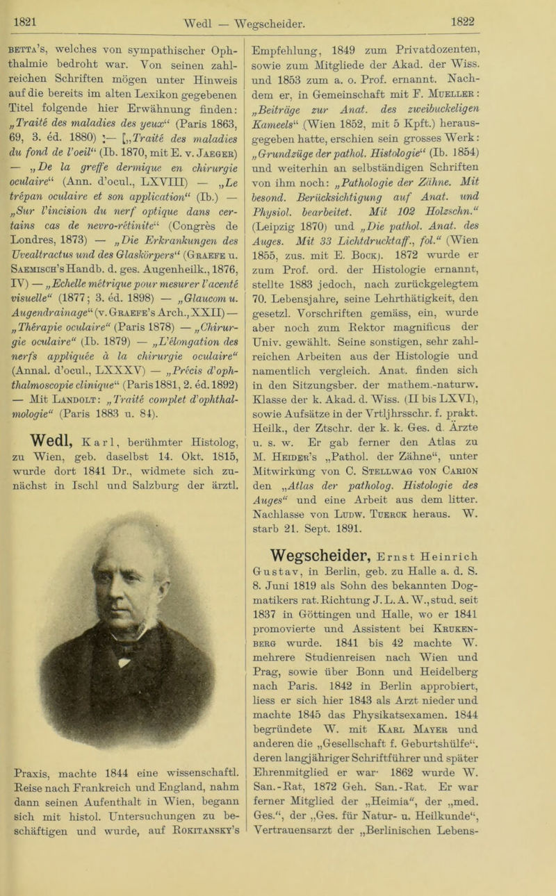 Wedl — Wegscheidel’. betta’s, welches von sympathischer Oph- thalmie bedroht war. Von seinen zahl- reichen Schriften mögen unter Hinweis auf die bereits im alten Lexikon gegebenen Titel folgende hier Erwähnung finden: „Traite des maladies des yeux“ (Paris 1863, 69, 3. ed. 1880) ;— [„Traite des maladies du fond de Voeilu (Ib. 1870, mit E. v. Jaeger) — „De la greffe dermique en Chirurgie oculaire1,1 (Ann. d’ocul., LXVIH) — „Le trepan ocxdaire et son application“ (Ib.) — „Sur Vincision du nerf optique dans cer- tains cas de nevro-retiniteu (Congres de Londres, 1873) — „Die Erkrankungen des Uvealtractus und des Glaskörpers“ (Graefe u. SAEMiscH’sHandb. d. ges. Augenheilk., 1876, IV) — „Echelle metriquepoxir mesurer l'acente visuelle“ (1877; 3. ed. 1898) — „Glaucomu. Augendrainage“ (v. Graefe’s Arch., XXII) — „Therapie oculaire“ (Paris 1878) — „Chirur- gie ocxdaire“ (Ib. 1879) — „L'elongation des nerfs appliquee ä la Chirurgie oculaire“ (Annal. d’ocul., LXXXV) — „Precis d'oph- tlialmoscopie cliniqneu (Paris 1881, 2. ed. 1892) — Mit Landolt : „ Traite complet d'Ophthal- mologie“ (Paris 1883 u. 84). Wedl, Karl, berühmter Histolog, zu Wien, geb. daselbst 14. Okt. 1815, wurde dort 1841 Dr., widmete sich zu- nächst in Ischl und Salzburg der ärztl. Praxis, machte 1844 eine Wissenschaft! Heise nach Frankreich und England, nahm dann seinen Aufenthalt in Wien, begann sich mit histo! Untersuchungen zu be- schäftigen und wurde, auf Rokitansky’s Empfehlung, 1849 zum Privatdozenten, sowie zum Mitgliede der Akad. der Wiss. und 1853 zum a. o. Prof, ernannt. Nach- dem er, in Gemeinschaft mit F. Mueller : „Beiträge zur Anat. des zweihuckeligen Kameels“ (Wien 1852, mit 5 Kpft.) heraus- gegeben hatte, erschien sein grosses Werk: „Grundzüge der patliol. Histologie“ (Ib. 1854) und weiterhin an selbständigen Schriften von ihm noch: „Pathologie der Zähne. Mit besond. Berücksichtigung auf Anat. und Physiol. bearbeitet. Mit 102 Holzschn.“ (Leipzig 1870) und „Die pathol. Anat. des Auges. Mit 33 Lichtdrucktaff., fol.“ (Wien 1855, zus. mit E. Bock;. 1872 wurde er zum Prof. ord. der Histologie ernannt, stellte 1883 jedoch, nach zurückgelegtem 70. Lebensjahre, seine Lehrthätigkeit, den gesetzl. Vorschriften gemäss, ein, wurde aber noch zum Rektor magniücus der Univ. gewählt. Seine sonstigen, sehr- zahl- reichen Arbeiten aus der Histologie und namentlich vergleich. Anat. finden sich in den Sitzungsber. der mathem.-naturw. Klasse der k. Akad. d. Wiss. (II bis LXVI), sowie Aufsätze in der Vrtljhrsschr. f. prakt. Heilk., der Ztschr. der k. k. Ges. d. Arzte u. s. w. Er gab ferner den Atlas zu M. Heider’s „Pathol. der Zähne“, unter Mitwirkung von C. Stellwag von Carion den „Atlas der patliolog. Histologie des Auges“ und eine Arbeit aus dem litter. Nachlasse von Ludw. Tüerck heraus. W. starb 21. Sept. 1891. Wegscheider, Ernst Heinrich G-ustav, in Berlin, geb. zu Halle a. d. S. 8. Juni 1819 als Sohn des bekannten Dog- matikers rat. Richtung J. L. A. W., stud. seit 1837 in Göttingen und Halle, wo er 1841 promovierte und Assistent bei Kruken- berg wurde. 1841 bis 42 machte W. mehrere Studienreisen nach Wien und Prag, sowie über Bonn und Heidelberg nach Paris. 1842 in Berlin approbiert, liess er sich hier 1843 als Arzt nieder und machte 1845 das Physikatsexamen. 1844 begründete W. mit Karl Mayer und anderen die „Gesellschaft f. Geburtshülfe“, deren langjähriger Schriftführer und später Ehrenmitglied er war- 1862 wurde W. San.-Rat, 1872 Geh. San.-Rat. Er war ferner Mitglied der „Heimia, der „med. Ges.“, der „Ges. für Natur- u. Heilkunde“, Vertrauensarzt der „Berlinischen Lebens-