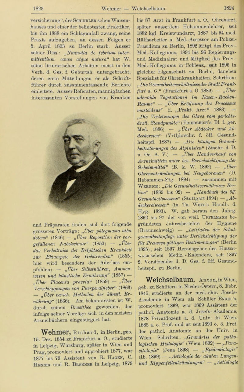 Versicherung“, des ScHiNDLER'schen Waisen- hauses und einer der beliebtesten Praktiker, bis ihn 1888 ein Schlaganfall zwang, seine Praxis aufzugeben, an dessen Folgen er 5. April 1893 zu Berlin starb. Ausser seiner Diss.: „Nonnulla de febrium inter- mittentium causa atque natura“ hat W. seine literarischen Arbeiten meist in den Yerh. d. Ges. f. Geburtsh. untergebracht, deren erste Mitteilungen er als Schrift- führer durch zusammenfassende Berichte einleitete. Ausser Referaten, mannigfachen interessanten Vorstellungen von Kranken und Pi’äparaten finden sich dort folgende grösseren Vorträge: „Über phlegmasia alba dolens“ (1846) — „Über Reposition der vor- gefallenen Nabelschnur“ (1852) — „ Über das Verhältnis der Brightschen Krankheit zur Eklampsie der Gebärenden“ (1855; hier wird besonders der Aderlass em- pfohlen) — „Über Selbstnähren, Ammen- wesen und künstliche Ernährung“ (1857) — „Über Placenta praevia“ (1859) — „Über Verschleppungen von Puerperalfieberu (1863) — „Über versch. Methoden der künstl. Er- nährung“ (1866). Am bekanntesten ist Wi durch seinen Brusttliee geworden, der infolge seiner Vorzüge sich in den meisten Arzneibüchern eingebürgert hat. Wehmer, Richard, in Berlin, geb. 15. Dez. 1854 zu Frankfurt a. O., studierte in Leipzig, Würzburg, später in Wien und Prag, promoviert und approbiert 1877, war 1877 bis 79 Assistent von R. Hagen, C. Hennig und R. Brenner in Leipzig, 1879 bis 87 Arzt in Frankfurt a. 0., Ohrenarzt, später ausserdem Hebammenlehrer, seit 1882 kgl. Kreiswundarzt, 1887 bis 94 med. Hülfsarbeiter u. Med.-Assessor am Polizei- Präsidium zu Berlin, 1892 Mitgl. des Prov.- Med.-Kollegiums, 1894 bis 96 Regierungs- und Medizinalrat und Mitglied des Prov.- Med.-Kollegiums in Coblenz, seit 1896 in gleicher Eigenschaft zu Berlin, daneben Spezialist für Ohrenkrankheiten. Schriften: „Die Gesundheitsverhältnisse der Stadt Frank- furt a. 0.“ (Frankfurt a. 0. 1882) — „Über adenoide Vegetationen im Nasen-Rachen- Raume“ — „Über Eröffnung des Processus mastoideus“ (i. „Prakt. Arzt 1883) — „Die Verletzungen des Ohres vom gerichts- ärztl. Standpunkte“ (Friedreich’s Bl. f. ger. Med. 1886) — „Über Abdecker und Ab- deckereien1, (Vrtljhrschr. f. öff. Gesund- heitspfl. 1887) — „Die häufigen Gesund- heitsstörungen des Alpinistena (Ztsclir. d. D. u. Oe. A. V.) — „Über Handverkauf von Arzneimitteln unter bes. Berücksichtigung der Geheimmittel“ (B. k. W. 1892) — „Über Ohrenentzündungen bei Neugeborenen“ (D. Hebammen-Ztg. 1894) — zusammen mit Wernich: „Die Gesundheitsverhältnisse Ber- lins“ (1889 bis 92) — „Handbuch des öff. Gesundheitswesens“ (Stuttgart 1894) — „Ab- deckereiwesen“ (in Th. Weyl’s Handb. d. Hyg. 1893). W. gab heraus den Jahrg. 1892 bis 97 der von weil. Uffelmann be- gidindeten Jahresberichte der Hygiene (Braunschweig) — „Leitfaden der Schul- gesundheitspflege unter Berücksichtigung der für Preussen gültigen Bestimmungen“ (Berlin 1895); seit 1897 Herausgeber des Hirsch- WALD’schen Mediz. - Kalenders, seit 1897 2. Vorsitzender d. D. Ges. f. öff. Gesund- lieitspfl. zu Berlin. Weichselbaum, Anton, in Wien, geb. zu Schiltern in Nieder-Österr., 8. Febr. 1845, studierte an der med.-chir. Josefs- Akademie in Wien als Schüler Engel’s, promoviert 1869, war 1869 Assistent der pathol. Anatomie a. d. Josefs-Akademie, 1878 Privatdozent a. d. Univ. in Wien, 1885 a. o. Prof, und ist seit 1893 o. ö. Prof, der pathol. Anatomie an der Univ. in Wien. Schriften: „Grundriss der patho- logischen Histologie“ (Wien 1892) —„Para- sitologie“ (Jena 1898) — „Epidemiologie“ (Ib. 1899) — „Aetiologie der akuten Lungen- und Rippenfellentzündungen^ — „Aetiologie
