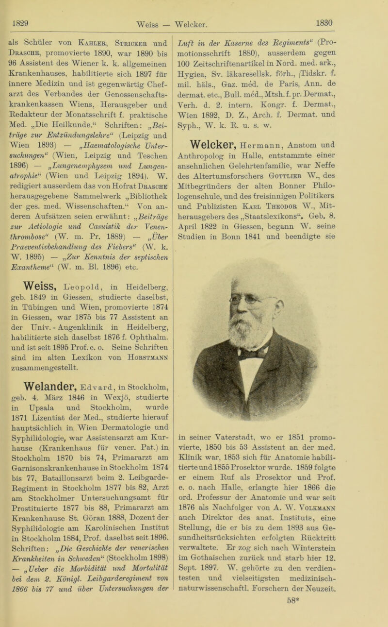 als Schüler von Kahler, Stricker und Dräsche, promovierte 1890, war 1890 bis 96 Assistent des Wiener k. k. allgemeinen Krankenhauses, habilitierte sich 1897 für innere Medizin und ist gegenwärtig Chef- arzt des Verbandes der Genossenschafts- krankenkassen Wiens, Herausgeber und Redakteur der Monatsschrift f. praktische Med. „Die Heilkunde.“ Schriften: „Bei- träge zur Entzündungslehre“ (Leipzig und Wien 1893) — „Haematologische Unter- suchungen“ (Wien, Leipzig und Teschen 1896) — „Lungenemphysem und Lungen- atrophie11 (Wien und Leipzig 1894). W. redigiert ausserdem das von Hofrat Dräsche herausgegebene Sammelwerk „Bibliothek der ges. med. Wissenschaften.“ Von an- deren Aufsätzen seien erwähnt: „Beiträge zur Aetiologie und Casuistik der Venen- thrombose“ (W. m. Pr. 1889) — „Über Praeventivbehandlung des Fiebers“ (W. k. W. 1895) — „Zur Kenntnis der septischen Exantheme“ (W. m. Bl. 1896) etc. WeiSS, Leop old, in Heidelberg, geb. 1849 in Giessen, studierte daselbst, in Tübingen und Wien, promovierte 1874 in Giessen, war 1875 bis 77 Assistent an der Univ. - Augenklinik in Heidelberg, habilitierte sich daselbst 1876 f. Ophthalm. und ist seit 1895 Prof. e. o. Seine Schriften sind im alten Lexikon von Horstmann zusammengestellt. Welander, Edvard, in Stockholm, geb. 4. März 1846 in Wexjö, studierte in Upsala und Stockholm, wurde 1871 Lizentiat der Med., studierte hierauf hauptsächlich in Wien Dermatologie und Syphilidologie, war Assistensarzt am Ivur- hause (Krankenhaus für vener. Pat.) in Stockholm 1870 bis 74, Primararzt am Garnisonskrankenhause in Stockholm 1874 bis 77, Bataillonsarzt beim 2. Leibgarde- Regiment in Stockholm 1877 bis 82, Arzt am Stockholmer Untersuchungsamt für Prostituierte 1877 bis 88, Primararzt am Krankenhause St. Göran 1888, Dozent der Syphilidologie am Karolinischen Institut in Stockholm 1884, Prof, daselbst seit 1896. Schriften: „Die Geschichte der venerischen Krankheiten in Schweden“ (Stockholm 1898) — „Ueber die Morbidität und Mortalität bei dem 2. Königl. Leibgarderegiment von 1866 bis 77 und über Untersuchungen der Luft in der Kaserne des Regiments“ (Pro- motionsschrift 1880), ausserdem gegen 100 Zeitschriftenartikel in Nord. med. ark., Hygiea, Sv. läkaresellsk. förh., [Tidskr. f. mil. häls., Gaz. med. de Paris, Ann. de dermat. etc., Bull. med.,Mtsh.f.pr. Dermat., Verh. d. 2. intern. Kongr. f. Dermat., Wien 1892, D. Z., Arch. f. Dermat. und Syph., W. k. R. u. s. w. Welcker, Hermann, Anatom und Anthropolog in Halle, entstammte einer ansehnlichen Gelehrtenfamilie, war Neffe des Altertumsforschers Gottlieb W., des Mitbegründers der alten Bonner Philo- logenschule, und des freisinnigen Politikers und Publizisten Karl Theodor W., Mit- herausgebers des „Staatslexikons“. Geb. 8. April 1822 in Giessen, begann W. seine Studien in Bonn 1841 und beendigte sie in seiner Vaterstadt, wo er 1851 promo- vierte, 1850 bis 53 Assistent an der med. Klinik war, 1853 sich für Anatomie habili- tierte und 1855 Prosektor wurde. 1859 folgte er einem Ruf als Prosektor und Prof, e. o. nach Halle, erlangte hier 1866 die ord. Professur der Anatomie und war seit 1876 als Nachfolger von A. W. Volkmann auch Direktor des anat. Instituts, eine Stellung, die er bis zu dem 1893 aus Ge- sundheitsrücksichten erfolgten Rücktritt verwaltete. Er zog sich nach Winterstein im Gothaischen zurück und starb hier 12. Sept. 1897. W. gehörte zu den verdien- testen und vielseitigsten medizinisch- naturwissenschaftl. Forschern der Neuzeit. 58*