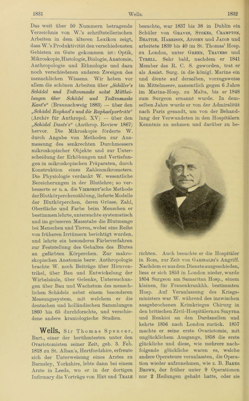 Das weit über 50 Nummern betragende Verzeichnis von W.’s schriftstellerischen Arbeiten in dem älteren Lexikon zeigt, dass W.’s Produktivität den verschiedensten Gebieten zu Gute gekommen ist: Optik, Mikroskopie,Histologie, Biologie, Anatomie, Anthropologie und Ethnologie und dazu noch verschiedenen anderen Zweigen des menschlichen Wissens. Wir heben vor allem die schönen Arbeiten über „Schiller's Schädel und Todtenmaske nebst Mitthei- lungen über Schädel und Todtenmaske Kant’s“ (Braunschweig 1883) — über den „Schädel Raphael s und die Raphaelporträts“ (Archiv für Antliropol. XV) — über den „Schädel Dantes“ (Anthrop. Beview 1867) hervor. Die Mikroskopie förderte W. durch Angabe von Methoden zur Aus- messung des senkrechten Durchmessers mikroskopischer Objekte und zur Unter- scheidung der Erhöhungen und Vertiefun- gen in mikroskopischen Präparaten, durch Konstruktion eines Zahlenmikrometers. Die Physiologie verdankt W. wesentliche Bereicherungen in der Blutlehre; so ver- besserte er u. a. die ViERORDT’sche Methode derBlutkörperchenzälilung, lieferte Modelle der Blutkörperchen, deren Grösse, Zahl, Oberfläche und Farbe beim Menschen er bestimmen leimte, untersuchte systematisch und im grösseren Massstabe die Blutmenge bei Menschen und Tieren, wobei eine Beihe von früheren Irrtümern berichtigt wurden, und lehrte ein besonderes Färbeverfahren zur Feststellung des Gehaltes des Blutes an gefärbten Körperchen. Zur makro- skopischen Anatomie bezw. Anthropologie brachte W. noch Beiträge über Hirnven- ti'ikel, über Bau und Entwickelung der Wirbelsäule, über Gelenke, Untersuchun- gen über Bau und Wachstum des mensch- lichen Schädels nebst einem besonderen Messungssystem, mit welchem er die deutschen und holländischen Sammlungen 1860 bis 65 durchforschte, und verschie- dene andere kraniologische Studien. Wells, Sir Thomas Spencer, Bart., einer der berühmtesten unter den Ovariotomisten seiner Zeit, geb. 3. Feb. 1818 zu St. Alban’s, Hertfordsliire, erfreute sich der Unterweisung eines Arztes zu Barnsley, Yorkshire, lebte dann bei einem Arzte in Leeds, wo er in der dortigen Infirmary die Vorträge von Hey und Teale besuchte, war 1837 bis 38 in Dublin ein Schüler von Graves, Stokes, Crampton, Beattie, Harrison, Apjohn und Jacob und arbeitete 1839 bis 40 im St. Thomas’ Hosp. zu London, unter Green, Travers und Tyrell. Sehr bald, nachdem er 1841 Member des B. C. S. geworden, trat er als Assist. Surg. in die königl. Marine ein und diente auf derselben, vorzugsweise im Mittelmeere, namentlich gegen 6 Jahre im Marine-Hosp. zu Malta, bis er 1848 zum Surgeon ernannt wurde. In dem- selben Jahre wurde er von der Admiralität nach Paris gesandt, um von der Behand- lung der Verwundeten in den Hospitälern Kenntnis zu nehmen und darüber zu be- richten. Auch besuchte er die Hospitäler in Born, zur Zeit von Garibaldi’s Angriff. Nachdem er aus dem Dienste ausgeschieden, liess er sich 1853 in London nieder, wurde 1854 Surgeon am Samaritan Hosp., einem kleinen, für Frauenkrankhh. bestimmten Hosp. Auf Veranlassung des Kriegs- ministers war W. während des inzwischen ausgebrochenen Krimkrieges Chirurg in den britischen Zivil-Hospitälernzu Smyrna und Benkioi an den Dardanellen und kehrte 1856 nach London zurück. 1857 machte er seine erste Ovariotomie, mit unglücklichem Ausgange, 1858 die erste glückliche und diese, wie mehrere nach- folgende glückliche waren es, welche andere Operateure veranlassten, die Opera- tion wieder aufzunehmen, wie z. B. Baker Brown, der früher unter 9 Operationen nur 2 Heilungen gehabt hatte, oder sie