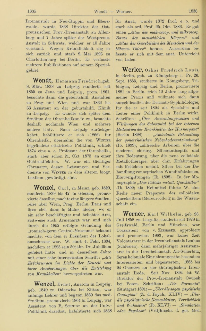 Irrenanstalt in Neu-Ruppin und Ebers- walde , wurde 1868 Direktor der Ost- preussisclien Prov.-Irrenanstalt zu Allen- berg und 7 Jahre später der Westpreuss. Anstalt in Sckwetz, welcher er 10 Jahre Vorstand. Wegen Kränklichkeit zog er sich zurück und starb 9. Mai 1896 zu Charlottenburg bei Berlin. Er verfasste mehrere Publikationen auf seinem Spezial- gebiet. Wendt, Hermann Friedrich,geb. I 8. März 1838 zu Leipzig, studierte seit 1855 zu Jena und Leipzig, prom. 1861, besuchte dann die geburtshilfl. Anstalten zu Prag und Wien und war 1862 bis 63 Assistent an der geburtshilfl. Klinik zu Leipzig. Er wandte sich später dem Studium der Ohrenheilkunde zu, besuchte deshalb nochmals Wien und mehrere andere Univ. Nach Leipzig zurückge- kehrt, habilitierte er sich (1866) für Ohrenheilk., übernahm die von Winter begründete otiatrische Poliklinik, erhielt 1874 eine a. o. Professur der Ohrenheilk., starb aber schon 21. Okt. 1875 an einer Gehirnaffektion. W. war ein tüchtiger Ohrenarzt, dessen Leistungen und Ver- dienste von Winter in dem älteren biogr. Lexikon gewürdigt sind. Wenzel, Carl, in Mainz, geb. 1820, studierte 1839 bis 42 in Giessen, promo- vierte daselbst, machte eine längere Studien- reise über Wien, Prag, Berlin, Paris und liess sich dann in Mainz nieder, wo er ein sehr beschäftigter und beliebter Arzt, zeitweise auch Armenarzt war und sich durch die 1852 erfolgte Gründung des ,,römisch-germ. Central-Museums“ bekannt machte, von dem er Präsident des Lokal- ausschusses war. W. starb 4. Febr. 1894, nachdem er 1893 sein 50jähr. Dr.-Jubiläum gefeiert hatte und in demselben Jahre mit einer sehr interessanten Schrift: „Alte Erfahrungen im Lichte der Neuzeit und ihrer Anschauungen über die Entstehung von Krankheiten“ hervorgetreten war. Wenzel, Ernst, Anatom in Leipzig, e:eb. 1840 zu Oderwitz bei Zittau, war anfangs Lehrer und begann 1860 das med. Studium, promovierte 1864 in Leipzig, war Assistent von B. Schmidt an der Univ.- Poliklinik daselbst, habilitierte sich 1868 für Anat., wurde 1872 Prof. e. o. und starb als ord. Prof. 25. Okt. 1886. Er gab einen „Atlas des makroscop. und mikroscop. Baues des menschlichen Körpers1,1 und „Atlas der Gewebelehre des Menschen und der höheren Thiereu heraus. Ausserdem be- fasste er sich mit dem anat. Unterricht von Laien. Werler, Oskar Friedrich Louis, in Berlin, geb. zu Königsberg i. Pr. 26. Sept. 1855, studierte in Königsberg, Tü- bingen, Leipzig und Berlin, promovierte 1881 in Berlin, trieb 12 Jahre lang allge- meine Praxis und widmete sich dann ausschliesslich der Derinato-Syphilidologie, für die er seit 1894 als Spezialist und Leiter einer Poliklinik in Berlin wirkt. Schriften: „Über Anwendungsiveisen und Wirkungen des Salosantal bei der internen Medication der Krankheiten der Harnorgane“ (Berlin 1898) — „Ambulante Behandlung der gonorrhoischen Nebenhodenentzündung“ (Ib. 1899), zahlreiche Arbeiten über die moderne chirurg. Silberantiseptik und ihre Bedeutung, über die neue colloidale Metallotherapie, über cliir. Erfahrungen mit löslichem metall. Silber bei der Be- handlung von septischen Wundinfektionen, Blutvergiftungen (Ib. 1898). In der Mo- nographie „Das lösliche metall. Quecksilber“ (Ib. 1899) als Heilmittel führte W. eine Beihe neuer Präparate des colloidalen Quecksilbers (Mercurcolloid) in die Wissen- schaft ein. Werner, Karl Wilhelm, geb. 26. Juli 1858 zu Liegnitz, studierte seit 1878 in Greifswald, Berlin und München, war Coassistent von v. Ziemssen, approbiert und promoviert 1883, war kurze Zeit Volontärarzt in der Irrenheilanstalt Leubus (Schlesien), dann mehrjähriger Assistenz- arzt in der Irrenheilanstalt Alt-Sclierbitz, deren koloniale Einrichtungen ihn besonders interessierten und begeisterten, 1885 bis 94 Oberarzt an der thüringischen Irren- anstalt Roda. Seit Nov. 1894 ist W. Direktor der Prov.-Irrenanstalt Owinsk bei Posen. Schriften: „Die Paranoia1,1, (Stuttgart 1891) — „ Über die sogen, psychische Contagion“ (Z. d. Psych., XLIV) — „Über die psychiatrische Nomenklatur, Verrücktheit und Wahnsinn“ (Ib. XLVI) — „Simulation oder Psychose1,1 (Vrtljhrschr. f. ger. Med.