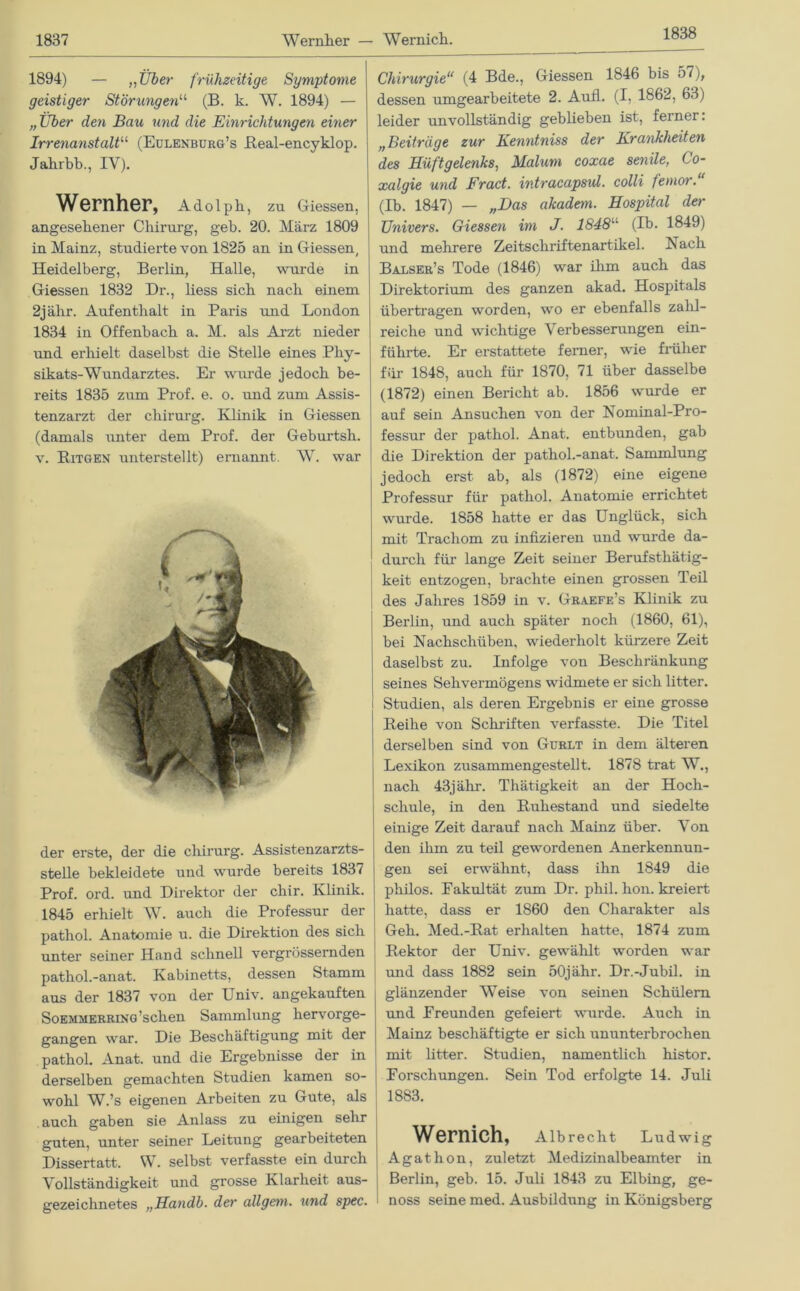 1838 1894) — „Über frühzeitige Symptome geistiger Störungen11 (B. k. W. 1894) — „Über den Bau und die Einrichtungen einer Irrenanstalt“ (Eülenburg’s Beal-encyklop. Jahrbb., IV). Wernher, Adolph, zu Giessen, angesehener Chirurg, geb. 20. März 1809 in Mainz, studierte von 1825 an in Giessen, Heidelberg, Berlin, Halle, wurde in Giessen 1832 Dr., liess sich nach einem 2jälir. Aufenthalt in Paris und London 1834 in Offenbach a. M. als Arzt nieder und erhielt daselbst die Stelle eines Phy- sikats-Wundarztes. Er winde jedoch be- reits 1835 zum Prof. e. o. und zum Assis- tenzarzt der chirurg. Klinik in Giessen (damals unter dem Prof, der Geburtsli. v. Bitgen unterstellt) ernannt. W. war der erste, der die chirurg. Assistenzarzts- steile bekleidete und wurde bereits 1837 Prof. ord. und Direktor der chir. Klinik. 1845 erhielt W. auch die Professur der pathol. Anatomie u. die Direktion des sich unter seiner Hand schnell vergrössernden pathol.-anat. Kabinetts, dessen Stamm aus der 1837 von der Lniv. angekauften Soemmerring ’schen Sammlung hervorge- gangen war. Die Beschäftigung mit der pathol. Anat. und die Ergebnisse der in derselben gemachten Studien kamen so- wohl W.’s eigenen Arbeiten zu Gute, als auch gaben sie Anlass zu einigen sehr guten, unter seiner Leitung gearbeiteten Dissertatt. W. selbst verfasste ein durch Vollständigkeit und grosse Klarheit aus- gezeichnetes „Handb. der allgem. und spec. Chirurgie“ (4 Bde., Giessen 1846 bis 57), dessen umgearbeitete 2. Aufl. (I, 1862, 63) leider unvollständig geblieben ist, ferner: „Beiträge zur Kenntniss der Krankheiten des Hüftgelenks, Malum coxae senile, Co- xalgie und Fract. intracapsid. colli femor.“ (Ib. 1847) — „Das akadem. Hospital der Univers. Giessen im J. 1848u (Ib. 1849) und mehrere Zeitschriftenartikel. Nach Balser’s Tode (1846) war ihm auch das Direktorium des ganzen akad. Hospitals übertragen worden, wo er ebenfalls zahl- reiche und wichtige Verbesserungen ein- führte. Er erstattete ferner, wie früher für 1848, auch für 1870, 71 über dasselbe (1872) einen Bericht ab. 1856 wurde er auf sein Ansuchen von der Nominal-Pro- fessur der pathol. Anat. entbunden, gab die Direktion der pathol.-anat. Sammlung jedoch erst ab, als (1872) eine eigene Professur für pathol. Anatomie errichtet wurde. 1858 hatte er das Unglück, sich mit Trachom zu infizieren und wurde da- durch für lange Zeit seiner Berufsthätig- keit entzogen, brachte einen grossen Teil des Jahres 1859 in v. Graefe’s Klinik zu Berlin, und auch später noch (1860, 61), bei Nachschüben, wiederholt kürzere Zeit daselbst zu. Infolge von Beschränkung seines Sehvermögens widmete er sich litter. Studien, als deren Ergebnis er eine grosse Beihe von Schriften verfasste. Die Titel derselben sind von Gurlt in dem älteren Lexikon zusammengestellt. 1878 trat W., nach 43j ähr. Thätigkeit an der Hoch- schule, in den Buhestand und siedelte einige Zeit darauf nach Mainz über. Von den ihm zu teil gewordenen Anerkennun- gen sei erwähnt, dass ihn 1849 die philos. Eakultät zum Dr. phil. hon. kreiert hatte, dass er 1860 den Charakter als Geh. Med.-Bat erhalten hatte, 1874 zum Bektor der Univ. gewählt worden war und dass 1882 sein 50jähr. Dr.-Jubil. in glänzender Weise von seinen Schülern und Ereunden gefeiert wurde. Auch in Mainz beschäftigte er sich ununterbrochen mit litter. Studien, namentlich histor. Forschungen. Sein Tod erfolgte 14. Juli 1883. Wernich, Albrecht Ludwig Agathon, zuletzt Medizinalbeamter in Berlin, geb. 15. Juli 1843 zu Elbing, ge- noss seine med. Ausbildung in Königsberg