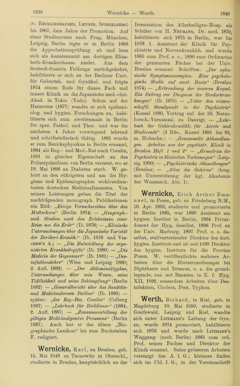 Wernicke — Werth. 1840 (v. Recklinghausen, Leyden, Spiegelberg) bis 1867, dem Jahre der Promotion. Auf einer Studienreise nach Prag, München, Leipzig, Berlin legte er in Berlin 1868 die Approbationsprüfung ab und liess sich als Assistenzarzt am dortigen Elisa- beth-Krankenhause nieder. Aus dem deutsch-französ. Feldzuge zurückgekehrt, habilitierte er sich an der Berliner Univ. für Geburtsh. und Gynäkol. und folgte 1874 einem Rufe für dieses Fach und innere Klinik an die Japanische med.-chir. Akad. in Tokio (Yedo). Schon auf der Heimreise (1877) wandte er sich epidemi- olog. und hygien. Forschungen zu, habi- litierte sich zum zvveitenmale in Berlin für spez. Patliol. und Ther. und war die nächsten 4 Jahre vorwiegend lehrend und schriftstellerisch thätig. 1881 wurde er zum Bezukspliysikus in Berlin ernannt, 1884 als Reg.- und Med.-Rat nach Coeslin, 1891 in gleicher Eigenschaft an das Polizeipräsidium von Berlin versetzt, wo er 19. Mai 1896 an Diabetes starb. W. ge- hört zu den rührigsten und um die Hy- giene und Epidemiographie wohlverdien- testen deutschen Medizinalbeamten. Von seinen Leistungen geben die Titel der nachfolgenden monograph. Publikationen ein Bild: „Einige Versuchsreihen über das Mutterkorn“ (Berlin 1874) — „Geograph.- med. Studien nach den Erlebnissen einer Reise um die Erde“ (Ib. 1878) — „Klinische Untersuchungen über die Japanische Varietät der Beriberi-Krankh.“ (Ib. 1878 und Vir- chow’s A.) — „Die Entwicklung der orga- nisirten Krankheitsgifte“ (Ib. 1880) — „Die Medicin der Gegenwart“ (Ib. 1881) — „Des- infectionslehre“ (Wien und Leipzig 1880; 2. Aufl. 1882) — „Der Abdominaltyphus, Untersuchungen über sein Wesen, seine Tödtlichkeit und seine Bekämpfung11 (Berlin 1882) — „Generalbericht über das Sanitäts- und Medicinahvesen Berlins“ (Tb. 1883) — später: „des Reg.-Bez. Coeslin1' (Colberg 1887) — „Lehrbuch für Beildiener“ (1884; 2. Aufl. 1887) — „Zusammenstellung der gütigen Medicinalgesetze Preussensa (Berlin 1887). Auch hat er das ältere „Bio- graphische Lexikon“ bis zum Buchstaben F. redigiert. Wernicke, Karl, zu Breslau, geh. 15. Mai 1848 zu Tarnowitz in Oberschi., studierte in Breslau, hauptsächlich an der Irrenstation des Allerheiligen-Hosp. als Schüler von H. Neumann, Dr. med. 1870, habilitierte sich 1875 in Berlin, war bis 1878 1. Assistent der Klinik für Psy- chiatrie und Nervenkrankhli. und wurde 1885 zum Prof. e. o., 1890 zum Ordinarius der genannten Fächer bei der Univ. Breslau ernannt. Schriften: „Der apha- sische Symptomencomplex. Eine psycholo- gische Studie auf anat. Basis“ (Breslau 1874) — „Erkrankung der inneren Kapsel. Ein Beitrag zur Diagnose der Herderkran- kungen“ (Ib. 1875) — „Ueber den wissen- schaftl. Standpunkt in der Psychiatrie“ (Kassel 1880, Vortrag auf der 53. Natur- forsch.-Versamml. zu Danzig) — „Lehr- buch der Gehirnkrankhh. für Aerzte und Studirerule“ (3 Bde., Kassel 1881 bis 83, m. Holzsclin.) — ,,Gesammelte Abhandlun- gen. Arbeiten aus der psychiatr. Klinik in Breslau Heft 1 und 2“ — „Grundriss der Psychiatrie in klinischen Vorlesungen“ (Leip- zig 1900) — ,,Psychiatrische Abhandlungen“ (Breslau) — „Atlas des Gehirns“ (hrsg. mit Unterstützung der kgl. Akademie der Wissensch. Abt. I). Wernicke, Erich Arthur Ema- nuel, in Posen, geh. zu Friedeberg N/M., 20. Apr. 1859, studierte und promovierte in Berlin 1885, war 1890 Assistent am hygien. Institut in Berlin, 1894 Privat- dozent der Hyg. daselbst, 1896 Prof, an der Univ. Marburg, 1897 Prof. e. o. da- selbst, stellvertretender Direktor des dort, hygien. Instituts und ist seit 1899 Direktor des hygien. Instituts für die Provinz Posen. W. veröffentlichte mehrere Ar- beiten über die Blutserumtherapie bei Diphtherie und Tetanus, u. a. die grund- legende, zus. mit Behring, in Z. f. Hyg. XII, 1892, ausserdem Arbeiten über Des- infektion, Cholera, Pest, Typhus. Werth, Richard, in Kiel, geb. in Magdeburg 10. Mai 1850, studierte in Greifswald, Leipzig und Kiel, wandte sich unter Litzmann’s Leitung der Gyn. zu, wurde 1874 promoviert, habilitierte sich 1876 und wurde nach Litzmann’s Weggang (nach Berlin) 1885 zum ord. Prof, seines Faches und Direktor der Klinik ernannt. Seine grösseren Arbeiten vereinigt das A. f. G.; kleinere finden sich im Cbl. f. G., in der Vereinsschrift