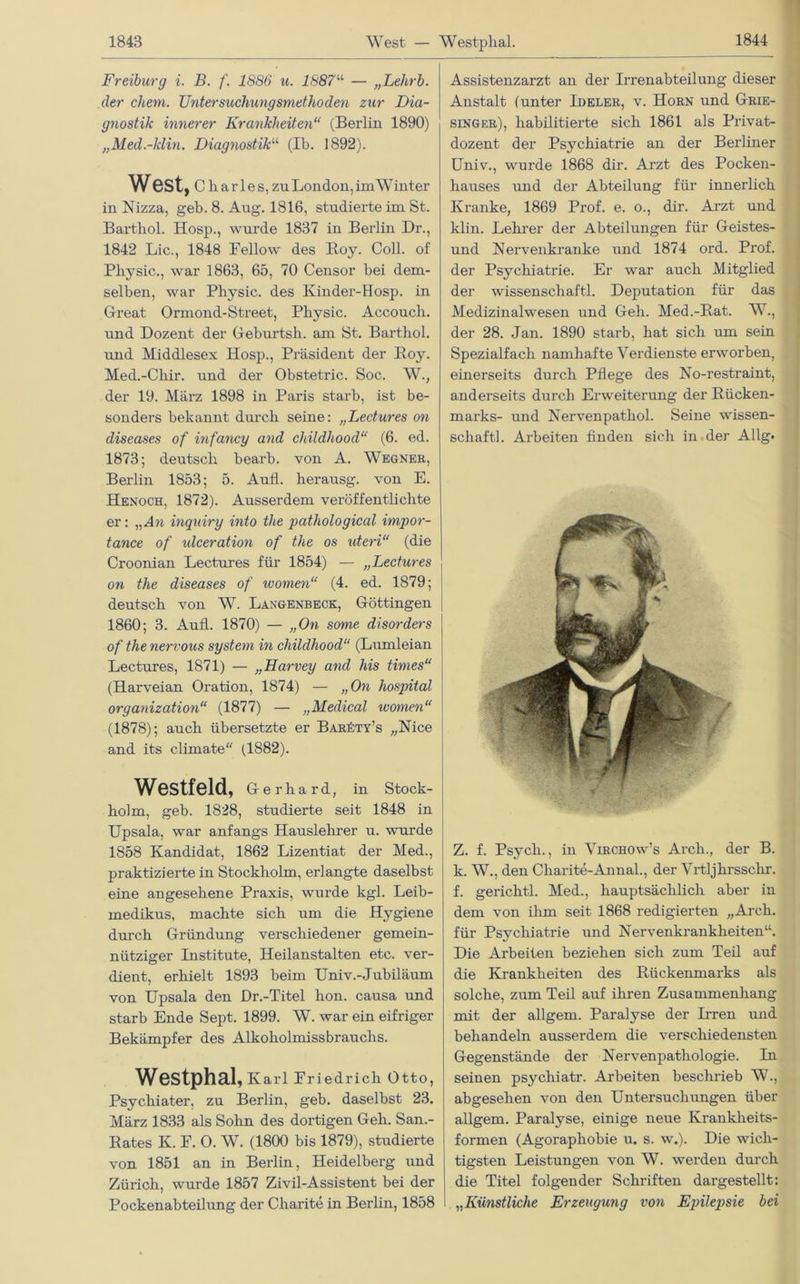 Freiburg i. B. /'. 1886 u. 1887“ — „Lehrb. der chem. Untersuchungsmethoden zur Dia- gnostik innerer Krankheiten“ (Berlin 1890) „Med.-klin. Diagnostik“ (Ib. 1892). West, C li a r 1 e s, zu London, im Winter in Nizza, geb. 8. Aug. 1816, studierte im St. Bartboi. Hosp., wurde 1837 in Berlin Dr., 1842 Lic., 1848 Eellow des Boy. Coli, of Pliysic., war 1863, 65, 70 Censor bei dem- selben, war Physic. des Kinder-Hosp. in Great Ormond-Street, Pliysic. Accoucli. und Dozent der Geburtsh. am St. Barthol. und Middlesex Hosp., Präsident der Boy. Med.-Cliir. und der Obstetric. Soc. W., der 19. März 1898 in Paris starb, ist be- sonders bekannt durch seine: „Lectures on diseases of infancy and childhood“ (6. ed. 1873; deutsch bearb. von A. Wegner, Berlin 1853; 5. Aull, herausg. von E. Henoch, 1872). Ausserdem veröffentlichte er: „ A n inquiry into the pathological impor- tance of ulceration of the os uteri“ (die Croonian Lectures für 1854) — „Lectures on the diseases of women“ (4. ed. 1879; deutsch von W. Langenbeck, Göttingen 1860; 3. Aull. 1870) — „On some disorders of the nervous System in childhood“ (Lumleian Lectures, 1871) — „Harvey and his times“ (Harveian Oration, 1874) — „On hospital Organization“ (1877) — „Medical women“ (1878); auch übersetzte er Bar£ty’s „Nice and its climate“ (1882). Westfeld, Gerhard, in Stock- holm, geb. 1828, studierte seit 1848 in Upsala, war anfangs Hauslehrer u. wurde 1858 Kandidat, 1862 Lizentiat der Med., praktizierte in Stockholm, erlangte daselbst eine angesehene Praxis, wurde kgl. Leib- medikus, machte sich um die Hygiene durch Gründung verschiedener gemein- nütziger Institute, Heilanstalten etc. ver- dient, erhielt 1893 beim Univ.-Jubiläum von Upsala den Dr.-Titel hon. causa und starb Ende Sept. 1899. W. war ein eifriger Bekämpfer des Alkoholmissbrauchs. Westphal, Karl Friedrich Otto, Psychiater, zu Berlin, geb. daselbst 23. März 1833 als Sohn des dortigen Geh. San.- Rates K. E. 0. W. (1800 bis 1879), studierte von 1851 an in Berlin, Heidelberg und Zürich, wurde 1857 Zivil-Assistent bei der Pockenabteilung der Charite in Berlin, 1858 Assistenzarzt an der Irrenabteilung dieser Anstalt (unter Ideler, v. Horn und Grie- singer), habilitierte sich 1861 als Privat- dozent der Psychiatrie an der Berliner Univ., wurde 1868 dir. Arzt des Pocken- hauses und der Abteilung für innerlich Kranke, 1869 Prof. e. o., dir. Arzt und klin. Lehrer der Abteilungen für Geistes- und Nervenkranke und 1874 ord. Prof, der Psychiatrie. Er war auch Mitglied der Wissenschaft! Deputation für das Medizinal wesen und Geh. Med.-Bat. W., der 28. Jan. 1890 starb, hat sich um sein Spezialfach namhafte Verdienste erworben, einerseits durch Pflege des No-restraint, anderseits durch Erweiterung der Rücken- marks- und Nervenpathol. Seine Wissen- schaft!. Arbeiten finden sich in der Al lg« Z. f. Psycli., in Virchow’s Arch., der B. k. W., den Charite-Anna!, der Vrtljhrssclir. f. gericht! Med., hauptsächlich aber in dem von ihm seit 1868 redigierten „Arch. für Psychiatrie und Nervenkrankheiten“. Die Arbeiten beziehen sich zum Teil auf die Krankheiten des Rückenmarks als solche, zum Teil auf ihren Zusammenhang mit der allgem. Paralyse der Irren und behandeln ausserdem die verschiedensten Gegenstände der Nervenpathologie. In seinen psychiatr. Arbeiten beschrieb W., abgesehen von den Untersuchungen über allgem. Paralyse, einige neue Krankheits- formen (Agoraphobie u. s. w.). Die wich- tigsten Leistungen von W. werden durch die Titel folgender Schriften dargestellt: „Künstliche Erzeugung von Epilepsie bei