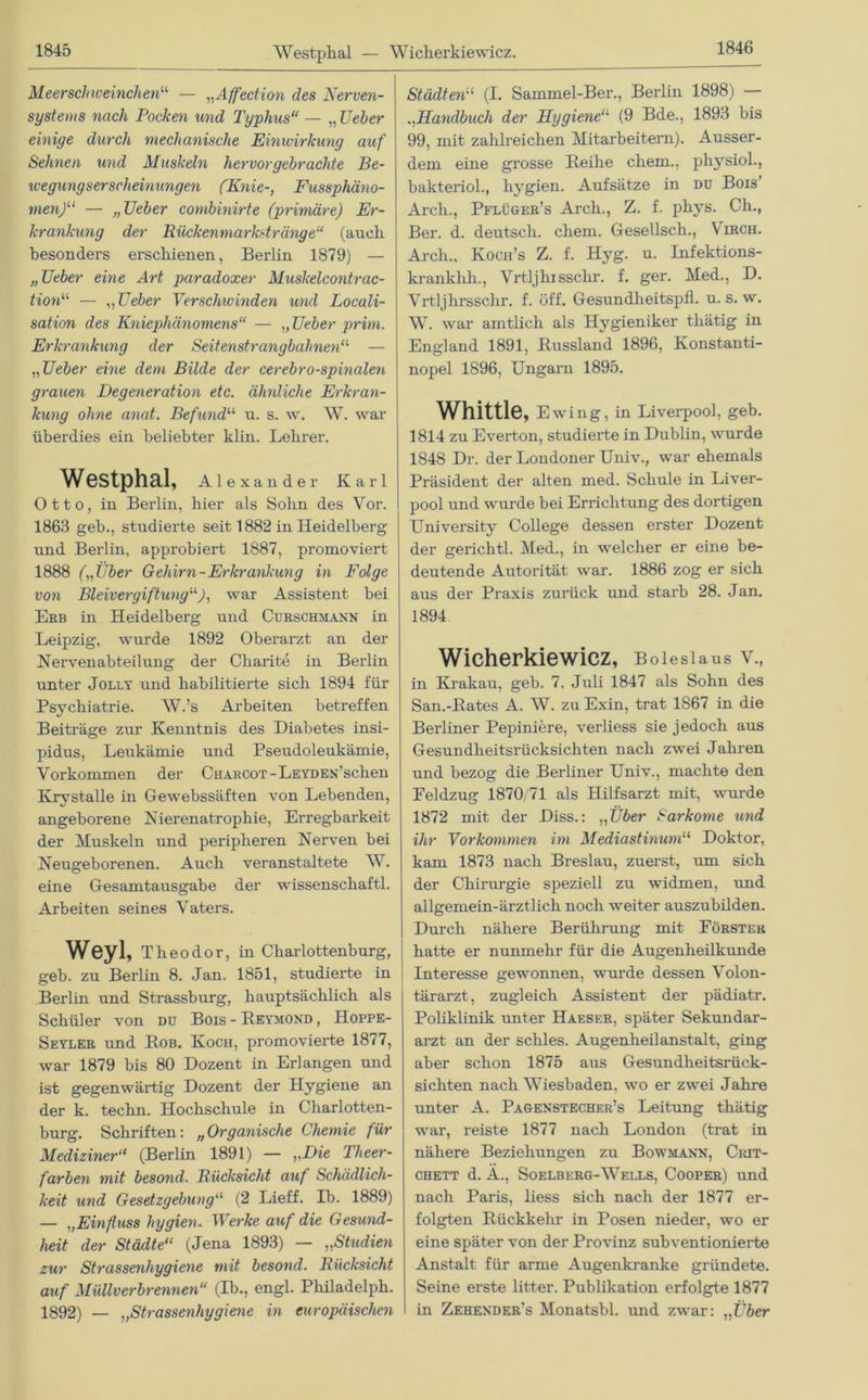 Westphal — Wiclierkiewicz. Meerschweinchen“ — „Affection des Nerven- systems nach Pocken und Typhus“ — „ lieber einige durch mechanische Einwirkung auf Sehnen und Muskeln hervor gebrachte Be- wegungserscheinungen (Knie-, Fussphäno- rnen)“ — „lieber combinirte (primäre) Er- krankung der Rückenmarkstränge“ (auch besonders erschienen, Berlin 1879) — „Heber eine Art paradoxer Muskelcontrac- tion“ — ,,lieber Verschwinden und Locali- sation des Kniephä7iomens“ — „ lieber prim. Erkrankung der Seitenstrangbahnen11 — „ lieber eine dem Bilde der cerebro-spinalen grauen Degeneration etc. ähnliche Erkran- kung ohne anat. Befund11 u. s. w. W. war überdies ein beliebter klin. Lehrer. Westphal, Alexander Karl Otto, in Berlin, hier als Sohn des Vor. 1863 geb., studierte seit 1882 in Heidelberg und Berlin, approbiert 1887, promoviert 1888 („Über Gehirn-Erkrankung in Folge von Bleivergiftung“), war Assistent bei Erb in Heidelberg und Curschmann in Leipzig, wurde 1892 Oberarzt an der Nervenabteilung der Charite in Berlin unter Jolly und habilitierte sich 1894 für Psychiatrie. W.’s Arbeiten betreffen Beiträge zur Kenntnis des Diabetes insi- pidus, Leukämie und Pseudoleukämie, Vorkommen der CnARCOT-LEYDEN’sclien Krystalle in Gewebssäften von Lebenden, angeborene Nierenatrophie, Erregbarkeit der Muskeln und peripheren Nerven bei Neugeborenen. Auch veranstaltete W. eine Gesamtausgabe der wissenschaftl. Arbeiten seines Vaters. Weyl, Theodor, in Charlottenburg, geb. zu Berlin 8. Jan. 1851, studierte in Berlin und Strassburg, hauptsächlich als Schüler von du Bois - Beymond , Hoppe- Seyler und Bob. Koch, promovierte 1877, war 1879 bis 80 Dozent in Erlangen und ist gegenwärtig Dozent der Hygiene an der k. techn. Hochschule in Charlotten- burg. Schriften: „ Organische Chemie für Mediziner“ (Berlin 1891) — „Die Theer- farben mit besond. Rücksicht auf Schädlich- keit und Gesetzgebung“ (2 Lieff. Ib. 1889) — „Einfluss hygien. Werke auf die Gesund- heit der Städte“ (Jena 1893) — „Studien zur Strassenhygiene mit besond. Rücksicht auf Müllverbrennen“ (Ib., engl. Philadelph. 1892) — „Strassenhygiene in europäischen Städten“ (I. Sammel-Ber., Berlin 1898) .,Handbuch der Hygiene11 (9 Bde., 1893 bis 99, mit zahlreichen Mitarbeitern). Ausser- dem eine grosse Beihe ehern., physiol., bakteriol., hygien. Aufsätze in du Bois' Arcli., Pflüger’s Arch., Z. f. phys. Ch., Ber. d. deutsch, ehern. Gesellsch., Virch. Arch., Koch’s Z. f. Hyg. u. Infektions- krankhh., Vrtljhissclir. f. ger. Med., D. Vrtljhrssclir. f. öff. Gesundheitspfl. u. s. w. W. war amtlich als Hygieniker thätig in England 1891, Bussland 1896, Konstanti- nopel 1896, Ungarn 1895. Whittle, Ewing, in Liverpool, geb. 1814 zu Everton, studierte in Dublin, wurde 1848 Dr. der Londoner Univ., war ehemals Präsident der alten med. Schule in Liver- 1 pool und wurde bei Errichtung des dortigen University College dessen erster Dozent der gerichtl. Med., in welcher er eine be- deutende Autorität war. 1886 zog er sich aus der Praxis zurück und starb 28. Jan. 1894 Wicherkiewicz, Boiesiaus v., in Krakau, geb. 7. Juli 1847 als Sohn des San.-Bates A. W. zu Exin, trat 1867 in die Berliner Pepiniere, verliess sie jedoch aus Gesundheitsrücksichten nach zwei Jahren und bezog die Berliner Univ., machte den Feldzug 1870/71 als Hilfsarzt mit, wurde 1872 mit der Diss.: „Über Sarkome und ihr Vorkommen im Mediastinum“ Doktor, kam 1873 nach Breslau, zuerst, um sich der Chirurgie speziell zu widmen, und allgemein-ärztlich noch weiter auszubilden. Durch nähere Berührung mit Förster hatte er nunmehr für die Augenheilkunde Interesse gewonnen, wurde dessen Volon- tärarzt, zugleich Assistent der pädiatr. Poliklinik unter Haeser, später Sekundar- arzt an der scliles. Augenheilanstalt, ging aber schon 1875 aus Gesundheitsrück- sichten nach Wiesbaden, wo er zwei Jahre unter A. Pagexstecher’s Leitung thätig war, reiste 1877 nach London (trat in nähere Beziehungen zu Bowmann, Crit- chett d. Ä., Soelberg-Wells, Cooper) und nach Paris, liess sich nach der 1877 er- folgten Biickkehr in Posen nieder, wo er eine später von der Provinz subventionierte Anstalt für arme Augenkranke gründete. Seine erste litter. Publikation erfolgte 1877 in Zehender’s Monatsbl. und zwar: „Eber