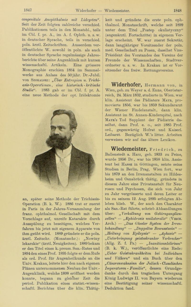 congenitale Anophthalmie mit Lidcysten“. Seit der Zeit folgten zahlreiche verschied. Publikationen teils in den Monatsbl., teils im Cbl. f. pr. A., im A. f. Ophth. u. s. w. in deutscher Sprache, teils in verschied, poln. ärztl. Zeitschriften. Ausserdem ver- öffentlichte W. sowohl in poln. als auch in deutscher Sprache regelmässige Jahres- berichte über seine Augenklinik mit kurzen wissenschaftl. Artikeln. Eine grössere Monographie erschien 1884 im Sammel- werke aus Anlass des 50j ähr. Dr.-Jubil. von Szokalski: „Über Entropion u. Trichi- asis-Operationen, eine historisch - kritische Studie1'. 1883 gab er im Cbl. f. pr. A. eine neue Methode der opt. Iridektomie an, später seine Methode der Trichiasis- Operation (B. k. W.) 1886 trat er zuerst in Paris in der Jahres-Versammlung der franz. ophthalmol. Gesellschaft mit dem Vorschläge auf, unreife Katarakte durch Ausspülung zu beseitigen, welches Ver- fahren bis jetzt mit eigenem Apparate von ihm geübt wird. 1889 gründete er die poln. ärztl. Zeitschr. (Monatsschr.): „Nowiny lekarskie“ (ärztl. Neuigkeiten). 1889 bekam er den Titel eines k. preuss. San.-Pates und 1894 den eines Prof. 1895 folgte er dem Rufe als ord. Prof, für Augenheilkunde an die Univ. Krakau, leitete hier den nach eigenen Plänen unternommenen Neubau der Univ.- Augenklinik, welche 1898 eröffnet werden konnte, begann zu gleicher Zeit die period. Publikation eines statist.-wissen- schaftl. Berichtes über die klin.. Thätig- keit und gründete die erste poln. oph- thalmol. Monatsschrift, welche seit 1899 unter dem Titel „Postep okulistyczny“ (augenärztl. Portschritte) in eigenem Ver- lage erscheint. W. war zuerst Sekretär, dann langjähriger Vorsitzender der poln. med. Gesellschaft zu Posen, daselbst Vize- Präsident des Vorstandes des Vereins der Preunde der Wissenschaften, Stadtver- ordneter u. s. w. In Krakau ist er Vor- sitzender des freiw. Rettungsvereins. Widerhofer, Hermann von, in Wien, geb. zu Weyer a. d. Enns, Oberöster- reich, 24. März 1832, studierte in Wien, war klin. Assistent des Pädiaters Mayr, pro- movierte 1856, war bis 1859 Sekundararzt der Wiener Findelanstalt, dann klin. Assistent im St. Annen-Kinderspital, nach Mayr’s Tod Supplent der Pädiatrie da- selbst, dann Prof. e. o., seit 1885 Prof, ord., gegenwärtig Hofrat und Kaiser!. Leibarzt. Bezüglich W.’s litter. Arbeiten verweisen wir auf das ältere Lexikon. Wiedemeister, Friedrich, zu Ballenstedt a. Harz, geb. 1833 zu Peine, wurde 1856 Dr., war bis 1858 klin. Assis- tent bei Hasse in Göttingen, setzte seine Studien in Berlin, Prag, Wien fort, war bis 1879 an den Irrenanstalten zu Hildes- heim und Osnabrück thätig, gründete in diesem Jahre eine Privatanstalt für Neu- rosen und Psychosen, die sich von Jahr zu Jahr vergrösserte und deren Leiter er bis zu seinem 12. Aug. 1895 erfolgten Ab- leben blieb. W., der auch den Charakter als San.-Rat führte, schrieb Abhandlungen über: „Verkalkung von Gehirnganglien- zellen11 — „Ephidrosi# unilateralis“ (Virch. Arch.) — „Das Gheeler System der Irren- behandlwig11, — „Doppeltes Beivusstsem“ — „Heilung von Epilepsie“ — „Aphasie“ — ,,Unterbringung geisteskranker Verbrecher“ (Allg. Z. f. Ps.) — „Inanitionsdelirium“ (B. k. W.), veröffentlichte eine Rede: „Ueber Geisteskrankheiten bei Individuen und Völkern“ und ein Buch über den „Cäsarenwahnsinn der Julisch - Claudischen Imperatoren - Familie, dessen Grundge- danke durch den tragischen Untergang König Ludwigs II. von Bayern wiederum eine Bestätigung seiner wissenschaftl. Deduktion fand.