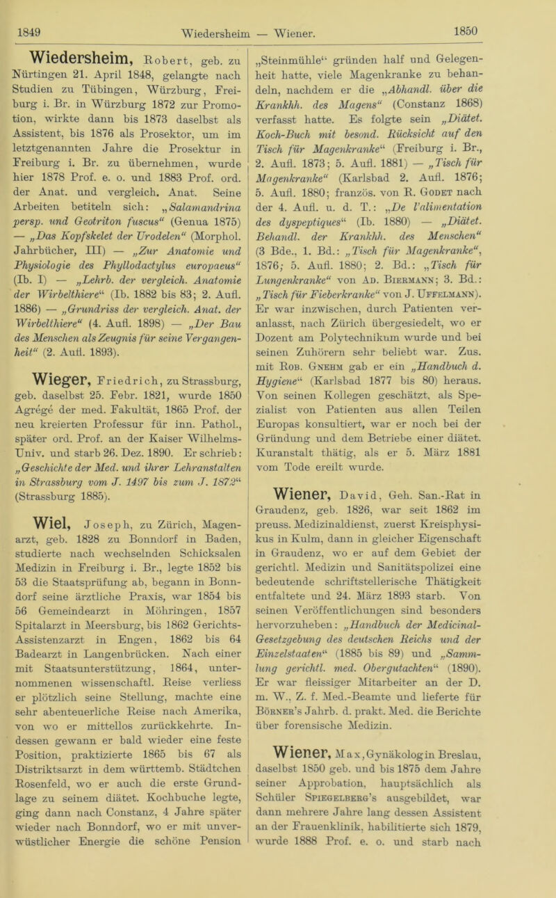 Wiedersheim, Robert, geb. zu ! Nürtingen 21. April 1848, gelangte nach Studien zu Tübingen, Würzburg, Frei- burg i. Br. in Würzburg 1872 zur Promo- tion, wirkte dann bis 1873 daselbst als Assistent, bis 1876 als Prosektor, um im letztgenannten Jahre die Prosektur in Freiburg i. Br. zu übernehmen, wurde hier 1878 Prof. e. o. und 1883 Prof. ord. der Anat. und vergleich. Anat. Seine Arbeiten betiteln sich: „Salamandrina persp. und Geotriton fuscus“ (Genua 1875) — „Das Kopfskelet der JJrodeten“ (Morphol. Jahrbücher, III) — „Zur Anatomie und Physiologie des Phyllodactylus europaeus“ (Ib. I) — „Lehrb. der vergleich. Anatomie der Wirbelthiere“ (Ib. 1882 bis 83; 2. Aufl. 1886) — „Grundriss der vergleich. Anat. der Wirbelthiere“ (4. Aufl. 1898) — „Der Bau des Menschen als Zeugnis für seine Vergangen- heit“ (2. Autl. 1893). Wieger, Friedrich, zu Strassburg, geb. daselbst 25. Febr. 1821, wurde 1850 Agrege der med. Fakultät, 1865 Prof, der neu kreierten Professur für inn. Pathol., später ord. Prof, an der Kaiser Wilhelms- Uni v. und starb 26. Dez. 1890. Er schrieb: „Geschichte der Med. und ihrer Lehranstalten in Strassburg vom J. 1497 bis zum J. 1872“ (Strassburg 1885). Wiel, Joseph, zu Zürich, Magen- arzt, geb. 1828 zu Bonndorf in Baden, studierte nach wechselnden Schicksalen Medizin in Freiburg i. Br., legte 1852 bis 53 die Staatsprüfung ab. begann in Bonn- dorf seine ärztliche Praxis, war 1854 bis 56 Gemeindearzt in Möhringen, 1857 Spitalarzt in Meersburg, bis 1862 Gerichts- Assistenzarzt in Engen, 1862 bis 64 Badearzt in Langenbrücken. Nach einer mit Staatsunterstützung, 1864, unter- nommenen wissen schaftl. Reise verliess er plötzlich seine Stellung, machte eine sehr abenteuerliche Reise nach Amerika, von wo er mittellos zurück kehrte. In- dessen gewann er bald wieder eine feste Position, praktizierte 1865 bis 67 als Distriktsarzt in dem württemb. Städtchen Rosenfeld, wo er auch die erste Grund- lage zu seinem diätet. Kochbuche legte, ging dann nach Constanz, 4 Jahre später wieder nach Bonndorf, wo er mit unver- wüstlicher Energie die schöne Pension „Steinmühlea gründen half und Gelegen- heit hatte, viele Magenkranke zu behan- deln, nachdem er die „Abhandl. über die Krankhh. des Magens“ (Constanz 1868) verfasst hatte. Es folgte sein „Diätet. Koch-Buch mit besond. Rücksicht auf den Tisch für Magenkranke“ (Freiburg i. Br., 2. Aufl. 1873; 5. Aufl. 1881) — „Tisch für Magenkranke“ (Karlsbad 2. Aufl. 1876; 5. Aufl. 1880; franzüs. von R. Godet nach der 4. Aufl. u. d. T.: „De Välimentation des dyspeptiques“ (Ib. 1880) — „Diätet. Beliandl. der Krankhh. des Menschen“ (3 Bde., 1. Bd.: „Tisch für Magenkranke, 1876; 5. Aufl. 1880; 2. Bd.: „Tisch für Lungenkranke“ von Ad. Biermaxn; 3. Bd.: „ Tisch für Fieberkranke“ von J. Uffelmann). Er war inzwischen, durch Patienten ver- anlasst, nach Zürich übergesiedelt, wo er Dozent am Polytechnikum wurde und bei seinen Zuhörern sehr beliebt war. Zus. mit Rob. Gnehm gab er ein „Handbuch d. Hygiene“ (Karlsbad 1877 bis 80) heraus. Von seinen Kollegen geschätzt, als Spe- zialist von Patienten aus allen Teilen Europas konsultiert, war er noch bei der Gründung und dem Betriebe einer diätet. Kuranstalt thätig, als er 5. März 1881 vom Tode ereilt wurde. Wiener, David, Geh. San.-Rat in Graudenz, geb. 1826, war seit 1862 im preuss. Medizinaldienst, zuerst Kreispliysi- kus in Kulm, dann in gleicher Eigenschaft in Graudenz, wo er auf dem Gebiet der gerichtl. Medizin und Sanitätspolizei eine bedeutende schriftstellerische Thätigkeit entfaltete und 24. März 1893 starb. Von seinen Veröffentlichungen sind besonders hervorzuheben: „Handbuch der Medicinal- Gesetzgebung des deutschen Reichs und der Einzelstaaten“ (1885 bis 89) und „Samm- lung gerichtl. med. Obergutachten“ (1890). Er war fleissiger Mitarbeiter an der D. m. W., Z. f. Med.-Beamte und lieferte für Börner’s Jahrb. d. prakt. Med. die Berichte über forensische Medizin. Wiener, Max, Gynäkolog in Breslau, daselbst 1850 geb. und bis 1875 dem Jahre seiner Approbation, hauptsächlich als Schüler Spiegelberg’s ausgebildet, war dann mehrere Jahre lang dessen Assistent an der Frauenklinik, habilitierte sich 1879, wurde 1888 Prof. e. o. und starb nach