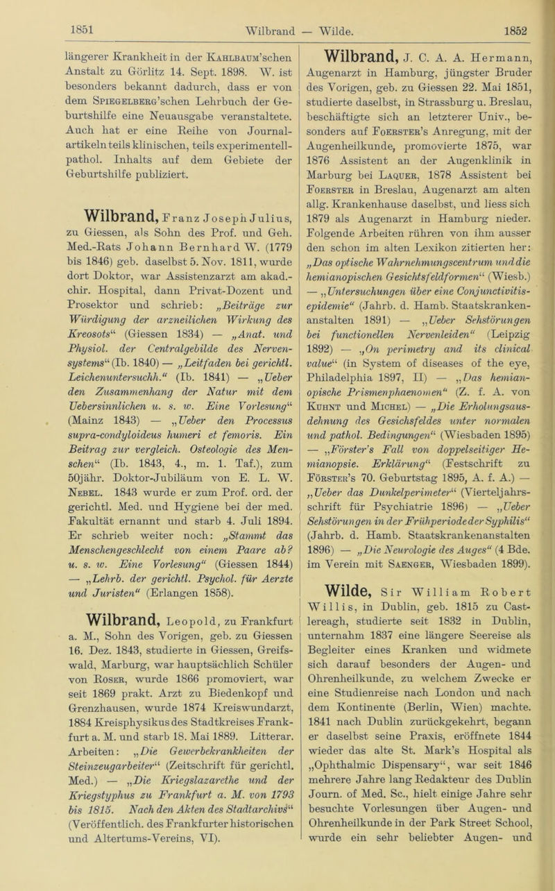 längerer Krankheit in der KAHLBAUM’schen Anstalt zu Görlitz 14. Sept. 1898. W. ist besonders bekannt dadurch, dass er von dem SpiEGELBERö’schen Lehrbuch der Ge- burtshilfe eine Neuausgabe veranstaltete. Auch hat er eine Reihe von Journal- artikeln teils klinischen, teils experimentell - pathol. Inhalts auf dem Gebiete der Geburtshilfe publiziert. Wilbrand, Franz Joseph Julius, zu Giessen, als Sohn des Prof, und Geh. Med.-Rats Johann Bernhard W. (1779 bis 1846) geb. daselbst 5. Nov. 1811, wurde dort Doktor, war Assistenzarzt am akad.- chir. Hospital, dann Privat-Dozent und Prosektor und schrieb: „Beiträge zur Würdigung der arzneilichen Wirkung des Kreosots“ (Giessen 1834) — „Anat. und Physiol. der Centralgebilde des Nerven- systems''1, (1b. 1840) — „Leitfaden bei gerichtl. Leichenuntersuchh.“ (Ib. 1841) — „ lieber den Zusammenhang der Natur mit dem TJebersinnlichen u. s. w. Eine Vorlesung“ (Mainz 1843) — „ TJeber den Processus supra-condyloideus hurneri et femoris. Ein Beitrag zur vergleich. Osteologie des Men- schenu (Ib. 1843, 4., m. 1. Taf.), zum 50jähr. Doktor-Jubiläum von E. L. W. Nebel. 1843 wurde er zum Prof. ord. der gerichtl. Med. und Hygiene bei der med. Fakultät ernannt und starb 4. Juli 1894. Er schrieb weiter noch: „Stammt das Menschengeschlecht von einem Paare ab? u. s. iv. Eine Vorlesung“ (Giessen 1844) — „Lehrb. der gerichtl. Psychol. für Aerzte und Juristen“ (Erlangen 1858). Wilbrand, Leopold, zu Frankfurt a. M., Sohn des Vorigen, geb. zu Giessen 16. Dez. 1843, studierte in Giessen, Greifs- wald, Marburg, war hauptsächlich Schüler von Roser, wurde 1866 promoviert, war seit 1869 prakt. Arzt zu Biedenkopf und Grenzhausen, wurde 1874 Kreis Wundarzt, 1884 Kreisphysikus des Stadtkreises Frank- furt a. M. und starb 18. Mai 1889. Litterar. Arbeiten: „Die Gewerbekrankheiten der Steinzeugarbeiteru (Zeitschrift für gerichtl. Med.) — „Die Kriegslazarethe und der Kriegstyphus zu Frankfurt a. M. von 1793 bis 1815. Nach den Akten des Stadtarchivs“ (Veröffentlich, des Frankfurter historischen und Altertums-Vereins, VI). Wilbrand, J. C. A. A. Hermann, Augenarzt in Hamburg, jüngster Bruder des Vorigen, geb. zu Giessen 22. Mai 1851, studierte daselbst, in Strassburg u. Breslau, beschäftigte sich an letzterer Univ., be- sonders auf Foerster’s Anregung, mit der Augenheilkunde, promovierte 1875, war 1876 Assistent an der Augenklinik in Marburg bei Laquer, 1878 Assistent bei Foerster in Breslau, Augenarzt am alten allg. Krankenhause daselbst, und liess sich 1879 als Augenarzt in Hamburg nieder. Folgende Arbeiten rühren von ihm ausser den schon im alten Lexikon zitierten her: „Das optische Wahrnehmungscentrum und die hemianopischen Gesichtsfeldformen1'' (Wiesb.) — ,, Untersuchungen über eine Conjunctivitis- epidemie“ (Jahrb. d. Hamb. Staatskranken- anstalten 1891) — „TJeber Sehstörungen bei functioneilen Nervenleiden“ (Leipzig 1892) — „On perimetry and its clinical valueli (in System of diseases of the eye, Philadelphia 1897, II) — „Das hemian- opische Prismenphaenomen“ (Z. f. A. von Kuhnt und Michel) — „Die Erholungsaus- dehnung des Gesichsfeldes unter normalen und pathol. Bedingungen“ (Wiesbaden 1895) — „Förster’s Fall von doppelseitiger He- mianopsie. Erklärunga (Festschrift zu Förster’s 70. Geburtstag 1895, A. f. A.) — „TJeber das Dunkelperimeter“ (Vierteljahrs- schrift für Psychiatrie 1896) — „Lieber Sehstörungen in der FrühperiodederSyphilis“ (Jahrb. d. Hamb. Staatskrankenanstalten 1896) — „Die Neurologie des Auges“ (4 Bde. im Verein mit Saenger, Wiesbaden 1899). Wilde, Sir William Robert Willis, in Dublin, geb. 1815 zu Cast- lereagh, studierte seit 1832 in Dublin, unternahm 1837 eine längere Seereise als Begleiter eines Kranken und widmete sich darauf besonders der Augen- und Ohrenheilkunde, zu welchem Zwecke er eine Studienreise nach London und nach dem Kontinente (Berlin, Wien) machte. 1841 nach Dublin zurückgekehrt, begann er daselbst seine Praxis, eröffnete 1844 wieder das alte St. Mark’s Hospital als „Ophthalmie Dispensary“, war seit 1846 mehrere Jahre lang Redakteur des Dublin Journ. of Med. Sc., hielt einige Jahre sehr besuchte Vorlesungen über Augen- und Ohrenheilkunde in der Park Street School, wurde ein sehr beliebter Augen- und