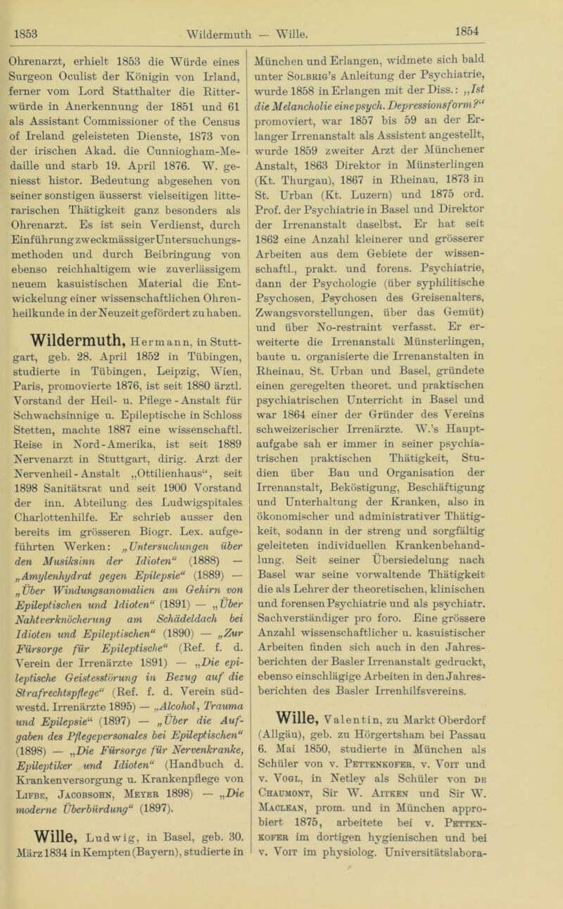 1854 Ohrenarzt, erhielt 1853 die Würde eines Surgeon Oculist der Königin von Irland, ferner vom Lord Statthalter die Ritter- würde in Anerkennung der 1851 und 61 als Assistant Commissioner of the Census of Ireland geleisteten Dienste, 1873 von der irischen Akad. die Cunniogham-Me- daille und starb 19. April 1876. W. ge- niesst histor. Bedeutung abgesehen von seiner sonstigen äusserst vielseitigen 1 itte- rarischen Thätigkeit ganz besonders als Ohrenarzt. Es ist sein Verdienst, durch Einführung zweckmässiger Untersuch ungs- methoden und durch Beibringung von ebenso reichhaltigem wie zuverlässigem neuem kasuistischen Material die Ent- wickelung einer wissenschaftlichen Ohren- heilkunde in der Neuzeit gefördert zu haben. Wildermuth, Hermann, in Stutt- gart, geb. 28. April 1852 in Tübingen, studierte in Tübingen, Leipzig, Wien, Paris, promovierte 1876, ist seit 1880 ärztl. Vorstand der Heil- u. Pflege - Anstalt für Schwachsinnige u. Epileptische in Schloss Stetten, machte 1887 eine Wissenschaft! Reise in Nord-Amerika, ist seit 1889 Nervenarzt in Stuttgart, dirig. Arzt der Nervenheil - Anstalt „Ottilienhaus“, seit 1898 Sanitätsrat und seit 1900 Vorstand der inn. Abteilung des Ludwigspitales Charlottenhilfe. Er schrieb ausser den bereits im grösseren Biogr. Lex. aufge- führten Werken: „Untersuchungen über den Musiksinn der Idioten“ (1888) — „Amylenhydrat gegen Epilepsie“ (1889) — „Über Windungsanomalien am Gehirn von Epileptischen und Idioten“ (1891) — „ Uber Nahtverknöcherung am Schädeldach bei Idioten und Epileptischen“ (1890) — „Zur Fürsorge für Epileptische“ (Ref. f. d. Verein der Irrenärzte 1891) — „Die epi- leptische Geistesstörung in Bezug auf die Strafrechtspflege“ (Ref. f. d. Verein süd- westd. Irrenärzte 1895) — „Alcohol, Trauma und Epilepsie“ (1897) — „Über die Auf- gaben des Pflegepersonales bei Epileptischen“ (1898) — „Die Fürsorge für Nervenkranke, Epileptiker und Idioten“ (Handbuch d. Kranken Versorgung u. Krankenpflege von Lifbe, Jacobsohn, Meyer 1898) — „Die moderne Überbürdung“ (1897). Wille, Ludwig, in Basel, geb. 30. März 1834 in Kempten (Bayern), studierte in München und Erlangen, widmete sich bald unter Solbrig’s Anleitung der Psychiatrie, wurde 1858 in Erlangen mit der Diss.: „Ist die Melancholie einepsych. Depressionsform?'1 promoviert, war 1857 bis 59 an der Er- langer Irrenanstalt als Assistent angestellt, wurde 1859 zweiter Arzt der Münchener Anstalt, 1863 Direktor in Münsterlingen (Kt. Thurgau), 1867 in Rheinau, 1873 in St. Urban (Kt. Luzern) und 1875 ord. Prof, der Psychiatrie in Basel und Direktor der Irrenanstalt daselbst. Er hat seit 1862 eine Anzahl kleinerer und grösserer Arbeiten aus dem Gebiete der Wissen- schaft!, prakt. und forens. Psychiatrie, dann der Psychologie (über syphilitische Psychosen, Psychosen des Greisenalters, Zwangsvorstellungen, über das Gemüt) und über No-restraint verfasst. Er er- weiterte die Irrenanstalt Münsterlingen, baute u. organisierte die Irrenanstalten in Rheinau, St. Urban und Basel, gründete einen geregelten theoret. und praktischen psychiatrischen Unterricht in Basel und war 1864 einer der Gründer des Vereins schweizerischer Irrenärzte. W.’s Haupt- aufgabe sah er immer in seiner psychia- trischen praktischen Thätigkeit, Stu- dien über Bau und Organisation der Irrenanstalt, Beköstigung, Beschäftigung und Unterhaltung der Kranken, also in ökonomischer und administrativer Thätig- keit, sodann in der streng und sorgfältig geleiteten individuellen Krankenbehand- lung. Seit seiner Übersiedelung nach Basel war seine vorwaltende Thätigkeit die als Lehrer der theoretischen, klinischen und forensen Psychiatrie und als psychiatr. Sachverständiger pro foro. Eine grössere Anzahl wissenschaftlicher u. kasuistischer Arbeiten finden sich auch in den Jahres- berichten der Basler Irrenanstalt gedruckt, ebenso einschlägige Arbeiten in den Jahres- berichten des Basler Irrenhilfsvereins. Wille, Valentin, zu Markt Oberdorf (Allgäu), geb. zu Hörgertsham bei Passau 6. Mai 1850, studierte in München als Schüler von v. Pettenkofer, v. Voit und v. Vogl, in Netley als Schüler von de Chaumont, Sir W. Aitken und Sir W. Maclean, prom. und in München appro- biert 1875, arbeitete bei v. Petten- kofer im dortigen hygienischen und bei v. Voit im physiolog. Universitätslabora-