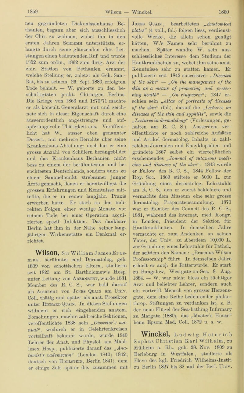 neu gegründeten Diakonissenhause Be- thanien, begann aber sicli ausschliesslich der Chir. zu widmen, wobei ihn in den ersten Jahren Schlemm unterstützte, er- langte durch seine glänzenden chir. Lei- stungen einen bedeutenden Ruf und wurde 1852 zum ordin., 1862 zum dirig. Arzt der chir. Station von Bethanien ernannt, welche Stellung er, zuletzt als Geh. San.- Rat, bis zu seinem, 23. Sept. 1880, erfolgten Tode behielt. — W. gehörte zu den be- schäftigtsten prakt. Chirurgen Berlins. Die Kriege von 1866 und 1870/71 machte er als konsult. Generalarzt mit und zeich- nete sich in dieser Eigenschaft durch eine ausserordentlich angestrengte und auf- opferungsvolle Thätigkeit aus. Veröffent- licht hat W., ausser oben genannter Dissert., nur mehrere Berichte über seine Krankenhaus-Abteilung; doch hat er eine grosse Anzahl von Schülern herangebildet und das Krankenhaus Bethanien nicht boss zu einem der berühmtesten und be- suchtesten Deutschlands, sondern auch zu einem Sammelpunkt strebsamer junger Ärzte gemacht, denen er bereitwilligst die grossen Erfahrungen und Kenntnisse mit- teilte, die er in seiner langjähr. Praxis erworben hatte. Er starb an den indi- rekten Eolgen einer wenige Monate vor seinem Tode bei einer Operation acqui- rierten spezif. Infektion. Das dankbare Berlin hat ihm in der Nähe seiner lang- jährigen Wirkensstätte ein Denkmal er- richtet. Wilson, Sir William JamesEras- mus, berühmter engl. Dermatolog, geb. 1809 von schottischen Eltern, studierte seit 1825 am St. Bartholomew’s Hosp. unter Leitung von Abernethy, wurde 1831 Member des R. C. S., war bald darauf als Assistent von Jones Quain am Univ. Coli, thätig und später als anat. Prosektor unter Richard Quain. In diesen Stellungen widmete er sich eingehenden anatom. Forschungen, machte zahlreiche Sektionen, veröffentlichte 1838 sein „Dissector's ma- nuell“, wodurch er in Gelehrtenkreisen vorteilhaft bekannt wurde, wurde 1840 Lehrer der Anat. und Physiol. am Midd- lesex Hosp., publizierte darauf das „Ana- tomist's vademecum“ (London 1840; 1842; deutsch von Hollstein, Berlin 1841), dem er einige Zeit später die, zusammen mit Jones Quain , bearbeiteten „Anatomical plates“ (4 voll., fol.) folgen liess, verdienst- volle Werke, die allein schon genügt hätten, AV.’s Namen sehr berühmt zu machen. Später wandte W. sein aus- schliessliches Interesse dem Studium der Hautkrankheiten zu, wobei ihm seine anat. Kenntnisse sehr zu statten kamen. Er publizierte seit 1842 successive: „Diseases of the skin“ — „On the management of the sJcin as a nieans of promoting and preser- ving healtli“ — „On ringworm“; 1847 er- schien sein „Altas of portraits of diseases of the skin“ (fol.), darauf die „Lectures on diseases of the skin and syphilis“, sowie die „Lectures in dermatologyu (Vorlesungen, ge- halten am R. C. S.). Ausserdem ver- öffentlichte er noch zahlreiche Aufsätze und Artikel dermatolog. Inhalts in zahl- reichen Journalen und Encj^klopädien und gründete 1867 selbst ein vierteljährlich erscheinendes „Journal of cutaneous medi- cine and diseases of the skin11. 1843 wurde er Eellow des R. C. S., 1844 Eellow der Roy. Soc. 1869 stiftete er 5000 L. zur Gründung eines dermatolog. Lehrstuhls am R. C. S., den er zuerst bekleidete und vermachte dem Museum eine sehr grosse dermatolog. Präparatensammlung. 1870 war er Member des Council des R. C. S., 1881, während des internat. med. Ivongr. in London, Präsident der Sektion für Hautkrankheiten. In demselben Jahre vermachte er, zum Andenken an seinen Vater, der Univ. zu Aberdeen 10,000 L. zur Gründung eines Lehrstuhls für Pathol., der seitdem den Namen: „Erasmus Wilson Professorship“ führt In demselben Jahre erhielt er auch die Ritterwürde. Er starb zu Bungalow, Westgate-on-Sea, 8. Aug. 1884. — W. war nicht bloss ein tüchtiger Arzt und beliebter Lehrer, sondern auch ein vortreffl. Mensch von grosser Herzens- güte, dem eine Reihe bedeutender philan- throp. Stiftungen zu verdanken ist, z. B. der neue Flügel der Sea-bathing Infirmary zu Margate (1880), das „Master’s House“ beim Epsom Med. Coli. 1872 u. s. w. Winckel, Ludwig Heinrich Sophus Christian Karl Wilhelm, zu Mülheim a. Rli., geb. 28. Nov. 1809 zu Berleburg in Westfalen, studierte als Eleve des kgl. Friedrich Willielms-Instit. zu Berlin 1827 bis 32 auf der Berl. Univ.
