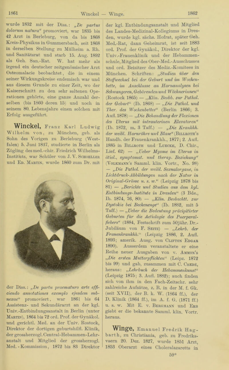 Winckel — Winge. wurde 1832 mit der Diss.: „De partus dolorum natura“ promoviert, war 1835 bis 42 Arzt in Berleburg, von da bis 1868 Kreis-Pliysikus in Gummersbach, seit 1868 in derselben Stellung zu Mülheim a. Eh. und Sanitätsrat und starb 15. Aug. 1892 als Gell. San.-Rat. W. hat mehr als irgend ein deutscher zeitgenössischer Arzt Osteomalacie beobachtet, die in einem seiner Wirkungskreise endemisch war und aus diesem Grunde zu einer Zeit, wo der Kaiserschnitt zu den sehr seltenen Ope- rationen gehörte, eine ganze Anzahl der- selben (bis 1860 deren 15) und noch in seinem 80. Lebensjahre einen solchen mit Erfolg ausgeführt. Winckel, Franz Karl Ludwig Wilhelm von, zu München, geh. als Sohn des Vorigen zu Berleburg (West- falen) 5. Juni 1837, studierte in Berlin als Zögling desmed.-chir. Friedrich Wilhelms- Instituts, war Schüler von J. V. Schoeller und Ed. Martin, wurde 1860 zum Dr. mit der Diss.: „De partu praematuro arte effi- cienclo annotationes exemplo ejnsdern sub- nexae11 promoviert, war 1861 bis 64 Assistenz- und Sekundärarzt an der kgl. Univ.-Entbindungsanstalt in Berlin (unter Martin), 1864 bis 72 ord. Prof, der Gynäkol. und gerichtl. Med. an der TJniv. Rostock, Direktor der dortigen geburtshilfl. Klinik, der grossherzogl. Central-Hebammen-Lekr- anstalt und Mitglied der grossherzogl. Med. - Kommission, 1872 bis 83 Direktor der kgl. Entbindungsanstalt und Mitglied des Landes-Medizinal-Kollegiums in Dres- den, wurde kgl. sächs. Hofrat, später Geh. Med.-Rat, dann Geheimrat, ist seit 1883 ord. Prof, der Gynäkol., Direktor der kgl. Univ.-Frauenklinik und der Hebammen- schule, Mitglied des Ober-Med.-Ausschusses und ord. Beisitzer des Mediz.-Komitees in München. Schriften: ,,Studien über den Stoffwechsel bei der Geburt und im 'Wochen- bette, im Anschlüsse an Harnanalysen bei Sclncangeren, Gebcirendenund Wöchnerinnen“ (Rostock 1865) — ,,Klm. Beobb. zur Pathol. der Geburt11 (Ib. 1868) — „Die Pathol. und Ther. des Wochenbettes“ (Berlin 1866; 3. Aull. 1878) — „Die Behandlung der Flexionen des Uterus mit intrauterinen Elevatoren“ (Ib. 1872, m. 3 Taff.) — „Die Krankhh. der iveibl. Harnröhre und Blase“ (Billroth’s Handb. der Frauenkrankhh., 1877; 2. Aufl. 1885 in Billroth und Luecke, D. Chir., Lief. 62) — „Ueber Myome im Uterus in ätiol., symptomat. und tlierap. Beziehung“ (Volkmann's Samml. klm. Vortr., No. 98) — „Die Pathol. der weibl. Sexualorgane, in Lichtdruck-Abbildungen nach der Natur in Original-Grösse u. s. w.“ (Leipzig 1878 bis 81) — „Berichte und Studien aus dem kgl. Entbindungs-Institute in Dresden“ (3 Bde., Ib. 1874, 76, 80) — „Elin. Beobachtt. zur Dystokie bei Beckenenge“ (Ib. 1882, mit 5 Taff.) — „Ueber die Bedeutung präcipitirter Geburten für die Aetiologie des Puerperal- fiebers“ (1884, Festschrift zum 50j ähr. Dr.- Jubiläum von F. Seitz) — „Lehrb. der Frauenkrankhh.“ (Leipzig 1886, 2. Aufl. 1893; amerik. Ausg. von Clifton Edgar 1890). Ausserdem veranstaltete er eine Reihe neuer Ausgaben von v. Ammon’s „Die ersten Mutterpflichten“ (Leipz. 1872 bis 99) und gab, zusammen mit C. Credü, heraus: „Lehrbuch der Hebammenkunst“ (Leipzig 1875; 3. Aufl. 1882); auch finden sich von ihm in den Fach-Zeitschr. sehr zahlreiche Aufsätze, z. B. in der M. f. Gk. (seit XVII), der B. k. W1 (1S64 ff.), der D. Klinik (1864 ff.), im A. f. G. (1871 ff.) u. s. w. Mit E. v. Bergmann und Erb giebt er die bekannte Samml. klin. Vortr. heraus. Winge, Emanuel Fredrik Hag- barth, zu Christiania, geb. zu Fredriks- vaern 20. Dez. 1827, wurde 1851 Arzt, 1853 Oberarzt eines Choleralazaretts in 59*