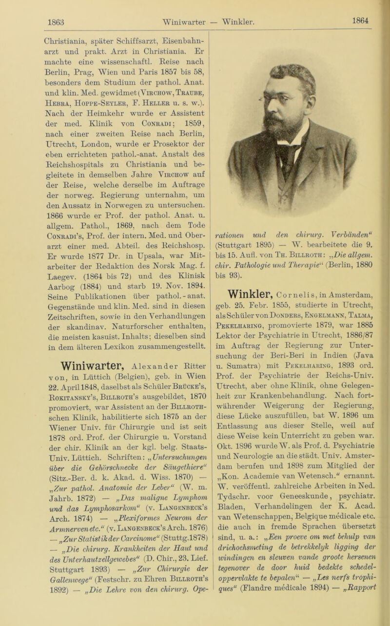 1864 Cliristiania, später Schiffsarzt, Eisenbahn- arzt und prakt. Arzt in Cliristiania. Er machte eine wissenscliaftl. Reise nach Berlin, Prag, Wien und Paris 1857 bis 58, besonders dem Studium der patliol. Anat. und klin. Med. gewidmet (Virchow, Traube, Hebra, Hoppe-Seyler, F. Heller u. s. w.). Nach der Heimkehr wurde er Assistent der med. Klinik von Conradi ; 1859, nach einer zweiten Reise nach Berlin, Utrecht, London, wurde er Prosektor der eben errichteten pathol.-anat. Anstalt des Reichshospitals zu Christiania und be- gleitete in demselben Jahre Virchow auf der Reise, welche derselbe im Aufträge der norweg. Regierung unternahm, um den Aussatz in Norwegen zu untersuchen. 1866 wurde er Prof, der pathol. Anat. u. allgem. Pathol., 1869, nach dem Tode Conradi’s, Prof, der intern. Med. und Ober- arzt einer med. Abteil, des Reichsliosp. Er wurde 1877 Dr. in Upsala, war Mit- arbeiter der Redaktion des Norsk Mag. f. Laegev. (1864 bis 72) und des Klinisk Aarbog (1884) und starb 19. Nov. 1894. Seine Publikationen über pathol. - anat. Gegenstände und klin. Med. sind in diesen Zeitschriften, sowie in den Verhandlungen der skandinav. Naturforscher enthalten, die meisten kasuist, Inhalts; dieselben sind in dem älteren Lexikon zusammengestellt. Winiwarter, Alexander Ritter von, in Lüttich (Belgien), geb. in Wien 22. April 1848, daselbst als Schüler Brücke’s, Rokitansky’s, Billroth’s ausgebildet, 1870 promoviert, war Assistent an der Billroth- schen Klinik, habilitierte sich 1875 an der Wiener Univ. für Chirurgie und ist seit 1878 ord. Prof, der Chirurgie u. Vorstand der chir. Klinik an der kgl. belg. Staats- Univ. Lüttich. Schriften: „ Untersuchungen über die Gehörschnecke der Säugethiere“ (Sitz.-Ber. d. k. Akad. d. Wiss. 1870) — „Zur pathol. Anatomie der Leber“ (W. m. Jahrb. 1872) — „Das maligne Lymphom und das Lymphosarkom“ (v. Langenbeck’s Arch. 1874) — „Plexiformes Neurom der Armnerven etc.“ (v. Langenbeck’s Arch. 1876) — „Zur Statistik der Carcinome“ (Stuttg.1878) — „Die cliirurg. Krankheiten der Haut und des Unterhautzellgewebes“ (D. Chir., 23. Lief. Stuttgart 1893) — „Zur Chirurgie der Gallenivege“ (Festsclir. zu Ehren Billroth’s 1892) — „Die Lehre von den cliirurg. Ope- rationen und den cliirurg. Verbänden“ (Stuttgart 1895) — W. bearbeitete die 9. bis 15. Aufl. von Th. Billroth: ..Die allgem. chir. Pathologie und Therapie“ (Berlin, 1880 bis 93). Winkler, Cornelis,in Amsterdam, geb. 25. Febr. 1855, studierte in Utrecht, als Schüler von Donders, Engelmann, Talma, Pekelharing, promovierte 1879, war 1885 Lektor der Psychiatrie in Utrecht, 1886/87 im Auftrag der Regierung zur Unter- suchung der Beri-Beri in Indien (Java u. Sumatra) mit Pekelharing, 1893 ord. Prof, der Psychiatrie der Reichs-Univ. Utrecht, aber ohne Klinik, ohne Gelegen- heit zur Krankenbehandlung. Nach fort- währender Weigerung der Regierung, diese Lücke auszufüllen, bat W. 1896 um Entlassung aus dieser Stelle, weil auf diese Weise kein Unterricht zu geben war. Okt. 1896 wurde W. als Prof. d. Psychiatrie und Neurologie an die städt. Univ. Amster- dam berufen und 1898 zum Mitglied der „Kon. Academie van Wetensch. ernannt. W. veröffentl. zahlreiche Arbeiten in Ned. Tydschr. voor Geneeskunde, psychiatr. Bladen, Verhandelingen der K. Acad. van Wetenschappen, Belgique medicale etc. die auch in fremde Sprachen übersetzt sind, u. a.: „Een proeve om met behulp van driehoehsmeting de betrekkelyk ligging der ivindingen en sleuven vande groote hersenen tegenover de door liuid bedekte schedel- oppervlakte te bepalen“ — „Les nerfs trophi- ques“ (Flandre medicale 1894) — „Rapport