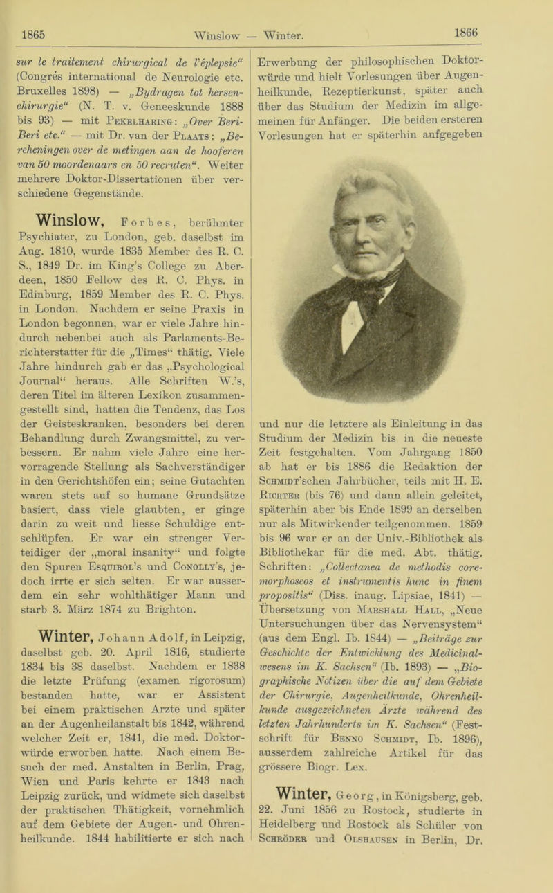 1866 sur le traitement chirurgical de Veplepsie“ (Congres international de Neurologie etc. Bruxelles 1898) — „Bydragen tot hersen- chirurgie“ (N. T. v. Geneeskunde 1888 bis 93) — mit Pekelharing: „Over Beri- Beri etc.“ — mit Dr. van der Plaats : „Be- reheningen over de metingen aan de hooferen van 50 moordenaars en 50 recruten“. Weiter mehrere Doktor-Dissertationen über ver- schiedene Gegenstände. Winslow, F o r b e s , berühmter Psychiater, zu London, geb. daselbst im Aug. 1810, wurde 1835 Member des R. C. S., 1849 Dr. im King’s College zu Aber- deen, 1850 Fellow des R. C. Phys. in Edinburg, 1859 Member des R. C. Phys. in London. Nachdem er seine Praxis in London begonnen, war er viele Jahre hin- durch nebenbei auch als Parlaments-Be- richterstatter für die „Times“ thätig. Viele Jahre hindurch gab er das ,,Psyehological Journal“ heraus. Alle Schriften W.’s, deren Titel im älteren Lexikon zusammen- gestellt sind, hatten die Tendenz, das Los der Geisteskranken, besonders bei deren Behandlung durch Zwangsmittel, zu ver- bessern. Er nahm viele Jahre eine her- vorragende Stellung als Sachverständiger in den Gerichtshöfen ein; seine Gutachten waren stets auf so humane Grundsätze basiert, dass viele glaubten, er ginge darin zu weit und liesse Schuldige ent- schlüpfen. Er war ein strenger Ver- teidiger der „moral insanity“ und folgte den Spuren Esquirol’s und Conolly's, je- doch irrte er sich selten. Er war ausser- dem ein sehr wohlthätiger Mann und starb 3. März 1874 zu Brighton. Winter, joh ann A do 1 f, in Leipzig, daselbst geb. 20. April 1816, studierte 1834 bis 38 daselbst. Nachdem er 1838 die letzte Prüfung (examen rigorosum) bestanden hatte, war er Assistent bei einem praktischen Arzte und später an der Augenheilanstalt bis 1842, während welcher Zeit er, 1841, die med. Doktor- würde erworben hatte. Nach einem Be- such der med. Anstalten in Berlin, Prag, Wien und Paris kehrte er 1843 nach Leipzig zurück, und widmete sich daselbst der praktischen Thätigkeit, vornehmlich auf dem Gebiete der Augen- und Ohren- heilkunde. 1844 habilitierte er sich nach Erwerbung der philosophischen Doktor- würde und hielt Vorlesungen über Augen- heilkunde, Rezeptierkunst, später auch über das Studium der Medizin im allge- meinen für Anfänger. Die beiden ersteren Vorlesungen hat er späterhin aufgegeben Sr ' und nur die letztere als Einleitung in das Studium der Medizin bis in die neueste Zeit festgehalten. Vom Jahrgang 1850 ab hat er bis 1886 die Redaktion der Schmidt’sehen Jahrbücher, teils mit H. E. Richter (bis 76) und dann allein geleitet, späterhin aber bis Ende 1899 an derselben nur als Mitwirkender teilgenommen. 1859 bis 96 war er an der Univ.-Bibliothek als Bibliothekar für die med. Abt. thätig. Schriften: „Collectanea de methodis core- morphoseos et instrumentis hunc in finein propositis“ (Diss. inaug. Lipsiae, 1841) — Übersetzung von Marshall Hall, „Neue Untersuchungen über das Nervensystem“ (aus dem Engl. Ib. 1844) — „Beiträge zur Geschichte der Entwicklung des Medicinal- ivesens im K. Sachsen“ (Ib. 1893) — „Bio- graphische Notizen über die auf dem Gebiete der Chirurgie, Augenheilkunde, Ohrenheil- kunde ausgezeichneten Ärzte während des letzten Jahrhunderts im K. Sachsen“ (Fest- schrift für Benno Schmidt, Ib. 1896), ausserdem zahlreiche Artikel für das grössere Biogr. Lex. Winter, Georg , in Königsberg, geb. 22. Juni 1856 zu Rostock, studierte in Heidelberg und Rostock als Schüler von Schröder und Olshausen in Berlin, Dr.