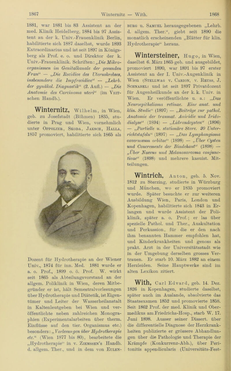 1881, war 1881 bis 83 Assistent an der med. Klinik Heidelberg-, 1884 bis 97 Assis- tent an der k. Univ.-Frauenklinik Berlin, habilitierte sich 1887 daselbst, wurde 1893 Extraordinarius und ist seit 1897 in Königs- berg als Prof. e. o. und Direktor der k. Univ.-Frauenklinik. Schriften: „Die Mikro- organismen im Genitalkanale der gesunden Frau11 — „Die Eecidive des Uteruskrebses, insbesondere die lmpfrecidive11 — „Lelirb. der gynäkol. Diagnostik“ (2. Aufl.) — „Die Anatomie des Carcinoma uteri“ (im Veit- sclien Handb.). Winternitz, Wilhelm, in Wien, geb. zu Josefstadt (Böhmen) 1835, stu- dierte in Prag und Wien, vornehmlich unter Oppolzer, Skoda, Jaksch, Halla, 1857 promoviert, habilitierte sich 1865 als Dozent für Hydrotherapie an der Wiener Univ., 1874 für inn. Med. 1881 wurde er a. o. Prof., 1899 o. ö. Prof. W. wirkt seit 1865 als Abteilungsvorstand an der allgem. Poliklinik in Wien, deren Mitbe- gründer er ist, hält Semestralvorlesungen über Hydrotherapie und Diätetik, ist Eigen- tümer und Leiter der Wasserheilanstalt in Kaltenleutgeben bei Wien und ver- öffentlichte neben zahlreichen Monogra- phien (Experimentalarbeiten über therm. Einflüsse auf den tier. Organismus etc.) besonders: „ Vorlesungen über Hydrotherapie etc.“ (Wien 1877 bis 80), bearbeitete die „Hydrotherapie“ in v. Ziemssen’s Handb. d. allgem. Ther., und in dem von Eulen- burg u. Samuel herausgegebenen „Lelirb. d. allgem. Ther.“, giebt seit 1890 die monatlich erscheinenden „Blätter für klin. Hydrotherapie“ heraus. Wintersteiner, Hugo, in Wien, daselbst 6. März 1865 geb. und ausgebildet, promoviert 1890, war 1891 bis 97 erster Assistent an der I. Univ.-Augenklinik in Wien (Stellwag v. Carion, v. Reuss, J. Schnabel) und ist seit 1897 Privatdozent für Augenheilkunde an der k. k. Univ. in Wien. Er veröffentlichte u. a.: „Das Neuroepithelioma retinae. Eine anat. und klin. Studie“ (1897) — ,,Beiträge zur pathol. Anatomie der traumat. Aniridie und h'ido- dialyse“ (1894) — „Lidrandcysten“ (1896) — „Partielle u. stationäre Stare. 20 Unter- richt st afelnu (1897) — „Das Lymphangioma cavernosum orbitae“ (1898) — „Über Cysten und Concremente der Bindehaut“ (1898) — „Über Naevus und Melanosarcoma conjunc- tivae''1 (1898) und mehrere kasuist. Mit- teilungen. Wintrich, Anton, geb. 5. Nov. 1812 zu Sterzing, studierte in Würzburg und München, wo er 1835 promoviert wurde. Später besuchte er zur weiteren Ausbildung Wien, Paris, London und Kopenhagen, habilitierte sich 1843 in Er- langen und wuu’de Assistent der Poli- klinik, später a. o. Prof.; er las über spezielle Pathol. und Ther., Auskultation und Perkussion, für die er den nach ihm benannten Hammer empfohlen hat, und Kinderkrankheiten und genoss als | prakt. Arzt in der Universitätsstadt wie in der Umgebung derselben grosses Ver- trauen. Er starb 10. März 1882 an einem Herzleiden. Seine Hauptwerke sind im alten Lexikon zitiert. With, c arl Edvard, geb. 14. Dez. 1826 in Kopenhagen, studierte daselbst, später auch im Auslande, absolvierte das Staatsexamen 1852 und promovierte 1858. Seit 1862 Prof, der med. Klinik und Ober- medikus amFriedricks-Hosp., starb W. 17. Juni 1898. Ausser seiner Dissert. über die differentielle Diagnose der Herzkrank- heiten publizierte er grössere Abhandlun- gen über die Pathologie und Therapie der Krämpfe (Konkurrenz-Abli.), über Peri- tonitis appendicularis (Universitäts-Fest-