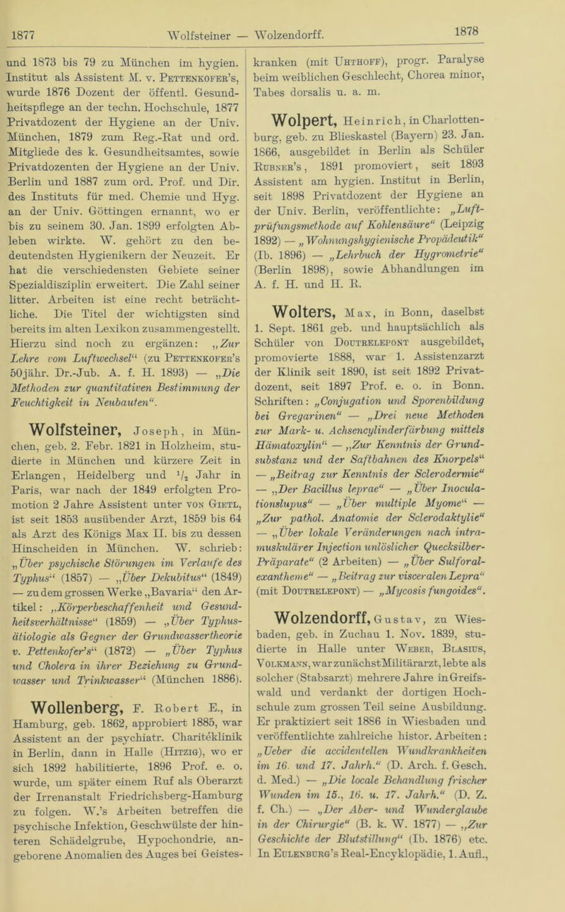 1878 und 1873 bis 79 zu München im hygien. Institut als Assistent M. v. Pettenkofer’s, wurde 1876 Dozent der öffentl. Gesund- heitspflege an der techn. Hochschule, 1877 Privatdozent der Hygiene an der Univ. München, 1879 zum Reg.-Eat und ord. Mitgliede des k. Gesundheitsamtes, sowie Privatdozenten der Hygiene an der Univ. Berlin und 1887 zum ord. Prof, und Dir. des Instituts für med. Chemie und Hyg. an der Univ. Göttingen ernannt, wo er bis zu seinem 30. Jan. 1899 erfolgten Ab- leben wirkte. W. gehört zu den be- deutendsten Hygienikern der Neuzeit. Er hat die verschiedensten Gebiete seiner Spezialdisziplin erweitert. Die Zalil seiner litter. Arbeiten ist eine recht beträcht- liche. Die Titel der wichtigsten sind bereits im alten Lexikon zusammengestellt. Hierzu sind noch zu ergänzen: „Zur Lehre vom Luftwechsel“ (zu Pettenkofer’s 50jähr. Dr.-Jub. A. f. H. 1893) — „Die Methoden zur quantitativen Bestimmung der Feuchtigkeit in Neubauten“. Wolfsteiner, Joseph, in Mün- chen, geb. 2. Febr. 1821 in Holzheim, stu- dierte in München und kürzere Zeit in Erlangen, Heidelberg und Jahr in Paris, war nach der 1849 erfolgten Pro- motion 2 Jahre Assistent unter von Gietl, ist seit 1853 ausübender Arzt, 1859 bis 64 als Arzt des Königs Max H. bis zu dessen Hinscheiden in München. W. schrieb: „ Über psychische Störungen im Verlaufe des Typhus“ (1857) — „Über Dekubitus“ (1849) — zudem grossen Werke „Bavaria“ den Ar- tikel : ,,Körperbeschaffenheit und Gesund- heitsverhältnisse“ (1859) — „ Über Typhus- ätiologie als Gegner der Grwidivassertheorie v. Pettenkofer’s“ (1872) — „Über Typhus und Cholera in ihrer Beziehung zu Grund- ivasser und Trinkwasser“ (München 1886). Wollenberg, F. Robert E., in Hamburg, geb. 1862, approbiert 1885, war Assistent an der psychiatr. Chariteklinik in Berlin, dann in Halle (Hitzig), wo er sich 1892 habilitierte, 1896 Prof. e. o. wurde, um später einem Ruf als Oberarzt der Irrenanstalt Friedrichsberg-Hamburg zu folgen. W.’s Arbeiten betreffen die psychische Infektion, Geschwülste der hin- teren Schädelgrube, Hypochondrie, an- geborene Anomalien des Auges bei Geistes- kranken (mit Uhthoff), progr. Paralyse beim weiblichen Geschlecht, Chorea minor, Tabes dorsalis u. a. m. Wolpert, Heinrich, in Charlotten- burg, geb. zu Blieskastel (Bayern) 23. Jan. 1866, ausgebildet in Berlin als Schüler Rubner’s , 1891 promoviert, seit 1893 Assistent am hygien. Institut in Berlin, seit 1898 Privatdozent der Hygiene an der Univ. Berlin, veröffentlichte: „Luft- prüfungsmethode auf Kohlensäure“ (Leipzig 1892) — „ Wohnungshygienische Propädeutik“ (Ib. 1896) — „Lehrbuch der Hygronietrie“ (Berlin 1898), sowie Abhandlungen im A. f. H. und H. R. Wolters, Max, in Bonn, daselbst 1. Sept. 1861 geb. und hauptsächlich als Schüler von Doutrelepönt ausgebildet, promovierte 1888, war 1. Assistenzarzt der Klinik seit 1890, ist seit 1892 Privat- dozent, seit 1897 Prof. e. o. in Bonn. Schriften: „Conjugation und Sporenbildung bei Gregarinen“ — „Drei neue Methoden zur Mark- u. Achsencylinderfärbung mittels Hämatoxylina — ,,Zur Kenntnis der Grund- substanz und der Saftbahnen des Knorpels“ — „Beitrag zur Kenntnis der Sclerodermie“ — „Der Bacillus le.prae“ — „ Über Diocula- tionslupus“ — „Über multiple Myome“ — „Zur pathol. Anatomie der Sclerodaktylie“ — „Über lokale Veränderungen nach intra- muskulärer Injection unlöslicher Quecksilber- Präparate“ (2 Arbeiten) — „Über Sulforal- exantheme“ — „Beitrag zur visceralen Lepra“ (mit Doutrelepont) — „Mycosis fungoides“. Wolzendorff, Gustav, zu Wies- baden, geb. in Zuchau 1. Nov. 1839, stu- dierte in Halle unter Weber, Blasius, Volkmann, war zunächstMilitärarzt, lebte als solcher (Stabsarzt) mehrere Jahre in Greifs- wald und verdankt der dortigen Hoch- schule zum grossen Teil seine Ausbildung. Er praktiziert seit 1886 in Wiesbaden und veröffentlichte zahlreiche liistor. Arbeiten: „ TJeber die accidentellen Wundkrankheiten im 16. und 17. Jahrh.“ (D. Arch. f. Gesch. d. Med.) — „Die locale Behandlung frischer Wunden im 15., 16. u. 17. Jahrh.“ (D. Z. f. Ch.) — „Der Aber- und Wunderglaube in der Chirurgie“ (B. k. W. 1877) — ,,Zur Geschichte der Blutstillung“ (Ib. 1876) etc. In Eulenburg’s Real-Encyklopädie, 1. Anfl.,