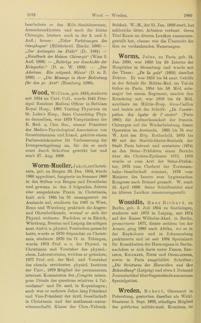 bearbeitete er das Milit.-Sanitätswesen, Armeekrankheiten und auch die kleine Chirurgie, letztere auch in der 2. und 3. Aufl.; ferner: „Ueber Verletzungen des Oesophagus“ (Militärärzte Ztschr. 1880) — „Zur Antisepsis im Felde“ (Ib. 1881) — „Handbuch der kleinen Chirurgieu (Wien 3. Aufl. 1896) — „Beiträge zur Geschichte der KriegschirA (D. m. W. 1892) — „Der Aderlass. Ein zeitgesch. Skizze“ (D. m. Z. 1893) — „Die Massage in ihrer Bedeutung für den pr. Arztu (Hamburg 1890). Wood, William, geb. 1816, studierte seit 1834 im Univ. Coli., wurde 1845 Prin- zipal Resident Medical Officer in Bethlam Royal Hosp., 1861 Visiting Physician im St. Luke's Hosp., dann Consulting Pliys. an demselben, war 1879 Vizepräsident der R. Med. a. Cliir. Soc., einmal Präsident der Medico-Psycliological Association von Grossbritannien und Irland, gehörte einem Parlamentskomitee für Verbesserung der Irrengesetzgebung an, für die er auch sonst durch Schriften gewirkt hat und starb 27. Aug. 1892. Worm-Mueller, J a k o b, zu Christi- ania, geb. zu Bergen 23. Dez. 1834, wurde 1860 approbiert, fungierte im Sommer 1860 in den Stiften von Bergen und Drontheim und gewann in den 5 folgenden Jahren eine ausgedehnte Praxis in Christiania, hielt sich 1865 bis 70 unausgesetzt im Auslande auf, studierte bis 1867 in Wien, Bonn und Würzburg praktisch die Augen- und Ohrenheilkunde, worauf er sich der Physiol. widmete. Nachdem er in Zürich, Würzburg, Breslau und Leipzig die nötigen anat.-histol. u. physiol. Vorstudien gemacht hatte, wurde er 1870 Stipendiat zu Christi- ania, studierte 1870 bis 71 in Tübingen, wurde 1873 Prof. e. o. der Physiol. in Christiania und Vorsteher des physiol.- chem. Laboratoriums, welches er gründete, 1877 Prof. ord. der Med. und Vorsteher des ebenda errichteten physiol. Instituts der Univ., 1879 Mitglied der permanenten internat. Kommission des „Congres intern, pour l’etude des questions relatives ä l’al- coolisme“ und Dr. med. in Kopenhagen; auch war er mehrere Jahre lang Präsident und Vize-Präsident der ärztl. Gesellschaft in Christiania und der mathemat.-natur- wissenschaftl. Klasse der Chra.-Vidensk. Selskab. W.-M., der 11. Jan. 1889 starb, hat zahlreiche litter. Arbeiten verfasst, deren Titel Kiaer im älteren Lexikon zusammen- gestellt hat, ebenso wie die Übersicht der ihm zu verdankenden Neuerungen. Worms, Jules, zu Paris, geb. 24. Jan. 1830, war 1850 bis 53 Interne der Hospitäler in Strassburg und wurde mit der These: „De la gale“ (1852) daselbst Doktor. Er war 1853 bis 54 anat. Gehilfe in der Schule für Militär-Med. im Val-de Gräce zu Paris, 1854 bis 58 Med. aide- major bei einem Regiment, machte den Krimkrieg mit, war 1858 bis 64 Med. auxiliaire im Militär-Hosp. Gros-Caillou und lenkte mit der Schrift: „De l’exstir- pation des kystes de V ovaireu (Paris 1860) die Aufmerksamkeit der französ. Chirurgen auf die Wiederbelebung dieser Operation im Auslande. 1865 bis 75 war W. Arzt des Hop. Rothschild, 1870 bis 80 mit der Sterblichkeits-Statistik der Stadt Paris betraut und erstattete (1874) an den Seine - Präfekten einen Bericht über die Cholera-Epidemie 1873. 1870 wurde er zum Arzt der Seine-Präfek- tur, 1875 zum Chefarzt der Nordeisen- bahn-Gesellschaft ernannt, 1876 vom Minister des Innern zum hygienischen Kongress nach Brüssel gesandt. W. starb 15. April 1898. Seine Schriftentitel sind im älteren Lexikon zusammengestellt. Wossidlo, Hans Richard, zu Berlin, geb. 3. Juli 1854 zu Gardelegen, studierte seit 1873 in Leipzig, seit 1874 auf der Kaiser Wilhelm-Akad. in Berlin, promovierte 1877, diente seitdem bei der Armee, ging 1883 nach Afrika, wo er in der Ivapkolonie und in Johannesburg praktizierte und ist seit 1894 Spezialarzt für Krankheiten der Harnorgane in Berlin, nachdem er sich darin unter Erisch, Eng- lisch, Kollmann, Nitze und Oberlaender, sowie in Paris ausgebildet. Schriften: „Die Stricturen der Harnröhre und ihre Behandlung“ (Leipzig) und etwa 1 Dutzend Journalartikel über Gegenstände aus seinem Spezialgebiet. Wreden, Robert, Ohrenarzt in Petersburg, gestorben daselbst als Wirkl. Staatsrat 5. Sept. 1893, ständiges Mitglied des gelehrten militär-med. Komitees, ist