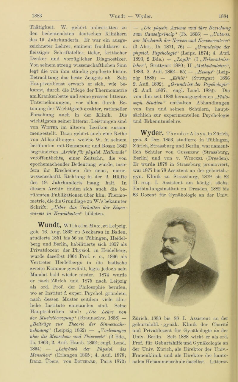 Wundt — Wyder. Thätigkeit. W. gekört unbestritten zu den bedeutendsten deutschen Klinikern des 19. Jahrhunderts. Er war ein ausge- zeichneter Lehrer, eminent fruchtbarer u. fleissiger Schriftsteller, tiefer, kritischer Denker und vorzüglicher Diagnostiker. Von seinem streng wissenschaftlichen Sinn legt die von ihm ständig gepflegte histor. Betrachtung das beste Zeugnis ab. Sein Hauptverdienst erwarb er sich, wie be- kannt, durch die Pflege der Thermometrie am Krankenbette und seine grossen litterar. Unternehmungen, vor allem durch Be- tonung der Wichtigkeit exakter, rationeller Eorschung auch in der Klinik. Die wichtigsten seiner litterar. Leistungen sind von Winter im älteren Lexikon zusam- mengestellt. Dazu gehört auch eine Beilie von Abhandlungen, welche W. in seinem berühmten mit Griesinger und Roser 1842 begründeten „Archiv fürphysiel. Heilkunde“ veröffentlichte, einer Zeitschi’., die von epochemachender Bedeutung wurde, inso- fern ihr Erscheinen die neue, natur- wissenschaftl. Richtung in der 2. Hälfte des 19. Jahrhunderts inaug. half. Tn diesem Archiv finden sich auch die be- rühmten Publikationen über klin. Thermo- metrie, die die Grundlage zu W.’s bekannter Schrift: „Ueber das Verhalten der Eigen- ivärme in Krankheiten“ bildeten. Wundt, Wilhelm Max, zu Leipzig, geb. 16. Aug. 1832 zu Neckarau in Baden, studierte 1851 bis 56 zu Tübingen, Heidel- berg und Berlin, habilitierte sich 1857 als Privatdozent der Physiol. in Heidelberg, wurde daselbst 1864 Prof. e. o., 1866 als Vertreter Heidelbergs in die badische zweite Kammer gewälilt, legte jedoch sein Mandat bald wieder nieder. 1874 wurde er nach Zürich und 1875 nach Leipzig als ord. Prof, der Philosophie berufen, wo er Institut f. exper. Psychol. gründete, nach dessen Muster seitdem viele ähn- liche Institute entstanden sind. Seine Hauptschriften sind: „Die Lehre von der Muskelbewegung 1 (Braunschw. 1858) — „Beiträge zur Theorie der Sinneswahr- nehmung“ (Leipzig 1862) — „ Vorlesungen über die Menschen- und Thierseeletl (2 Bde., Ib. 1863; 2. Aufl. Hamb. 1892; engl. Lond. 1894) — „Lehrbuch der Physiol. des Menschen“ (Erlangen 1865; 4. Aufl. 1878; franz. Übers, von Bouchard, Paris 1872) — „Die physik. Axiome und ihre Beziehung zum Causalprincip“ (Ib. 1866) — „Unterss. zur Mechanik der Nerven und Nervencentren‘l (2 Abtt., Ib. 1871, 76) — „Grundzüge der physiol. Psychologie“ (Leipz. 1874; 4. Aufl. 1893, 2 Bde.) — „Logik“ (I „Erkenntniss- lehre“, Stuttgart 1880; II „Methodenlehre“, 1883, 2. Aufl. 1892-95) — „Essays“ (Leip- zig 1885) — „Ethik“ (Stuttgart 1886 2. Aufl. 1892). „Grundriss der Psychologie“ (2. Aufl. 1897; engl. Lond. 1894). Die von ihm seit 1883 herausgegebenen „Philo- soph. Studien“ enthalten Abhandlungen von ihm und seinen Schülern, haupt- sächlich zur experimentellen Psychologie und Erkenntnislehre. Wyder, TheodorAloys, in Zürich, geb. 3. Dez. 1853, studierte in Tübingen, Zürich, Strassburg und Berlin, war nament- lich Schüler von Gusserow (Strassburg, Berlin) und von v. Wixckel (Dresden). Er wurde 1878 in Strassburg promoviert, war 1877 bis 78 Assistent an der geburtsli.- gyn. Klinik zu Strassburg, 1879 bis 82 II. resp. I. Assistent am königl. sächs. Entbindungsinstitut zu Dresden, 1882 bis 83 Dozent für Gynäkologie an der Univ. Zürich, 1883 bis 88 I. Assistent an der geburtshilfl. - gynäk. Klinik der Charite und Privatdozent für Gynäkologie an der Univ. Berlin. Seit 1888 wirkt er als ord. Prof, für Geburtshilfe und Gynäkologie an der Univ. Zürich, als Direktor der Univ.- Frauenklinik und als Direktor der kanto- nalen Hebammenschule daselbst. Litterar.
