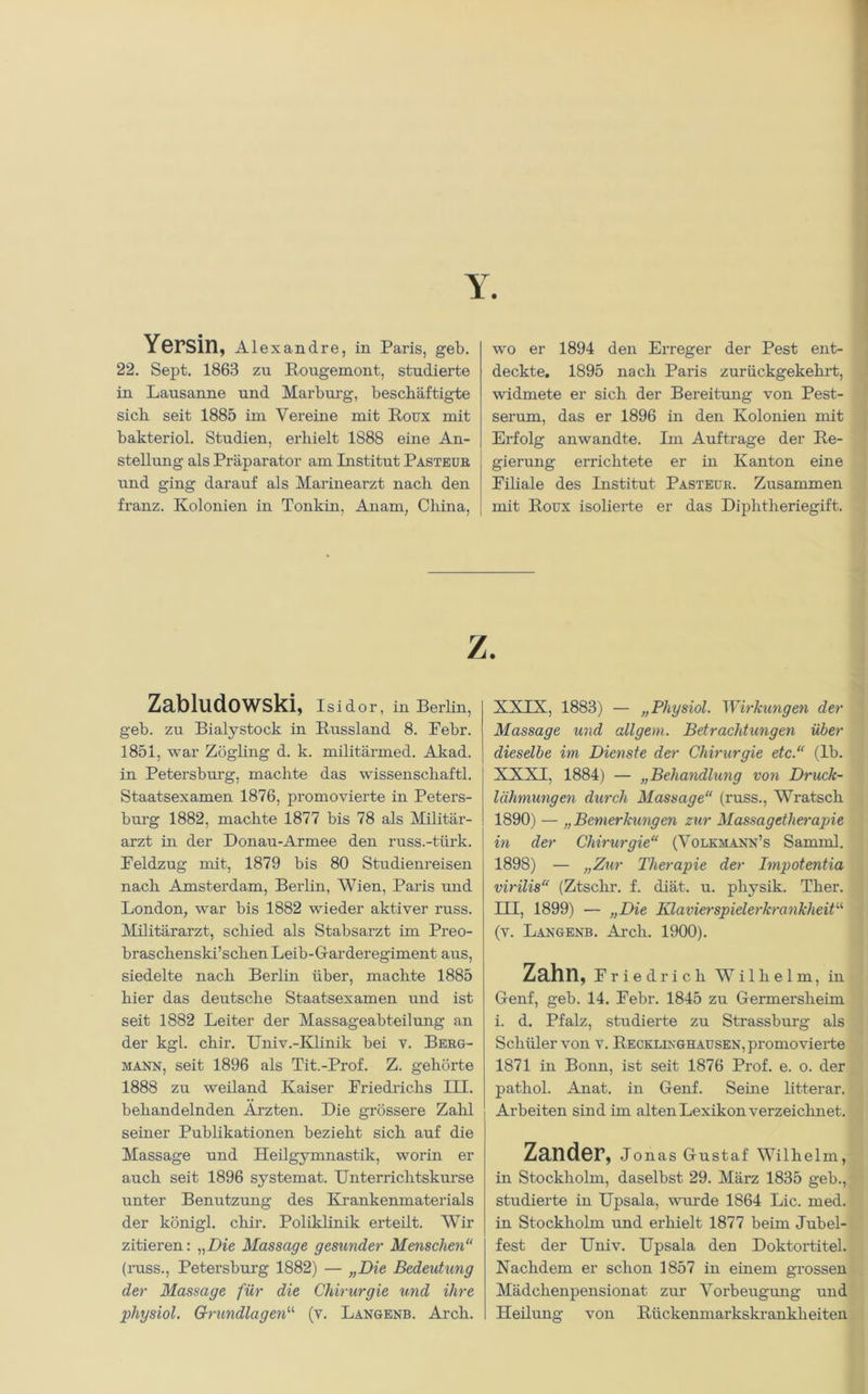 Yersin, Alexandre, in Paris, geb. 22. Sept. 1863 zu Rougemont, studierte in Lausanne und Marburg, beschäftigte sich seit 1885 im Vereine mit Roux mit bakteriol. Studien, erhielt 1888 eine An- stellung als Präparator am Institut Pasteur und ging darauf als Marinearzt nach den franz. Kolonien in Tonkin, Anam, China, wo er 1894 den Erreger der Pest ent- deckte. 1895 nach Paris zurückgekehrt, widmete er sich der Bereitung von Pest- serum, das er 1896 in den Kolonien mit Erfolg anwandte. Im Aufträge der Re- gierung errichtete er in Kanton eine Eiliale des Institut Pasteur. Zusammen mit Roux isolierte er das Diphtheriegift. Z. Zabludowski, Isidor, in Berlin, geb. zu Bialystock in Russland 8. Eebr. 1851, war Zögling d. k. militärmed. Akad. in Petersburg, machte das Wissenschaft! Staatsexamen 1876, promovierte in Peters- burg 1882, machte 1877 bis 78 als Militär- arzt in der Donau-Armee den russ.-türk. Eeldzug mit, 1879 bis 80 Studienreisen nach Amsterdam, Berlin, Wien, Paris und London, war bis 1882 wieder aktiver russ. Militärarzt, schied als Stabsarzt im Preo- braschenski’schen Leib-Garderegiment aus, siedelte nach Berlin über, machte 1885 hier das deutsche Staatsexamen und ist seit 1882 Leiter der Massageabteilung an der kgl. chir. Univ.-Klinik bei v. Berg- mann, seit 1896 als Tit.-Prof. Z. gehörte 1888 zu weiland Kaiser Friedrichs III. behandelnden Ärzten. Die grössere Zahl seiner Publikationen bezieht sich auf die Massage und Heilgymnastik, worin er auch seit 1896 systemat. Unterrichtskurse unter Benutzung des Krankenmaterials der königl. chir. Poliklinik erteilt. Wir zitieren: „Die Massage gesunder Menschen“ (russ., Petersburg 1882) — „Die Bedeutung der Massage für die Chirurgie und ihre physiol. Grundlagen“ (v. Langenb. Arcli. XXIX, 1883) — „Physiol. Wirkungen der Massage und allgem. Betrachtungen über dieselbe im Dienste der Chirurgie etc.“ (lb. XXXI, 1884) — „Behandlung von Druck- lähmungen durch Massage“ (russ., Wratsck 1890) — „Bemerkungen zur Massagetherapie in der Chirurgie“ (Volkmann’s Samml. 1898) — „Zur Therapie der Impotentia virilis“ (Ztschr. f. diät. u. physik. Ther. III, 1899) — „Die Klavierspielerkrankheit“ (v. Langenb. Arch. 1900). Zahn, Friedrich Wilhelm, in Genf, geb. 14. Febr. 1845 zu Germersheim i. d. Pfalz, studierte zu Strassburg als Schüler von v. Recklinghausen, promovierte 1871 in Bonn, ist seit 1876 Prof. e. o. der pathol. Anat. in Genf. Seine litterar. Arbeiten sind im alten Lexikon verzeichn et. Zander, Jonas Gustaf Wilhelm, in Stockholm, daselbst 29. März 1835 geb., studierte in Upsala, wurde 1864 Lic. med. in Stockholm und erhielt 1877 beim Jubel- fest der Univ. Upsala den Doktortitel. Nachdem er schon 1857 in einem grossen Mädchenpensionat zur Vorbeugung und Heilung von Rückenmarkskrankheiten