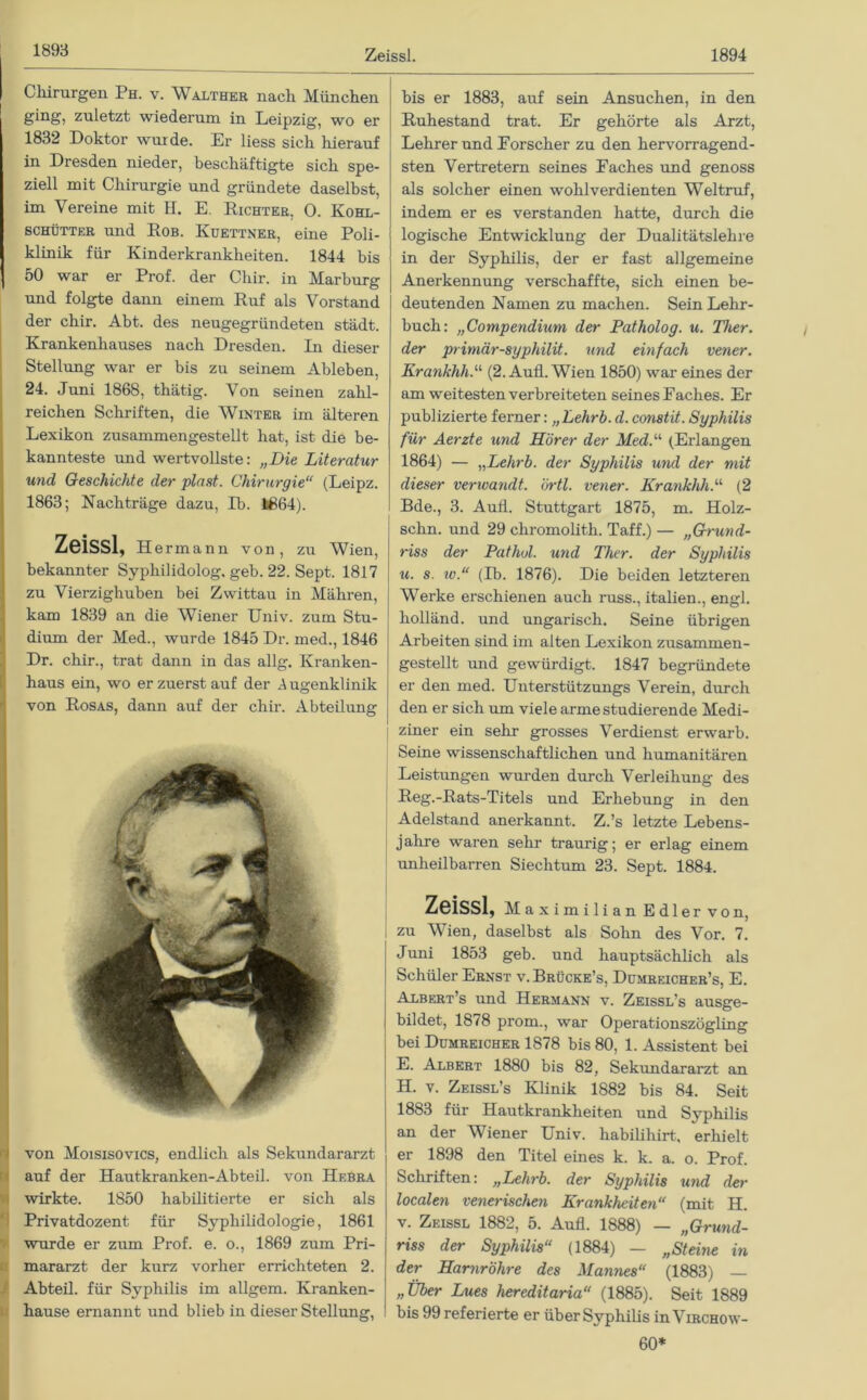 Zeissl. 1894 Chirurgen Ph. v. Walther nach München ging, zuletzt wiederum in Leipzig, wo er 1832 Doktor wurde. Er liess sich hierauf in Dresden nieder, beschäftigte sich spe- ziell mit Chirurgie und gründete daselbst, im Vereine mit H. E. Richter, O. Kohl- schütter und Rob. Ivuettner, eine Poli- klinik für Kinderkrankheiten. 1844 bis 50 war er Prof, der Chir. in Marburg und folgte dann einem Ruf als Vorstand der chir. Abt. des neugegründeten städt. Krankenhauses nach Dresden. In dieser Stellung war er bis zu seinem Ableben, 24. Juni 1868, thätig. Von seinen zahl- reichen Schriften, die Winter im älteren Lexikon zusammengestellt hat, ist die be- kannteste und wertvollste: „Die Literatur und Geschichte der plast. Chirurgie“ (Leipz. 1863; Nachträge dazu, Ib. 1864). Zeissl, Hermann von, zu Wien, bekannter Syphilidolog. geb. 22. Sept. 1817 zu Vierzighuben bei Zwittau in Mähren, kam 1839 an die Wiener Univ. zum Stu- dium der Med., wurde 1845 Dr. med., 1846 Dr. chir., trat dann in das allg. Kranken- haus ein, wo er zuerst auf der Augenklinik von Rosas, dann auf der chir. Abteilung von Moisisovics, endlich als Sekundararzt auf der Hautkranken-Abteil. von Hebra wirkte. 1850 habilitierte er sich als Privatdozent für Sypliilidologie, 1861 wurde er zum Prof. e. o., 1869 zum Pri- mararzt der kurz vorher errichteten 2. Abteil, für Syphilis im allgem. Kranken- hause ernannt und blieb in dieser Stellung, bis er 1883, auf sein Ansuchen, in den Ruhestand trat. Er gehörte als Arzt, Lehrer und Eorscher zu den hervorragend- sten Vertretern seines Faches und genoss als solcher einen wohlverdienten Weltruf, indem er es verstanden hatte, durch die logische Entwicklung der Dualitätslehre in der Syphilis, der er fast allgemeine Anerkennung verschaffte, sich einen be- deutenden Namen zu machen. Sein Lehr- buch: „Compendium der Patholog. u. Ther. der primär-syphilit. und einfach vener. Krankhli.“ (2. Aufl. Wien 1850) war eines der am weitesten verbreiteten seines Faches. Er publizierte ferner: „Lehrb. d. constit. Syphilis für Aerzte und Hörer der Med.“ (Erlangen 1864) — „Lehrb. der Syphilis und der mit dieser verwandt, örtl. vener. Krankhh.“ (2 Bde., 3. Aufl. Stuttgart 1875, m. Holz- schn. und 29 chromolith. Taff.) — „Grund- riss der Pathul. und Ther. der Syphilis u. s. iv.“ (Ib. 1876). Die beiden letzteren Werke erschienen auch russ., italien., engl, holländ. und ungarisch. Seine übrigen Arbeiten sind im alten Lexikon zusammen- gestellt und gewürdigt. 1847 begründete er den med. Unterstützungs Verein, durch den er sich um viele arme studierende Medi- ziner ein sehr grosses Verdienst erwarb. Seine wissenschaftlichen und humanitären Leistungen wurden durch Verleihung des Reg.-Rats-Titels und Erhebung in den Adelstand anerkannt. Z.’s letzte Lebens- jahre waren sehr traurig; er erlag einem unheilbarren Siechtum 23. Sept. 1884. Zeissl, Ma ximilian Edler von, I zu Wien, daselbst als Sohn des Vor. 7. Juni 1853 geb. und hauptsächlich als Schüler Ernst v. Brücke’s, Dümreicher’s, E. Albert’s und Hermann v. Zeissl's ausge- bildet, 1878 prom., war Operationszögling bei Dümreicher 1878 bis 80, 1. Assistent bei E. Albert 1880 bis 82, Sekundararzt an H. v. Zeissl’s Klinik 1882 bis 84. Seit 1883 für Hautkrankheiten und Syphilis an der Wiener Univ. habihhirt, erhielt er 1898 den Titel eines k. k. a. o. Prof. Schriften: „Lehrb. der Syphilis und der localen venerischen Krankheiten“ (mit H. v. Zeissl 1882, 5. Aufl. 1888) — „Grund- riss der Syphilis“ (1884) — „Steine in der Harnröhre des Mannes“ (1883) — „Über Lues hereditaria“ (1885). Seit 1889 bis 99 referierte er über Syphilis inViRCHOw- 60*